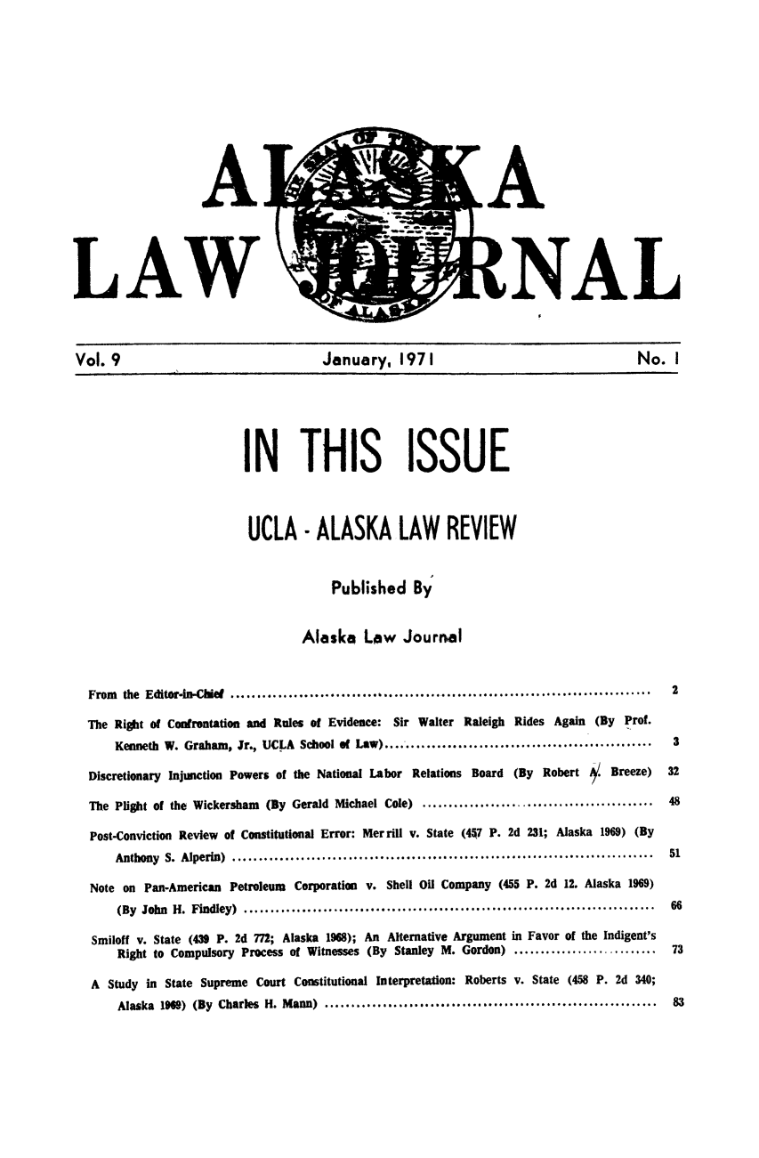 handle is hein.barjournals/alaskalj0009 and id is 1 raw text is: LAW
Vol. 9                    January, 1971                   No. I

IN THIS ISSUE
UCLA - ALASKA LAW REVIEW
Published By
Alaska Low Journal
From  the  Editor.in-ChieE ...............................................................................  2
The Right of Confrontation and Rules of Evidence: Sir Walter Raleigh Rides Again (By Prof.
Kenneth W. Graham, Jr., UCLA School of Law) ...................................................   3
Discretionary Injunction Powers of the National Labor Relations Board     (By Robert     /. Breeze)   32
The Plight of the Wickersham   (By Gerald Michael Cole) ............................................  48
Post-Conviction Review of Constitutional Error: Merrill v. State (447 P. 2d 231; Alaska 1969) (By
Anthony S. Alperin)           .........................................................          51
Note on Pan-American Petroleum Corporation v. Shell Oil Company (455 P. 2d 12. Alaska 1969)
(By John H. Findley)                        ......................................................  66
Smiloff v. State (439 P. 2d 772; Alaska 1968); An Alternative Argument in Favor of the Indigent's
Right to Compulsory Process of Witnesses (By Stanley M. Gordon) ...........................      73
A Study in State Supreme Court Constitutional Interpretation: Roberts v. State (458 P. 2d 340;
Alaska 19689) (By Charles H. Mann) ...............................................................  83



