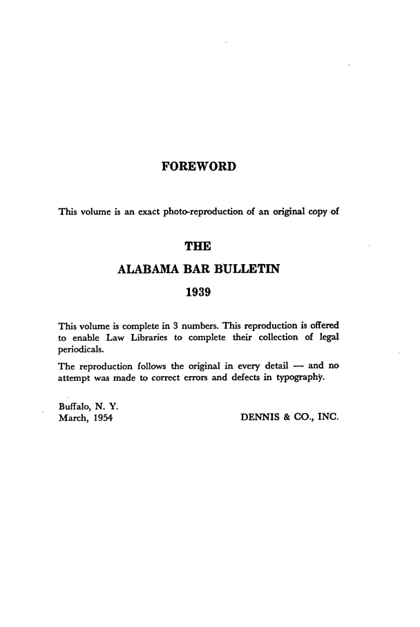 handle is hein.barjournals/albbn0001 and id is 1 raw text is: FOREWORD

This volume is an exact photo-reproduction of an original copy of
THE
ALABAMA BAR BULLETIN
1939
This volume is complete in 3 numbers. This reproduction is offered
to enable Law Libraries to complete their collection of legal
periodicals.
The reproduction follows the original in every detail - and no
attempt was made to correct errors and defects in typography.
Buffalo, N. Y.
March, 1954                           DENNIS & CO., INC.


