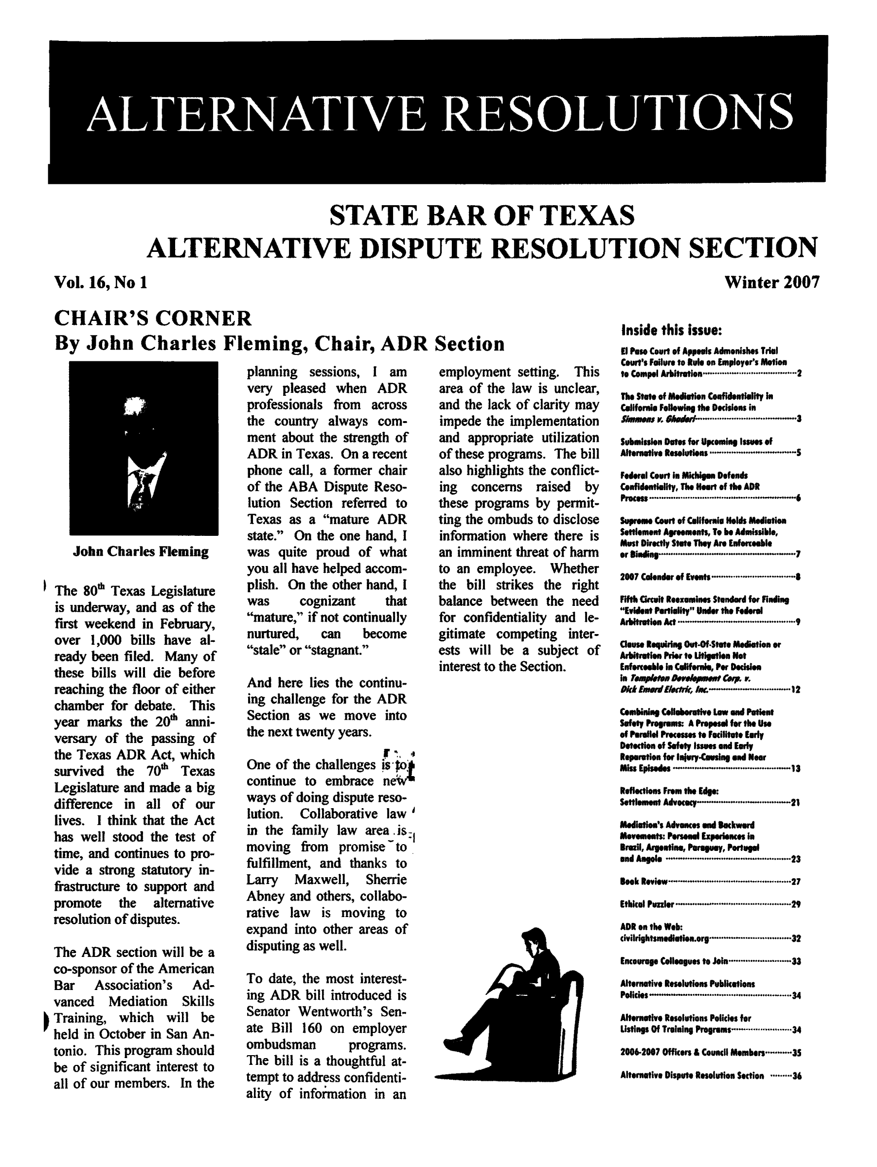 handle is hein.barjournals/altresolut0016 and id is 1 raw text is: STATE BAR OF TEXAS
ALTERNATIVE DISPUTE RESOLUTION SECTION

Winter 2007

CHAIR'S CORNER
By John Charles Fleming, Chair, ADR Section

John Charles Fleming

The 80'h Texas Legislature
is underway, and as of the
first weekend in February,
over 1,000 bills have al-
ready been filed. Many of
these bills will die before
reaching the floor of either
chamber for debate. This
year marks the 200 anni-
versary of the passing of
the Texas ADR Act, which
survived the 70& Texas
Legislature and made a big
difference in all of our
lives. I think that the Act
has well stood the test of
time, and continues to pro-
vide a strong statutory in-
frastructure to support and
promote  the  alternative
resolution of disputes.
The ADR section will be a
co-sponsor of the American
Bar   Association's  Ad-
vanced  Mediation  Skills
Training, which will be
held in October in San An-
tonio. This program should
be of significant interest to
all of our members. In the

planning sessions, I am
very pleased when ADR
professionals from across
the country always com-
ment about the strength of
ADR in Texas. On a recent
phone call, a former chair
of the ABA Dispute Reso-
lution Section referred to
Texas as a mature ADR
state. On the one hand, I
was quite proud of what
you all have helped accom-
plish. On the other hand, I
was     cognizant   that
mature, if not continually
nurtured,  can   become
stale or stagnant.
And here lies the continu-
ing challenge for the ADR
Section as we move into
the next twenty years.
One of the challenges !sot'
continue to embrace ne
ways of doing dispute reso-
lution. Collaborative law
in the family law area. is-
moving from promise to
fulfillment, and thanks to
Larry  Maxwell,  Sherrie
Abney and others, collabo-
rative law is moving to
expand into other areas of
disputing as well.
To date, the most interest-
ing ADR bill introduced is
Senator Wentworth's Sen-
ate Bill 160 on employer
ombudsman      programs.
The bill is a thoughtful at-
tempt to address confidenti-
ality of infor~mation in an

employment setting. This
area of the law is unclear,
and the lack of clarity may
impede the implementation
and appropriate utilization
of these programs. The bill
also highlights the conflict-
ing  concerns raised  by
these programs by permit-
ting the ombuds to disclose
information where there is
an imminent threat of harm
to an employee. Whether
the bill strikes the right
balance between the need
for confidentiality and le-
gitimate competing inter-
ests will be a subject of
interest to the Section.

Inside this issue:
El Paso Court of Appeals Admonishes Trial
Cour's Failure to Rul on Employer's Motion
to Compel Arbitration..................... 2
The State of Mediation Confidentiality In
Celifornie Following the Decisions in
Srnas v hmded.-..............................--3
Submission Otes for Upcoming Issues of
Alterntive Resolutions ..........  ..... .
Federal Court In Michigan Defends
Confidentiality, The Heart of the ADR
Process.................. ... . ........6
Supreme Court of California Holds Mediation
Settlement Agreements, To be Admissible,
Must Directly State They Are Enforceble
or Binding........................ ....... 7
2007 Calender of Events...................
Fifth Cicuit Reexamines Standard for finding
Evident Partiality Under the Federal
ArbitrationA  ..................         9
Cluse Requiring Out-Of.Stete Medaton or
Arbitrotion Prier to Lfigation Not
Enferceable in Californie, Per Decision
In TeaPltC O*V.t , v.
Dkk EsnudEIM ~..-'         .......1
Combining Collaborative Law end Patenl
Safety Programs: A Propsail for the Use
of Parallel Processes to Facilitate Early
Detection of Safety Issues and Early
Reparafion for lnjurytCaing and Near
Miss Episodes   . .   ............................. 13
Reflections From the Edge:
Settlement A..o.cy21
Medial  's Advances end Backward
Movemeats: .Peon    Experiences in
Brazil, Argetine, Paragua, Portagal
and Angola...        ..    .   ............ 23
Beok Review.................      ...27
Ethical Puzzler.. ...  .   .   ............. 29
ADR on the Web:
civilrightsmedlatlon.org ...........................32
Encourage Colleagues to Join................ 33
Alternative Resolutions Publications
Policies.. .................................................. 34
Alternative Resolutions Policies for
Listings Of Training Programs ................ 34
2006-20W7 Officers £ Council Members......3S
Alternative Dispute Resolution Section....36

Vol. 16, No 1


