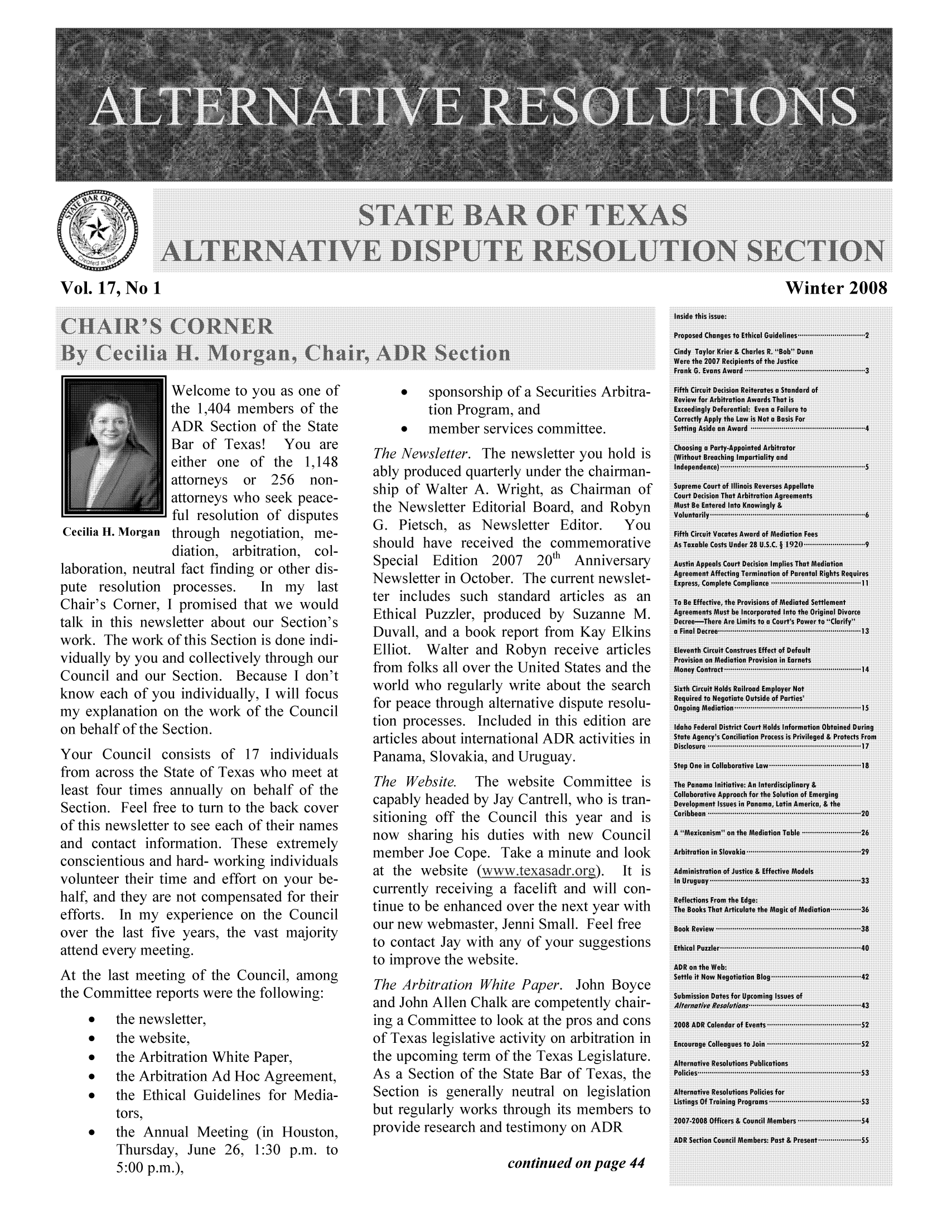 handle is hein.barjournals/altresolut0017 and id is 1 raw text is: Vol. 17, No 1

Welcome to you as one of
the 1,404 members of the
ADR Section of the State
Bar of Texas! You are
either one of the 1,148
attorneys  or 256  non-
attorneys who seek peace-
ful resolution of disputes
Cecilia H. Morgan through negotiation, me-
diation, arbitration, col-
laboration, neutral fact finding or other dis-
pute resolution processes.  In my last
Chair's Comer, I promised that we would
talk in this newsletter about our Section's
work. The work of this Section is done indi-
vidually by you and collectively through our
Council and our Section. Because I don't
know each of you individually, I will focus
my explanation on the work of the Council
on behalf of the Section.
Your Council consists of 17 individuals
from across the State of Texas who meet at
least four times annually on behalf of the
Section. Feel free to turn to the back cover
of this newsletter to see each of their names
and contact information. These extremely
conscientious and hard- working individuals
volunteer their time and effort on your be-
half, and they are not compensated for their
efforts. In my experience on the Council
over the last five years, the vast majority
attend every meeting.
At the last meeting of the Council, among
the Committee reports were the following:
*   the newsletter,
*   the website,
*   the Arbitration White Paper,
*   the Arbitration Ad Hoc Agreement,
*   the Ethical Guidelines for Media-
tors,
*   the Annual Meeting (in Houston,
Thursday, June 26, 1:30 p.m. to
5:00 p.m.),

*   sponsorship of a Securities Arbitra-
tion Program, and
*   member services committee.
The Newsletter. The newsletter you hold is
ably produced quarterly under the chairman-
ship of Walter A. Wright, as Chairman of
the Newsletter Editorial Board, and Robyn
G. Pietsch, as Newsletter Editor.  You
should have received the commemorative
Special Edition  2007  20th Anniversary
Newsletter in October. The current newslet-
ter includes such standard articles as an
Ethical Puzzler, produced by Suzanne M.
Duvall, and a book report from Kay Elkins
Elliot. Walter and Robyn receive articles
from folks all over the United States and the
world who regularly write about the search
for peace through alternative dispute resolu-
tion processes. Included in this edition are
articles about international ADR activities in
Panama, Slovakia, and Uruguay.
The Website. The website Committee is
capably headed by Jay Cantrell, who is tran-
sitioning off the Council this year and is
now sharing his duties with new Council
member Joe Cope. Take a minute and look
at the website (www.texasadr.org).  It is
currently receiving a facelift and will con-
tinue to be enhanced over the next year with
our new webmaster, Jenni Small. Feel free
to contact Jay with any of your suggestions
to improve the website.
The Arbitration White Paper. John Boyce
and John Allen Chalk are competently chair-
ing a Committee to look at the pros and cons
of Texas legislative activity on arbitration in
the upcoming term of the Texas Legislature.
As a Section of the State Bar of Texas, the
Section is generally neutral on legislation
but regularly works through its members to
provide research and testimony on ADR

continued on page 44

Winter 2008


