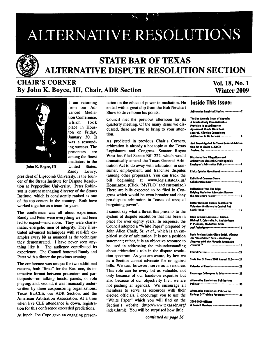handle is hein.barjournals/altresolut0018 and id is 1 raw text is: STATE BAR OF TEXAS
ALTERNATIVE DISPUTE RESOLUTION SECTION

CHAIR'S CORNER
By John K. Boyce, III, Chair, ADR Section

Vol. 18, No. 1
Winter 2009

I am returning
from our Ad-
vanced Media-
tion Conference,
which     took
place in Hous-
ton on Friday,
January 30. It
was a resound-
ing success. The
presenters  are
among the finest
mediators in the
John K. Boyce, III   United   States.
Randy   Lowry,
president of Lipscomb University, is the foun-
der of the Straus Institute for Dispute Resolu-
tion at Pepperdine University. Peter Robin-
son is current managing director of the Straus
Institute, which is consistently ranked as one
of the top centers in the country. Both have
worked together as a team for years.
The conference was all about experience.
Randy and Peter were everything we had been
led to expect-and more. They were charis-
matic, energetic men of integrity. They illus-
trated advanced techniques with real-life ex-
amples every bit as nuanced as the technique
they demonstrated. I have never seen any-
thing like it. The audience contributed its
experience. The Council honored Randy and
Peter with a dinner the previous evening.
The conference was unique for two additional
reasons, both firsts for the Bar: one, its in-
teractive format between presenters and par-
ticipants-no talking heads, panels, or role
playing; and, second, it was financially under-
written by three cosponsoring organizations:
Texas BarCLE, our ADR Section, and the
American Arbitration Association. At a time
when live CLE attendance is down. registra-
tion for this conference exceeded predictions.
At lunch, Joe Cope gave an engaging presen-

tation on the ethics of power in mediation. He
ended with a great clip from the Bob Newhart
Show to drive home his points.
Council met the previous afternoon for its
quarterly meeting. Of the many items we dis-
cussed, there are two to bring to your atten-
tion.
As predicted in previous Chair's Corners,
arbitration is already a hot topic at the Texas
Legislature and Congress. Senator Royce
West has filed Senate Bill 222, which would
dramatically amend the Texas General Arbi-
tration Act to do away with arbitration in con-
sumer, employment, and franchise disputes
(among other proposals). You can track the
bill  beginning  at  www.legis.state.tx.us/
Home.asox. (Click MyTLO and customize.)
There are bills expected to be filed in Con-
gress which would be even broader and deny
pre-dispute arbitration in cases of unequal
bargaining power.
I cannot say what a threat this presents to the
system of dispute resolution that has been in
place for over eighty years. In response, the
Council adopted a White Paper prepared by
John Allen Chalk, Sr. et al., which is an em-
pirical study of arbitration. It is not a position
statement; rather, it is an objective resource to
be used in addressing the misunderstanding
about arbitration's role in the dispute resolu-
tion spectrum. As you are aware, by law we
as a Section cannot advocate for or against
bills. We can, however, serve as a resource.
This role can be every bit as valuable, not
only because of our hands-on expertise but
also because of our objectivity (i.e., we are
not pushing an agenda). We encourage all
members to serve as resources with their
elected officials. I encourage you to use the
White Paper which you will find on the
Section's website (http://www.texasadr.org/
index.html). You will be surprised how little
continued on page 26

Inside This Issue:
Arbitration Empirical Studies ..........-2
The Sen Antonio Court of Appeals:
A Substantively Unconscionable
Provision in on Arbitration
Agreement Should Have Been
Severed, Allowing Compulsory
Arbitration to Go Forward ..................... 4
ilSrotApplied To Texas General Abitre-
ties Act In O ln  . IAFTA
Fjamfr, j,-  ............................................. 6
Discrimination Allegations end
Arbitration: Eleventh Circuit Upholds
Employer's Arbitration Policy ................ 7
Ethics Opinion Quostioned .................... 9
Rebirth of Common Sense:
Colleborative Low ................................... 10
Reflections From The Edge:
Helping Mediation Advocates Borrow
the Mediator's Power .................... 12
Better Business Bureau Searches For
Volunteer Mediators in Central And
South Texas  ............................................ 15
Book Review: Laurance J. Boule.,
Michael T. Coletrele Jr., And Anthony
P. Pcchieni, Akoihuti: Si/f
tad rrha4msw ............ ....... ........... 16
Book Review- Undo Olden-Smith, PlyiM
the seluon  Cd- llodtN,
Disputes with the Thought e$olotn
Protoo   ......................................... is
Ethical Puzzler .................................  21
State Bar Of Texas 2009 Annual CL[ ......... 24
Calendar of Events ................................... 2
Encourage Colleagues to Join ............... 29
Alternative Resolutions Publications
Policies ..............................................   30
Alternative Resolutions Policies for
Listings Of Training Programs ................. 38
208-2009 Officers
& Council Members ............................. 31


