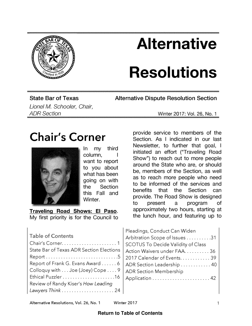 handle is hein.barjournals/altresolut0026 and id is 1 raw text is: 






                                       Alternative




                                     Resolutions



State Bar of Texas          Alternative Dispute Resolution   Section
Lionel M. Schooler, Chair,
ADR  Section                                   Winter 2017: Vol. 26, No. 1


Chair's Corner
                    In  my  third
                    column,     I
                    want to report
                    to you about
                    what has been
                    going on with
                    the   Section
                    this Fall and
                    Winter.

Traveling Road  Shows:  El Paso.
My first priority is for the Council to


Table of Contents
C hair's  C orner...................... 1
State Bar of Texas ADR Section Elections
Report................ ..........5
Report of Frank G. Evans Award ...... 6
Colloquy with ... Joe (Joey) Cope .... 9
Ethical Puzzler.....................16
Review of Randy Kiser's How Leading
Lawyers Think ................... 24


Alternative Resolutions, Vol. 26, No. 1


   provide service to members of the
   Section. As I indicated in our last
   Newsletter, to further that goal, I
   initiated an effort (Traveling Road
   Show) to reach out to more people
   around the State who are, or should
   be, members of the Section, as well
   as to reach more people who need
   to be informed of the services and
   benefits that  the  Section  can
   provide. The Road Show is designed
   to   present   a    program   of
   approximately two hours, starting at
   the lunch hour, and featuring up to

Pleadings, Conduct Can Widen
Arbitration Scope of Issues .......... 3
SCOTUS  To Decide Validity of Class
Action Waivers under FAA.......... 36
2017 Calendar of Events............39
ADR Section Leadership ............ 40
ADR Section Membership
A pplication .......................42


Winter 2017


1


Return to Table of Contents


