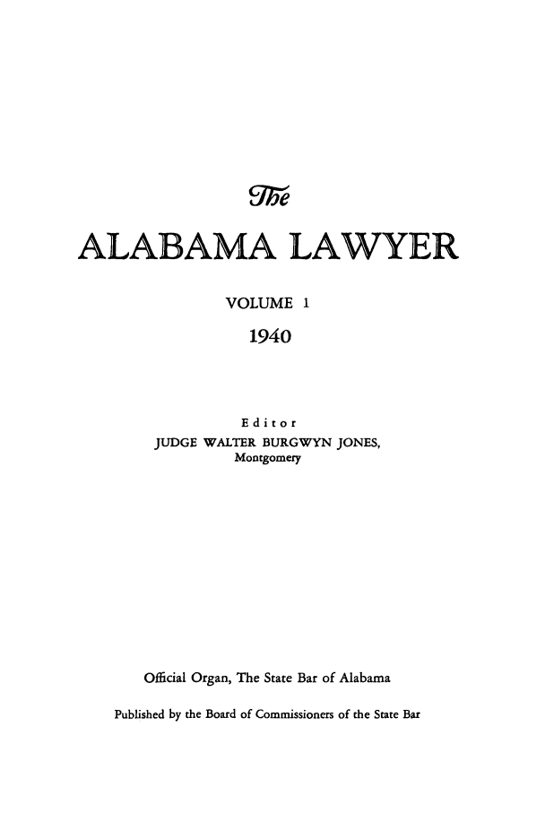 handle is hein.barjournals/alwyr0001 and id is 1 raw text is: ALABAMA LAWYER
VOLUME I
1940
Editor
JUDGE WALTER BURGWYN JONES,
Montgomery

Official Organ, The State Bar of Alabama
Published by the Board of Commissioners of the State Bar


