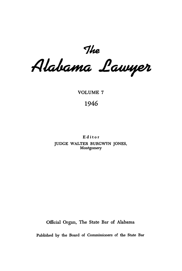 handle is hein.barjournals/alwyr0007 and id is 1 raw text is: The
VOLUME 7
1946
Editor
JUDGE WALTER BURGWYN JONES,
Montgomery
Official Organ, The State Bar of Alabama
Published by the Board of Commissioners of the State Bar


