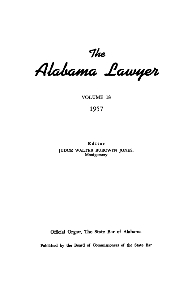 handle is hein.barjournals/alwyr0018 and id is 1 raw text is: The
VOLUME 18
1957
Editor
JUDGE WALTER BURGWYN JONES,
Montgomery
Official Orgair, The State Bar of Alabama
Published by the Board of Commissioners of the State Bar


