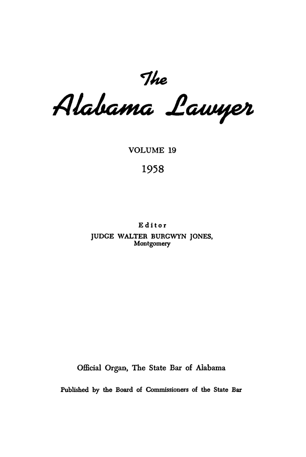 handle is hein.barjournals/alwyr0019 and id is 1 raw text is: Th4e
4/4wi-i .L2awe4w
VOLUME 19
1958
Editor
JUDGE WALTER BURGWYN JONES,
Montgomery
Official Organ, The State Bar of Alabama
Published by the Board of Commissioners of the State Bar


