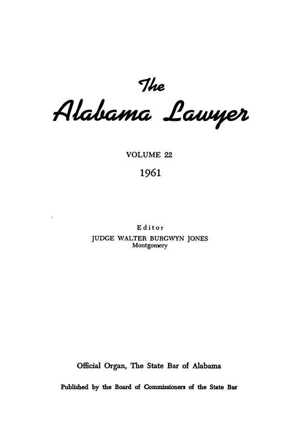 handle is hein.barjournals/alwyr0022 and id is 1 raw text is: VOLUME 22
1961
Editor
JUDGE WALTER BURGWYN JONES
Montgomery
Official Organ, The State Bar of Alabama
Published by the Board of Commissioners of the State Bar


