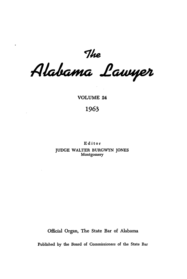 handle is hein.barjournals/alwyr0024 and id is 1 raw text is: Th4e
VOLUME 24
1963
Editor
JUDGE WALTER BURGWYN JONES
Montgomery
Official Organ, The State Bar of Alabama
Published by the Board of Commissioners of the State Bar


