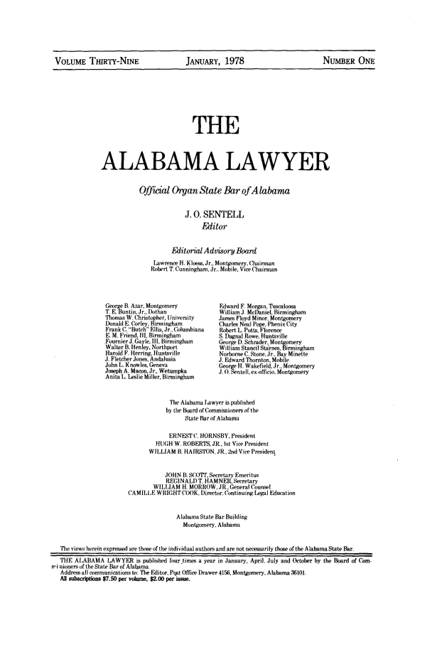 handle is hein.barjournals/alwyr0039 and id is 1 raw text is: VOLUME THIRTY-NINE          JANUARY, 1978                NUMBER ONE

THE
ALABAMA LAWYER

Official Organ State Bar ofA labama
J. 0. SENTELL
Editor
Editorial Advisory Board
Lawrence H. Kloes. Jr., Montgomery.Chairman
Robert T. Cunningham, Jr., Mobile. Vice Chairman

eorge B. Azar, Montgomery
T. E Buntin, Jr.. Dothan
Thomas W. Christopher, University
Donald E. Corley, Birmingham
Frank C, Butch Ellis, Jr., Columbiana
E. M. Friend, III, Birmingham
Fournier J. Gayle. III, Birmingham
Walter B. Henley, Northport
Harold F. Herring, Huntsville
J. Fletcher Jones, Andalusia
John L. Knowles. Geneva
Joseph A. Macon, Jr., Wetumpka
Anita L. Leslie Miller, Birmingham

Edward F Morgan. Tucaloosa
William 3 McDaniel, Birmingham
James Floyd Minor, Montgomery
Charles Neal Pope, Phenix City
Robert L. Potts Florence
S, Dagnal Rowe, Huntsville
George D. Schrader, Montgomery
William Stancil Starnes.Birmingham
Norborne C. Stone, Jr., Bay Minette
J. Edward Thornton. Mobile
George H, Wakefield. Jr.. Montgomery
JO.Sentell. e-officio. Montgomery

The Alabama Lawyer is published
by the Board of Commissiiners of the
State Bar of Alabama
ERNESTC HORNSBY, President
HUGH W. ROBERTS, JR., tst Vice President
WILLIAM B HAIRSTON, JR., 2nd Vice President
JOHN B. S(Y)'IT. Secretary Emeritus
REGINALD T. HAMNER. Secretary
WILLIAM H. MORROW. JR., General Counsel
CAMILLE WRIGHT COOK. Director, Cintinuing Legal Education
Alabama State Bar Building
Montgomery, Alabama
The views herein expressed are those of the individual authors and are not necessarily those of the Alabama State Bar.
THE ALABAMA LAWYER is published four~times a year in January. April. July and October by the Board of Com-
ri sioners of the State Bar of Alabama.
Address all communications to: The Editor, Pqst Office Drawer 4156, Montgomery, Alabama 36101.
All subscrptions $7.50 per volume, $2.00 per issm.


