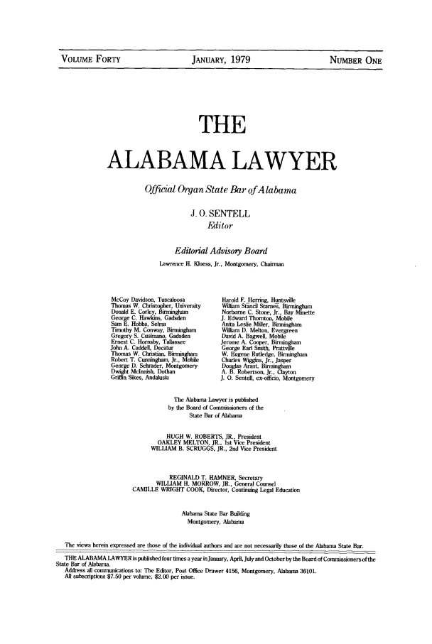 handle is hein.barjournals/alwyr0040 and id is 1 raw text is: VOLUME FORTY                 JANUARY, 1979                  NUMBER ONE

THE
ALABAMA LAWYER

Official Organ State Bar of Alabama
J. 0. SENTELL
Fitor
Editorial Advisory Board
Lawrence H. Kloess, Jr., Montgomery, Chairman

McCoy Davidson, Tuscaloosa
Thomas W. Christopher, University
Donald E. Corley, Birmingham
George C. Hawkins, Gad=den
Sam E. Hobbs, Selma
T'huothy Ii Conway, Birmingham
Gregory S. Cusiman, Gadsden
Ernest C. Hornsby, Tallassee
John A. Caddell, Decatur
Thomas W. Christian, Birmingham
Robert T. Cunningham, Jr., Mobile
George D. Schrader, Montgomery
Dwight Mclnnish, Dothan
Griffin Sikes, Andalusia

Harold F. Herring, Huntsville
William Stand Stamen, Birmingham
Norborne C. Stone, Jr., Bay Minette
J. Edward Thornton Mobile
Anita Leslie Miler, Birmingham
William D. Melton, Evergreen
David A. Bagwell, Mobile
Jerome A. Cooper, Birmingham
George Earl Smith, Prttville
W. Eugene Rutledge, Birmingham
Charles Wiggins, Jr., Jasper
Dougla Arant, Birmingham
A. B. Robertson, Jr., Clayton
J. 0. Sentell, ex-officio, Montgomery

The Alabama Lawyer is published
by the Board of Commissioners of the
State Bar of Alabama
HUGH W. ROBERTS, JR., President
OAKLEY MELTON, JR., tst Vice President
WILLIAM B. SCRUGGS, JR., 2nd Vice President
REGINALD T. HAMNER, Secretary
WILLIAM H. MORROW, JR., General Counsel
CAMILLE WRIGHT COOK, Director, Continuing Legal Education
Alabama State Bar Building
Montgomery, Alabama
The views herein expressed are those of the individual authors and are not necessarily those of the Alabama State Bar.
THE ALABAMA LAWYER is published four times a year inJanuary, April, July and October by the Board of Commissionersof the
State Bar of Alabama.
Address all communications to: The Editor, Post Office Drawer 4156, Montgomery. Alabama 36101.
All subscriptions $7.50 per volume, $2.00 per issue.


