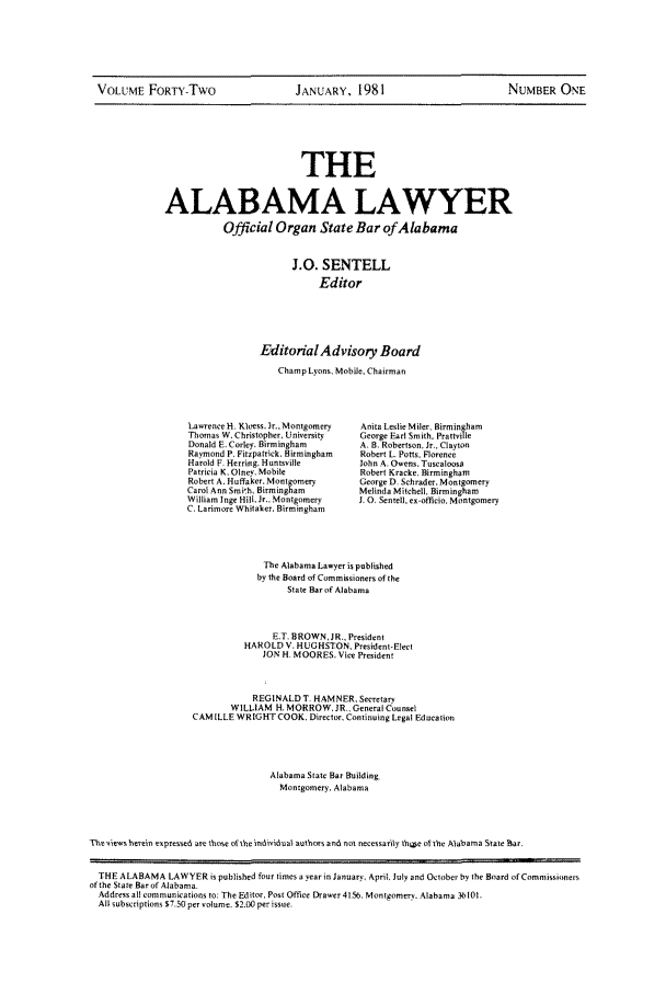 handle is hein.barjournals/alwyr0042 and id is 1 raw text is: VOLUME FORTY-Two           JANUARY, 1981                 NUMBER ONE

THE
ALABAMA LAWYER
Official Organ State Bar of Alabama
J.0. SENTELL
Editor
EditorialAdvisory Board
Champ Lyons, Mobile, Chairman

Lawrence H, Kloess. Jr.. Montgomery
Thomas W. Christopher, University
Donald E. Corley. Birmingham
Raymond P. Fitzpatrick, Birmingham
Harold P. Herring, Huntsville
Patricia K. Otney, Mobile
Robert A. Huffaker. Montgomery
Carol Ann Smith, Birmingham
William Inge Hill, Jr., Montgomery
C, Larimore Whitaker. Birmingham

Anita Leslie Miter, Birmingham
George Earl Smith. Prattvitle
A. B. Robertson, Jr., Clayton
Robert L. Potts. Florence
John A. Owens, Tuscaloosa
Robert Kracke, Birmingham
George D. Scbrader. Montgomery
Melinda Mitchell, Birmingham
J. 0. Senell. ex-officio. Montgomery

The Alabama Lawyer is published
by the Board of Commissioners of the
State Bar of Alabama
F,T. BROWN, JR., President
HAROLD V, HUGHSTON, President-Elect
JON H. MOORES. Vice President
REGINALD T. HAMNER, Secretary
WILLIAM H. MORROW. JR., General Counsel
CAM ILLE WRIGHT COOK. Director, Continuing Legal Education
Alabama State Bar Building.
Montgomery. Alabama
The yie'vs herein eapressed arc those otthe individaal authors and not necessarily shoie o the Atabama State Bar.
THE ALABAMA LAWYER is published four times a year in January, April July and October by the Board ofCommissiiners
of the State Bar of Alabama.
Address all communications to, The Editor. Post Office Drawer 4155, Montgomery. Alabama 36101.
All subscriptions $7.50 per volume, $2,00 per issue.


