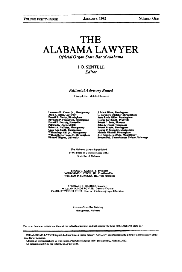 handle is hein.barjournals/alwyr0043 and id is 1 raw text is: VOLUME FORTY-TnREE            JANUARY, 1982               NUMBER ONE

THE
ALABAMA LAWYER
Official Organ State Bar ofAlabama

J.0. SENTELL
Editor
EditorialAdvisory Board
Champ Lyons. Mobile, Chairman
Laswrence H. Kles, Jr., Montgomry    J. Mark White, Bhrunlagham
Allen E. Smith, University              C. Larhuore Whitaker, Birmlangam
Donald E. Curley, B ,  a               Anisa Lenle Miller, irmh   m
RaynondP. t2;=pTr-.  , B'mWth            George Earl Smith, Pratvie
Had F.      rIng, Huntsville            Rolert L. Potts, Florene
Patricia K. ONe, Mobile                John A. Owens, Tuncalloon
Robert A. Rialise, ot   nsyoetKrd,
Curd Ann Sanit, B                      George     Shaer     otgmr
Wllltm ngeItm[ Jr, Mn~ y      MeR~ft Mitell, BrMba~M
Wnlam B. a        , Jr., B i0 J.0. Sentell, ex-officbo, Montgomery
Richard Thillpe, University              Reuben Bell, Commisoe Liaison, Sylacauga
The Alabama Lawyer is published
by the Board of Commissioners of the
State Bar of Alabama
BROOX G. GARRETT, President
NORBORNE C. STONE, JR., Presdent-Elect
WILLIAM D. SCRUGGS, JR., Vice President
REGINALD T. HAMNER. Secretary
WILLIAM H. MORROW. JR.. General Counsel
CAM ILLE WRIGHT COOK. Director. Continuing Legal Education
Alabama State Bar Building
Montgomery. Alabama
The views herein expressed ar those of the individual authors and not necessarily those ofthe Alabama State Bar.
THEALABAMA LAWYER is published fosurtimes a year in January, April. July. andOctoberby the Board of Commissioners of the
State Bar of Alabama,
Address all communications to: The Editor, Post Office Drawer 4156, Montgomery, Alabama 36101
All subscriptions $9.00 per volume. $3.00 per issue.


