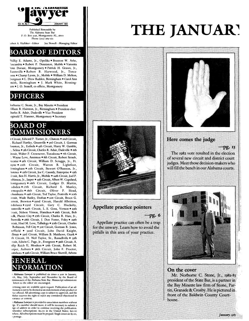 handle is hein.barjournals/alwyr0044 and id is 1 raw text is: Sjwyer
VOL 44, No.                 JANUARY 1983
Published Bimonthly by
The Alabama State Bar                                                         THE                            JANUA
P_ 0. Box 056, Montgomery AL, 361oi
Phone (zo) 269-I5
,obert A. Huffaker-Editor  Jen Nowell-Managing Editor
'hillip E. Adams, Jr., Opelika * Braxton W. Ashe,
'uscumbia e Robert P. Denniston, Mobile e Vanzetta
'enn Durant, Montgomery e Patrick H. Graves, Jr.,
luntsville a Robert   B. Harwood, Jr., Tusca-
osa 0 Champ Lyons, Jr., Mobile e William D. Melton,
vergreen * L. Drew Redden, Birmingham 0 Carol Ann
mith, Birmingham e J. Mark White, Birming-
am o J. 0. Sentell, ex-officio, Montgomery
lorborne C. Stone, Jr., Bay Minette e President
lilliam B. Hairston, Jr., Birmingham * President-elect
harles R. Adair, Dadeville 0 Vice President
eginald T. Hamner, Montgomery 0 Secretary
t Circuit, Edward P. Turner, Jr., Chatom 0 2nd Circuit,                                                                  Here      comes the         judg-
* Richard Hartley, Greenville * 3rd Circuit, J. Gorman
[ouston, Jr., Eufaula  4-th Circuit, Harry W. Gamble,
%. Selma 0 Sth Circuit, Charles R. Adair, Dadeville * 6th
ircuit, Walter P. Crownover, Tuscaloosa 0 7th Circuit,                                                                       T   e 1982 vote resulted in the election
* Wayne Love, Anniston * 8th Circuit, Robert Straub,                                                                     of several new      circuit and district court
,'catur 9 9th Circuit, William  D. Scruggs, Jr., Ft.
ayne e ioth   Circuit,   Warren     B.   Lightfoot,
irmingham a iith Circuit, Stewart O'Bannon, Jr.,                                                                         wilfill thebench in our Alabama courts.
lorence 0 iath Circuit, Joe C. Cassady, Enterprise * i3th
i -cuit, Ben H. Harris, Jr., Mobile 0 i-th Circuit, Joel P.
obinson, Jr., Jasper * isth Circuit, Albert W. Copeland,
1ontgomery 6 16th Circuit, Ludger D. Martin,
Ldsden * 17th   Circuit,   Richard    S.   Manley,
cmopolis * 18th    Circuit,   Oliver    P.   Head,
clumbiana * wgth Circuit, Ted Taylor, Prattville e 2oth
ircuit, Wade Baxley, Dothan e zist Circuit, Broox G.
orrert, Brewton 0 22nd Circuit, Harold Albritton,
tidalusia 0 23rd  Circuit,   Gary   C.   Huckaby,
iintsville * 24th Circuit, L. E. Gosa, Vernon o z5th           Appelate          practicenp        inters
ircuit, Nelson Vinson, Hamilton * 26th Circuit, Bob
ilk, Phenix City * 27th Circuit, Charles R. Hare, Jr.,                                                 -pg. 6
[bertville  2.8th Circuit, J. Don Foster, Foley 0 29th
rcuit, Huel M. Love, Talladega * 3oth Circuit, Charles            Appellate practice can often beatrap
Robinson, Pell City * 31st Circuit, Gorman R. Jones,          for the unwary. Learn how           to avoid the
ieffield  0 32nd  Circuit, John    David   Knight,
Alman * 33rd Circuit, William B. Matthews, Ozark               p
ih Circuit, H. Neil Taylor, Sr., Russellville * 35th
rcuit, Edwin C. Page, Jr., Evergreen * 36th Circuit, A.
iilip Reich II, Moulton * 37th Circuit, Robert M.
arper, Auburn * 38th Circuit, John F. Proctor,
ottsboro * 39th Circuit, William Bruce Sherrill, Athens
On the cover
Alabama Lawyer is published six tmes a year i January,                                                                      Mr    Norborne       C   Stone     Jr    1982-83
-ch, May, July, September and November by the Board of
inmissioners of the Alabama State Bar. Manuscript submissions                                                            president of the State Bar, is a partner in
letters to the editor are encouraged.                                                                                   the
iertising rates are available upon request. Publication of an ad-
:isement is not to be deemed as an endorsement of any product or                                                        tin, Granade &      Crosby. He is pictured in
rice offered. All advertising copy is subject to approval, and the
,isher reserves the tight to reject any considered objectional in                                                       front of the Baldwin County Court-
earance or content.                                                                                                     house.
! Alabama Lawyer is provided to association members without
rge. If a member should move, it will be necessary to submit a
nge of address in order to continue receiving the publication.
amember subscriptions: $i5.oo in the United States; $20.00
where. All subscriptions must be prepaid. Single issues are $3.oo,                                                                                              Januam r983
postage.


