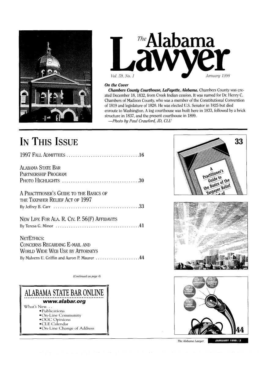 handle is hein.barjournals/alwyr0059 and id is 1 raw text is:   hAlabama
1/b/. 59, Ao. I                            January 1998
On the Cover
Chambers County Courthouse, LaFayette, Alabama. Chambers County was cre-
ated December 18, 1832, from Creek Indian cession. It was named for Dr. Henry C.
Chambers of Madison County, who was a member of the Constitutional Convention
of 1819 and legislature of 1820. He was elected U.S. Senator in 1825 but died
.enroute to Washington. A log courthouse was built here in 1833, followed by a brick
structure in 1837, and the present courthouse in 1899.
-Photo by Paul Crawford, JD, CLU
IN THIS ISSUE                                                                                    33
1997  FALL   ADM IEES   ................................. 16
ALABAMA STATE BAR
PARTNERSHIP PROGRAM                                                                     0
PHOTO  HIGHLIGHTS  .................................. 30
A PRACTITIONER'S GUIDE TO THE BASICS OF
THE TAXPAYER RELIEF ACT OF 1997
By Jeffrey B. Carr .................................  33
NEW LIFE FOR ALA. R. CIV. P. 56(F) AFFIDAVITS---                               :           -
By  Teresa  G. M inor  ...................................... 41
NETETHICS:
CONCERNS REGARDING E-MAIL AND
WORLD WIDE WEB USE BY ATTORNEYS                                                           -- --- -
By Malvern U. Griffin and Aaron P. Maurer .................... 44                         III
(Continued on page 4)

ALABAMA STATE BAR ONLINE
°.....o.....................................
www.alabar.org
What's New...
 Publications
 On-Line Community
.0CC Opinions
*CLE Calendar
*On-Line Change of Address
The Alabama Lawyer

JUAR, 199813


