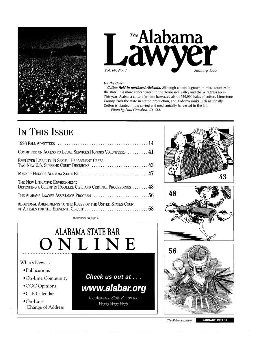 handle is hein.barjournals/alwyr0060 and id is 1 raw text is:    Alabama
1Vol. 60, No. ] a                           January 1999
On the Cover
Cotton field in northeast Alabama. Although cotton is grown in most counties in
the state, it is more concentrated in the Tennessee Valley and the Wiregrass areas.
This year, Alabama cotton farmers harvested about 570,000 bales of cotton. Limestone
County leads the state in cotton production, and Alabama ranks 11th nationally.
Cotton is planted in the spring and mechanically harvested in the fall.
-Photo by Paul Crawford, JD, CLU
IN THIS ISSUE
1998  FALL ADMITTEES  ........................................ 14
COMMITTEE ON ACCESS TO LEGAL SERVICES HONORS VOLUNTEERS ......... 41
EMPLOYER LIABILITY IN SEXUAL HARASSMENT CASES:
Two NEW U.S. SUPREME COURT DECISIONS ......................... 43
MARKER HONORS ALABAMA STATE BAR ............................. 47                                    43
THE NEW LITIGATIVE ENVIRONMENT'
DEFENDING A CLIENT IN PARALLEL CIVIL AND CRIMINAL PROCEEDINGS ....... 48
THE ALABAMA LAWYER ASSISTANCE PROGRAM  ........................ 56         48
ADDITIONAL AMENDMENTS TO THE RULES OF THE UNITED STATES COURT
OF APPEALS FOR THE ELEVENTH CIRCUIT ............................ 68
(Continued on page 4)
ALABAMA STATE BAR
ONLINE                                                          56

What's New..
* Publications
*On-Line Community
OOGC Opinions
OCLE Calendar
90n-Line
Change of Address

Te lbmaSa e  -n h
IWodC -W'P Web

The Alabama Lawyer

I    JANUARY 1999 / 3  1


