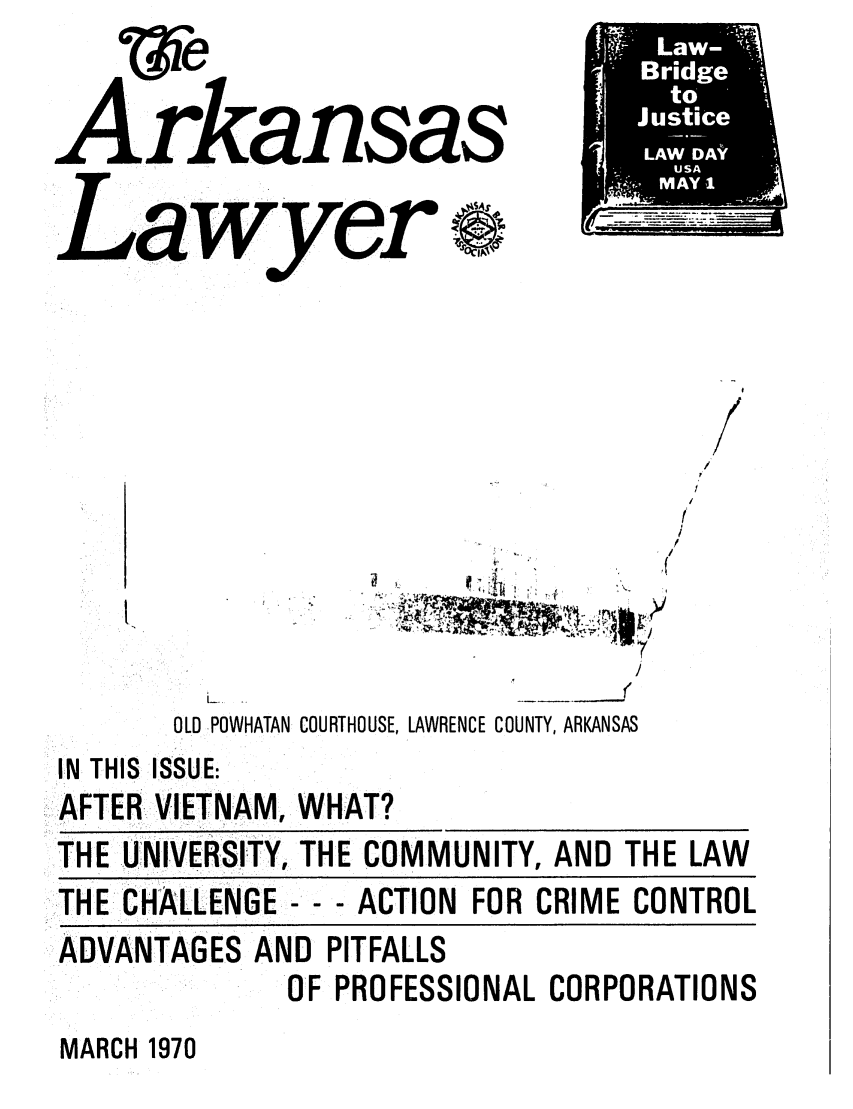 handle is hein.barjournals/arklwr0004 and id is 1 raw text is: Arkansas
Lawyer  s
r.

f
/
/

O
OLD POWHATAN COURTHOUSE, LAWRENCE COUNTY, ARKANSAS

IN THIS ISSUE:
AFTER VIETNAM, WHAT?
THE UNIVERSITY, THE COMMUNITY, AND THE LAW
THE-CHALLENGE--- ACTION FOR CRIME CONTROL
ADVANTAGES AND PITFALLS
OF PROFESSIONAL CORPORATIONS

MARCH 1970



