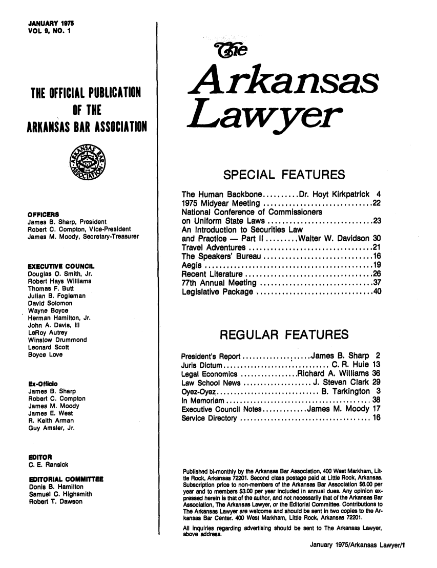 handle is hein.barjournals/arklwr0009 and id is 1 raw text is: JANUARY 1975
VOL 9, NO. I
THE OFFICIAL PUBLICATION
OF THE
ARKANSAS BAR ASSOCIATION

OFFICERS
James B. Sharp, President
Robert C. Compton, Vice-President
James M. Moody, Secretary-Treasurer
EXECUTIVE COUNCIL
Douglas 0. Smith, Jr.
Robert Hays Williams
Thomas F. Butt
Julian B. Fogleman
David Solomon
Wayne Boyce
Herman Hamilton, Jr.
John A. Davis, III
LeRoy Autrey
Winslow Drummond
Leonard Scott
Boyce Love
Ex-Officlo
James B. Sharp
Robert C. Compton
James M. Moody
James E. West
R. Keith Arman
Guy Amsler, Jr.
EDITOR
C. E. Ransick
EDITORIAL COMMITTEE
Donis B. Hamilton
Samuel C. Highsmith
Robert T. Dawson

Arkansas
Lawyer
SPECIAL FEATURES
The Human Backbone .......... Dr. Hoyt Kirkpatrick      4
1975 Midyear Meeting .............................. 22
National Conference of Commissioners
on Uniform State Laws ............................ 23
An Introduction to Securities Law
and Practice -   Part II ........ Walter W. Davidson 30
Travel Adventures  ....  ..    ...... .........  ...... 21
The Speakers' Bureau        ....................16
Aegis  ................  ..    ...... ...............  19
Recent Literature .......      ..................... 26
77th Annual Meeting ....        .................... 37
Legislative Package ....       .....................40
REGULAR FEATURES
President's Report ..................... James B. Sharp  2
Juris  Dictum  ............................... C. R.  Hule  13
Legal Economics ................. Richard A. Williams 36
Law School News .................... J. Steven Clark 29
Oyez-Oyez .............................. B. Tarkington  3
In  Memoriam  .........................................  38
Executive Council Notes ............. James M. Moody 17
Service  Directory  .................................... 16
Publlshsd bl-monthly by the Arkansas Bar Association, 400 West Markham, Lit-
tle Rock, Arkansas 72201. Second class postage paid at Little Rock, Arkansas.
Subscription price to non-members of the Arkansas Bar Association $6.00 per
year and to members $3.00 per year included In annual dues. Any opinion ex-
pressed herein Is that of the author, and not necessarily that of the Arkansas Bar
Association, The Arkansas Lawyer, or the Editorial Committee. Contributions to
The Arkansas Lawyer are welcome and should be sent in two copies to the Ar-
kansas Bar Center. 400 West Markham, Little Rock, Arkansas 72201.
All Inquiries regarding advertising should be sent to The Arkansas Lawyer,
above address.
January 1975/Arkansas Lawyer/1


