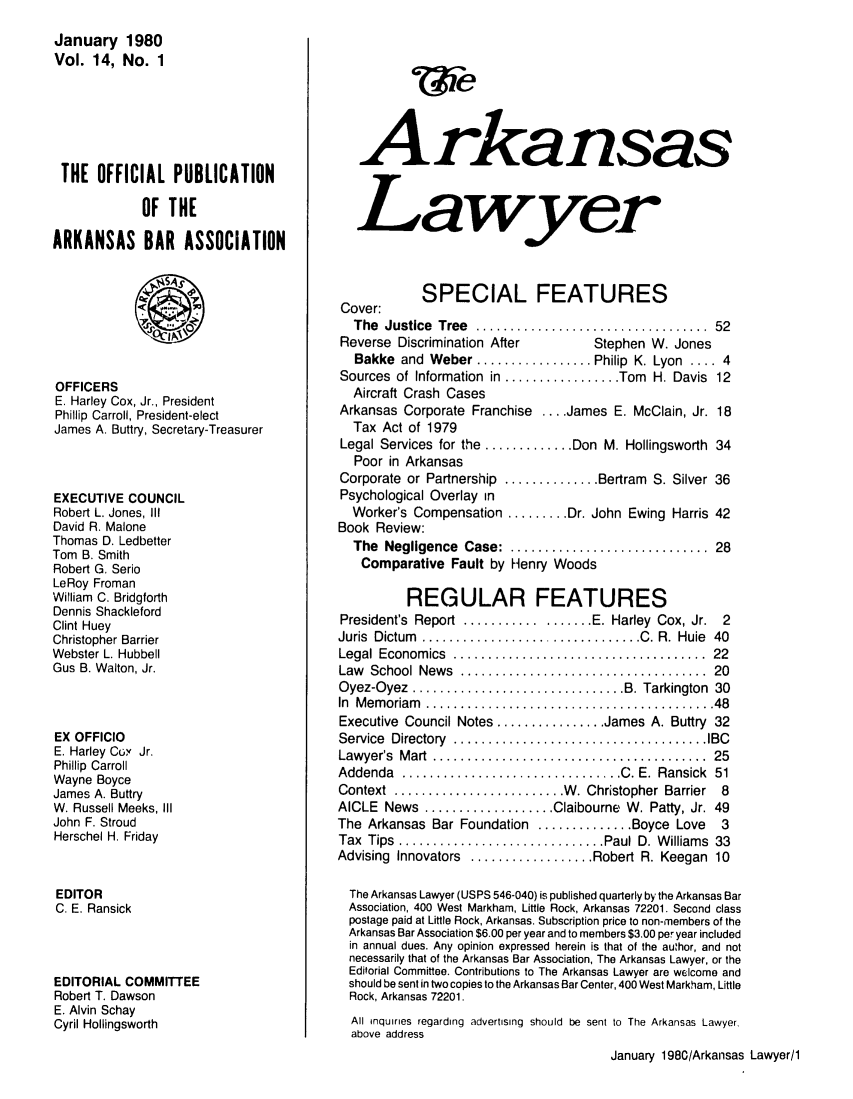 handle is hein.barjournals/arklwr0014 and id is 1 raw text is: January 1980
Vol. 14, No. 1
THE OFFICIAL PUBLICATION
OF THE
ARKANSAS BAR ASSOCIATION
OFFICERS
E. Harley Cox, Jr., President
Phillip Carroll, President-elect
James A. Buttry, Secretary-Treasurer
EXECUTIVE COUNCIL
Robert L. Jones, III
David R. Malone
Thomas D. Ledbetter
Tom B. Smith
Robert G. Serio
LeRoy Froman
William C. Bridgforth
Dennis Shackleford
Clint Huey
Christopher Barrier
Webster L. Hubbell
Gus B. Walton, Jr.
EX OFFICIO
E. Harley Co' Jr.
Phillip Carroll
Wayne Boyce
James A. Buttry
W. Russell Meeks, III
John F. Stroud
Herschel H. Friday
EDITOR
C. E. Ransick
EDITORIAL COMMITTEE
Robert T. Dawson
E. Alvin Schay
Cyril Hollingsworth

w~e
Arkansas
Lawyer
SPECIAL FEATURES
Cover:
The Justice Tree ............................ 52
Reverse Discrimination After        Stephen W. Jones
Bakke  and  Weber ................. Philip  K. Lyon  .... 4
Sources of Information in ................. Tom H. Davis 12
Aircraft Crash Cases
Arkansas Corporate Franchise .... James E. McClain, Jr. 18
Tax Act of 1979
Legal Services for the ............. Don M. Hollingsworth 34
Poor in Arkansas
Corporate or Partnership .............. Bertram S. Silver 36
Psychological Overlay in
Worker's Compensation ......... Dr. John Ewing Harris 42
Book Review:
The  Negligence  Case:  .............................  28
Comparative Fault by Henry Woods
REGULAR FEATURES
President's  Report  .................. E. Harley  Cox, Jr.  2
Juris  Dictum  ................................ C. R.  Huie  40
Legal  Econom ics  .....................................  22
Law  School  News  ....................................  20
Oyez-Oyez  ............................... B. Tarkington  30
In  M em oriam  .........................................  48
Executive Council Notes ................ James A. Buttry 32
Service  Directory  ..................................... IBC
Law yer's  M art  ........................................  25
Addenda  ................................ C. E.  Ransick  51
Context  ......................... W . Christopher Barrier  8
AICLE News ................... Claibourne W. Patty, Jr. 49
The Arkansas Bar Foundation .............. Boyce Love  3
Tax  Tips  .............................. Paul D. W illiams  33
Advising Innovators .................. Robert R. Keegan 10
The Arkansas Lawyer (USPS 546-040) is published quarterly by the Arkansas Bar
Association, 400 West Markham, Little Rock, Arkansas 72201. Second class
postage paid at Little Rock, Arkansas. Subscription price to non-members of the
Arkansas Bar Association $6.00 per year and to members $3.00 per year included
in annual dues. Any opinion expressed herein is that of the author, and not
necessarily that of the Arkansas Bar Association, The Arkansas Lawyer, or the
Editorial Committee. Contributions to The Arkansas Lawyer are welcome and
should be sent in two copies to the Arkansas Bar Center, 400 West Markham, Little
Rock, Arkansas 72201.
All inquiries regarding advertising should be sent to The Arkansas Lawyer,
above address
January 1980/Arkansas Lawyer/1


