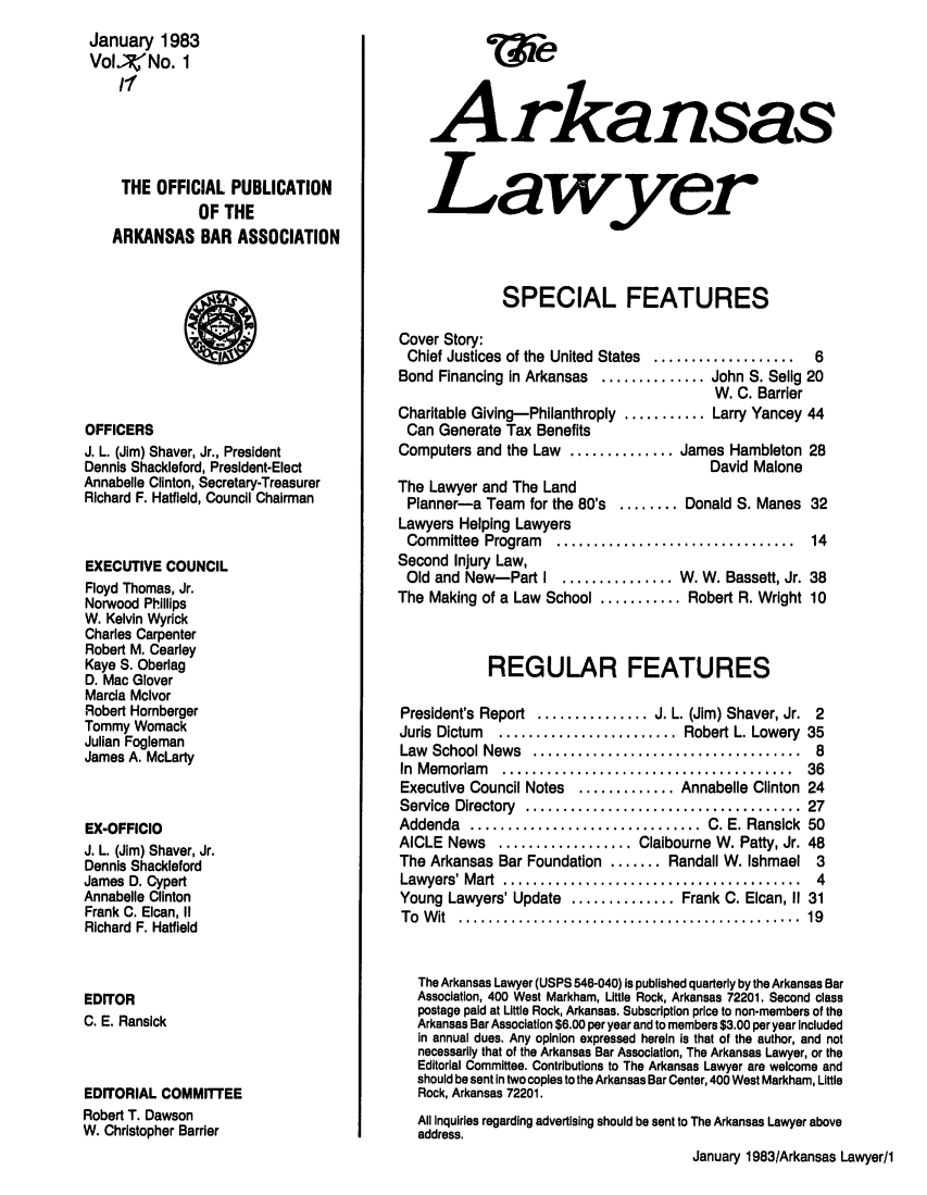 handle is hein.barjournals/arklwr0017 and id is 1 raw text is: January 1983
Vol,;No. 1
THE OFFICIAL PUBLICATION
OF THE
ARKANSAS BAR ASSOCIATION
OFFICERS
J. L. (Jim) Shaver, Jr., President
Dennis Shackleford, President-Elect
Annabelle Clinton, Secretary-Treasurer
Richard F. Hatfield, Council Chairman
EXECUTIVE COUNCIL
Floyd Thomas, Jr.
Norwood Phillips
W. Kelvin Wyrick
Charles Carpenter
Robert M. Cearley
Kaye S. Oberlag
D. Mac Glover
Marcia Mclvor
Robert Hornberger
Tommy Womack
Julian Fogleman
James A. McLarty
EX-OFFICIO
J. L. (Jim) Shaver, Jr.
Dennis Shackleford
James D. Cypert
Annabelle Clinton
Frank C. Elcan, II
Richard F. Hatfield
EDITOR
C. E. Ransick
EDITORIAL COMMFEE
Robert T. Dawson
W. Christopher Barrier

Arkansas
Lawyer
SPECIAL FEATURES
Cover Story:
Chief Justices of the United States ...................  6
Bond Financing in Arkansas .............. John S. Selig 20
W. C. Barrier
Charitable Giving-Philanthroply ........... Larry Yancey 44
Can Generate Tax Benefits
Computers and the Law .............. James Hambleton 28
David Malone
The Lawyer and The Land
Planner-a Team for the 80's ........ Donald S. Manes 32
Lawyers Helping Lawyers
Committee  Program  ................................  14
Second Injury Law,
Old and New-Part I ............... W. W. Bassett, Jr. 38
The Making of a Law School ........... Robert R. Wright 10
REGULAR FEATURES
President's Report ............... J. L. (Jim) Shaver, Jr. 2
Juris Dictum  ........................ Robert L. Lowery 35
Law  School News  ....................................  8
In  M em oriam  .......................................  36
Executive Council Notes  ............. Annabelle Clinton 24
Service  Directory  .....................................  27
Addenda   ............................... C. E. Ransick  50
AICLE News .................. Claibourne W. Patty, Jr. 48
The Arkansas Bar Foundation ....... Randall W. Ishmael 3
Lawyers' M art  ........................................  4
Young Lawyers' Update .............. Frank C. Elcan, II 31
To  W it  ..............................................  19
The Arkansas Lawyer (USPS 546-040) Is published quarterly by the Arkansas Bar
Association, 400 West Markham, Little Rock, Arkansas 72201. Second class
postage paid at Little Rock, Arkansas. Subscription price to non-members of the
Arkansas Bar Association $6.00 per year and to members $3.00 per year Included
In annual dues. Any opinion expressed herein Is that of the author, and not
necessarily that of the Arkansas Bar Association, The Arkansas Lawyer, or the
Editorial Committee. Contributions to The Arkansas Lawyer are welcome and
should be sent In two copies to the Arkansas Bar Center, 400 West Markham, Little
Rock, Arkansas 72201.
All Inquiries regarding advertising should be sent to The Arkansas Lawyer above
address.
January 1983/Arkansas Lawyer/1


