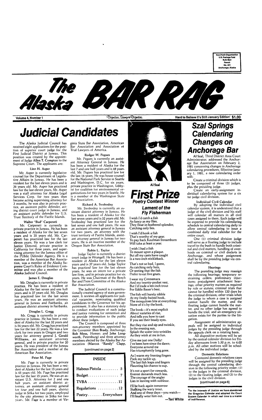 handle is hein.barjournals/askabar0004 and id is 1 raw text is: Volume 4, Number I                                          CDtqvwttiss, §Pempoc)ttte

Judicial Candidates

The Alaska Judicial Council has
received eight applications for the posi-
tion of superior court judge for the
First Judicial District at Juneau. This
position was created by the appoint-
ment of Judge Allen T. Compton to the
Supreme Court. The applicants are:
Linn H. Asper
Mr. Asper is currently legislative
counsel for the Department of Legisla-
tive Affairs in Juneau. He has been a
resident for the last eleven years and is
36 years old. Mr. Asper has practiced
law for the last eleven years. Mr. Asper
was a staff attorney for Alaska Legal
Services Corp. for two years then
became acting supervising attorney for
3 months, he was also in private prac-
tice, an assistant public defender, act-
ing district court judge in Juneau, and
an assistant public defender for U.S.
Trust Territory of the Pacific Islands.
Walter Bud Carpeneti
Mr. Carpeneti is currently in
private practice in Juneau. He has been
a resident of Alaska for the last seven
years and is 35 years old. Mr. Car-
peneti has practiced law for the last
eleven years. He was a law clerk for
Justice Dimond, private practice in
California for three years, and super-
vising attorney for the Juneau office of
the PUblic Defender Agency. He is a
member of the American Bar Associa-
tion, was a member of the Alaska Su-
preme Court's Rules of Evidence Com-
mittee and was also a member of the
Alaska Judicial Council.
James E. Douglas
Mr. Douglas is currently in private
practice. He has been a resident of
Alaska for the last seven and one half
years and is 37 years old. Mr. Douglas
has practiced law for the last seven
years. He was an assistant attorney
general in Juneau and Fairbanks, an
assistant district attorney in Fairbanks.
Douglas L. Gregg
Mr. Gregg is currently in private
practice in Juneau. He has been a resi-
dent of Alaska for the last 32 years and
is 54 years old. Mr. Gregg has practiced
law for the last 22 years. He was a law
clerk for two years in Oregon and two
years for attorney general J. Gerald
Williams, an assistant attorney
general, and in private practice for 20
years. He was president of the Juneau
Bar Association and a member of the
American Bar Association.
Peter M. Page
Mr. Page is currently in private
practice in Juneau. He has been a resi-
dent of Alaska for the last 15 years and
is 45 years old. Mr. Page has practiced
law for the last 15 years. He was an as-
sistant U.S. Attorney for 2 and one
halt years, an assistant district at-
torney, an assistant attorney general
tor tour and one half years, district
judge in Sitka for two years, employed
by the city attorney in Sitka ttr two
yelars. Mr. Page is a member t Vir-

ginia State Bar Association, American
Bar Association and Association ol
Trial Lawyers of America.
Rodger W. Pegues
Mr. Pegues is currently an assist-
ant Attorney General in Juneau. He
has been a resident of Alaska for the
last 7 and one half years and is 48 years
old. Mr. Pegues has practiced law ftr
the last 16 years. He was house counsel
for the National Park Service in Seattle
and Washington, D.C. for six years,
private practice in Washington, lobby-
ist for coalition tor environmental or-
ganizations for two years in Seattle. He
is a member of the Washington State
Bar Association.
Richard A. Svobodny
Mr. Svobodny is currently an as-
sistant district attorney in Juneau. He
has been a resident of Alaska for the
last seven years and is 32 years old, Mr
Svobodny has practiced law for the
last seven and one half years. He was
an assistant attorney general in Juneau
for two years, an attorney with the
trust territory of Pacific Islands, assist-
ant attorney general in Juneau for two
years. He is an inactive member of the
Oregon State Bar Association.
Robin L. Taylor
Judge Taylor is currently a district
court judge in Wrangell. He has been a
resident of Alaska for the last eleven
years and is 37 years old. Judge Taylor
has practiced law for the last eleven
years. he was an intern for a private
law firm, and in private practice for six
years. He was Chairman of the Bench
Bar and Press Committee of the Alaska
Bar Association.
The Judicial Council is a constitu-
tionally created agency of state govern-
ment. It reviews all applicants for judi-
cial vacancies, nominating qualified
candidates to the Governor for his ap-
pointment. It also has a statutory duty
to conduct evaluations of each judge
and justice running for rentention anti
to provide information to the public
about these judges.
The Council is composed of three
non-attorney members appointed by
the Governor (Ken Brady, Anchorage;
Bob Moss, Homer; and John Long-
worth, Petersburg) and three attorney
members elected by the Alaska Bar As-
sociation (Marcus Randy Clapp,
[continued on page 21
INSIDE
Habeus Pistola ......... 5
Budget ................    7
TVBA   ................ 11
Regulations ........... 12
Poetry ........ Everywhere

Al Szal
First Prize
Poetry Contest Winner
Lament of the
Fly Fisherman
I wish I'd catch a fish
As fancy as my flies.
They float in feathered splendor,
Catching only lies.
I wish I'd hook a fish
That's worthy of my gear.
To pay back Kaufman Streamborn
Will take at least a year.
I wish I had a fish
To mount upon a plaque.
But all my casts have caught
Is a two-inch stickleback.
That's not so bad, I guess,
As catching only bats,
Or seeting that the fish
Prefer to eat live gnats.
I wear my Connemara
And my twenty-pocket vest,
But I'd trade a ten-inch trout
For Eddie Bauer's best.
The fish will barely nibble
At my finely-baited hook,
The mosquitoes bite at everything:
None of it's by the book.
The book-it's most explicit
About varieties of rise,
And tells you how to cast
If you see their beady eyes.
But they rise and sip and twinkle,
In the evening sun,
Splash the water into wrinkles
As they wink at me in fun.
Give me just one Dolly!
I've been here since the dawn;
Everyone around me
Has triumphantly long gone.
As I warm my freezing fingers
Pack my tackle up,
The last fish leaps and lingers
Flaunting his chance to sup.
It's not a sport for cowards,
Everest demands much less.
The courage of the angler
Lies in leaving with noblesse.
I'll be back again tomorrow
Stalking the wary trout.
And one of these days-you watch-
I'll finally wear him out.
-Tori Whi'

d to Believe It's Still January Edition' $1.00
Szal Springs
Calendaring
Changes on
Anchorage Bar
Al Szal, Third District Area Court
Administrator, addressed the Anchor-
age Bar Association on February 2,
1981 concerning changes in Anchorage
calendaring procedures. Effective Janu-
ary 1, 1981, a new calendaring order
will:
Create a criminal division which is
to be composed of three (3) judges,
plus the presiding ludge.
Create an early-assignment in-
dividual calendaring system for a six
to) judge civil division.
Individual Civil Calendar
By adopting the individual civil
calendar system, it is understood that a
judge of the civil division and his staff
will calendar all matters in all civil
cases assigned to them. Each judge will
be expected to provide his calendaring
schedule to central calendaring daily to
allow central calendaring to issue a
combined daily trial calendar for the
entire court.
One (I) criminal division judge
will serve as a floating judge to include
travel to the bush to handle both crimi-
nal and civil matters, handling of over-
loads on criminal or civil dockets in
Anchorage, and whose assignment
shall be by the presiding judge via cen-
tral calendaring.
Hearings
The presiding judge may reassign
the following hearings: temporary re-
straining orders; preliminary injuc-
tions; prejudgment attachment hear-
ings; other priority matters as required
by rule or statute; criminal trials that
cannot be handled within 120 days by
the criminal division; other trials when
the judge to whom a case is assigned
cannot handle the matter, and the
floating judge cannot handle the mat-
ter, and no other judge has agreed to
handle the trial, and an emergency sit-
uation exists for the parties to the liti-
gation.
Assignment of administrative ap-
peals will be assigned to individual
judges by the presiding judge through
the appeals clerk on a rotating basis.
All dispositive motions will be set
by the central calendar division for Fri-
clay afternoons from 1:30 p.m. to 4:00
p,m. All other motions will be sched-
uled by the individual judge.
Domestic Relations
Contested domestic relations cases
will be assigned by the presiding judge
through the central calendaring divi-
sion in the following priority order: (1
to the judges in the criminal division,
(2) to the floating judge, and (3) to the
judges in the civil division.
[continued on page 6]
1In the interests of Justice we have abandoned
the Gregorian Calendar and adopted the Court
System Calendar in which real time is a matter
te   of indifference.


