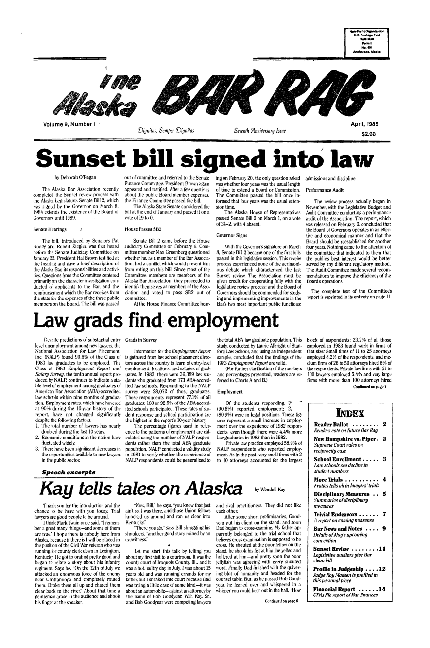 handle is hein.barjournals/askabar0009 and id is 1 raw text is: 'Dignitas, Semper Dignitas

Seventh nnitiersary Issue

Sunset bill signed into law

by Deborah O'Regan
The Alaska Bar Association recently
completed the Sunset review process with
the Alaska Legislature. Senate Bill 2, which
was signed by the Governor on March 8,
1984 extends the existence of the Board of
Governors until 1989.
Senate Hearings    3
The bill, introduced by Senators Pat
Rodey and Robert Ziegler was first heard
before the Senate Judiciar Committee on
January 22. President Hal Brown testified at
the hearing and gave a brief description of
the Alaska Bar, its responsibilities and activi-
ties. Questions from tte Committee centered
primarily on the character investigation con-
ducted of applicants to the Bar, and the
reimbursement which the Bar receives from
the state for the expenses of the three public
members on the Board. The bill was passed

out of committee and referred to the Senate
Finance Committee. President Brown again
appeared and testified. After a few questi',is
about the public Board member expenses,
the Finance Committee passed the bill.
The Alaska State Senate considered the
bill at the end of January and passed it on a
vote of 19 to 0.
House Passes SB2
Senate Bill 2 came before the House
Judiciary Committee on February 6. Com-
mittee member Max Gruenberg questioned
whether he. as a member of the Bar Associa-
tion, had a conflict which would prevent him
from voting on this bill. Since most of the
Committee members are members of the
Alaska Bar Association, they proceeded to
identify themselves as members of the Asso-
ciation and voted to pass SB2 out of
committee,
At the House Finance Committee hear-

ing on February 20, the only question asked
was whether four years was the usual length
of time to extend a Board or Commission.
The Committee passed the bill once in-
formed that four years was the usual exten-
sion time.
The Alaska House of Representatives
passed Senate Bill 2 on March 1, on a vote
of 34-2, with 4 absent.
Governor Signs
With the Governor's signature on March
8, Senate Bill 2 became one of the first bills
passed in this legislative session. This reveiw
process experienced none of the acrimoni-
ous debate which characterized the last
Sunset review. The Association must be
given credit for cooperating fully with the
legislative review process; and the Board of
Governors should be commended for study-
ing and implementing improvements in the
Bar's two most important public functions:

admissions and discipline.
Performance Audit
The review process actually began in
November. with the Legislative Budget and
Audit Committee conducting a performance
audit of the Association. The report, which
was released on February 6, concluded that
the Board of Gomemors operates in an effec-
tive and economical manner and that the
Board should be reestablished for another
four years. Nothing came to the attention of
the committee that indicated to them that
the public's best interest would be better
served by any different regulatory method.
The Audit Committee made several recom-
mendations to improve the efficiency of the
Board's operations.
The complete text of the Committees
report is reprinted in its entirety on page 11.

Law grads find employment

Despite predictions of substantial entry  Grads in Survey
level unemployment among new lawyers, the
National Association for Law Placement.   Information for the Employment Report
Inc. (NALP) found 90.6% of the Class of is gathered from law school placement direc-
1983 law graduates to be employed. The  tors across the country to learn of entry-level
Class of 1983 Employment Report and   employment, locations, and salaries of grad-
Salary Survey. the tenth annual report pro- uates. In 1983, there were 36,389 law stu-
duced by NALP, continues to indicate a sta- dents who graduated from 173 ABA-accred-
ble level of employment among graduates of ited law schools. Responding to the NALP
American Bar Association IABA)-accredited  survey were 28,072 of thos  graduates.
law schools within nine months of gradua- These respondents represent 77.1% of all
tiin. Employment rates, which have hovered  graduates: 160 or 92.5% of the ABA-accred-
at 90% during the 10-year history of the ited schools participated. These rates of stu-
report, have not changed significantly  dent response and school participation are
despite the following factors:        the highest in the report's 10-year history.
1. The total number of lawyers has nearly  The percentage figures used in refer-
doubled during the last 10 years.   ence to the patterns of employment are cal-
2. Economic conditions in the nation have culated using the number of NALP respon-
fluctuated widely.                  dents rather than the total ABA graduate
3. There have been significant decreases in  population. NALP conducted a validity study
the opportunities available to new lawyers in 1983 to verify whether the experience of
in the public sector                NALP resnondents could be generalized to
Speech excerpts

the total ABA law graduate population. This
study, conducted by Laurie Albright of Stan-
ford Law School, and using an independent
sample, concluded that the findings of the
1983 Employment Report are valid.
(For further clarification of the numbers
and percentages presented, readers are re-
ferred to Charts A and B.)
Employment
Of the students responding, 21
(90.6%) reported employment: 2.
180.9%) were in legal positions. The:e fig-
ures represent a small increase in employ-
ment over the experience of 1982 respon-
dents, even though there were 4.4% more
law graduates in 1983 than in 1982.
Private law practice employed 58.9% of
NALP respondents who reported employ-
ment. As in the past, very small firms with 2
to 10 attorneys accounted for the largest

Kay tells tales on Alaska

Thank you for the introduction and the
chance to be here with you today Trial
lawyers are good people to be around.
I think Mark Avain once said, I remem-
ber a great many things-and some of them
are true:' I hope there is nobody here from
Alaska, because if there is I will be placed in
the position of the Civil War veteran who wias
running for count) clerk down in Lexington.
Kentucky. He got to orating pretty good and
began to relate a stor about his infantry
regiment. Says he, 'On the 12th of July we
attacked an enormous force of the enemy
near Chattanooga and completely routed
them. Broke them all up and chased them
clear back to the river, About that time a
gentleman arose in the audience and shook
his finger at the speaker

Now, Bill:' he says. you know that jast
ain't so. I was there, and those Union fellows
knocked us around and ran us clear into
Kentucky.
There you go:' says Bill shrugging his
shoulders. another good story ruined by an
eyewitness:
Let me start this talk by telling you
about my first visit to a courtroom. It was the
county court of Iroquois County, Ill.. and it
was a hot. sultry day in July. I was about 15
years old and was running errands for my
father, but I sneaked into court because Dad
was trying a little case of some kind-it was
about an automobile-against an attorney by
the name of Bob Goodyear \V.P. Kay, Sr..
and Bob Goodyear were competing lawyers

by Wendell Kay

and rival practitioners. They did not like
each other.
After some short preliminaries. Good-
year put his client on the stand, and soon
Dad began to cross-examine. My father ap-
parently belonged to the trial school that
believes cross-examination is supposed to be
cross. He shouted at the poor fellow on the
stand, he shook his fist at him. he yelled and
hollered at him-and pretty soon the poor
jellyfish was agreeing with every shouted
word. Finally Dad finished with the quiver-
ing blot of humanity and headed for the
counsel table. But, as he passed Bob Good-
ycar. he leaned over and whispered in a
whisper you could hear out in the hall. How
Continued on page 6

block of respondents: 23.2% of all those
employed in 1983 found work in firms of
that size: Small firms of 11 to 25 attorneys
employed 8.2% of the respondents. and me-
dium firms of 26 to 50 attorneys hired 6% of
the respondents. Private law firms with 51 to
100 lawyers employed 5.4% and very large
firms with more than 100 attorneys hired
Continued on page 7
INDEX
Reader Ballot ......... 2
Readers vote on future Bar Rag
New Hampshire vs. Piper. 2
Supreme Court rules on
reciprocity case
School Enrollment ..... 3
Law schools see decline in
student numbers
More Trials .......... 4
Fraties tells all in lawyers' trials
Disciplinary Measures .. 5
Summaries of disciplinary
measures
Trivial Endeavors ...... 7
A report on coming nonsense
Bar News and Notes .... 9
Details of Nay's upcoming
convention
Sunset Review ........ 11
Legislative auditors give Bar
clean bill
Profile in Judgeship .... 12
Judge Roy Madsen is profiled in
this personal piece
Financial Report ...... 14
CPAs file report of Bar !nances

Non.Prefit OrgisnMAoi
U.S. Postsg Pid
Bulk Mill
Permit
NO, 401
Anchorage. Alaska

Volume 9, Number 1

April, 1985
$2.00

P Adomebb
4419


