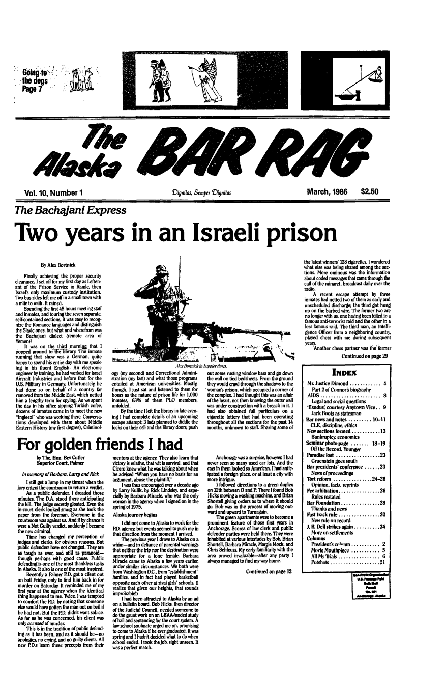handle is hein.barjournals/askabar0010 and id is 1 raw text is: Gilngto':
the dogs
Page 7

*ks? S
Vol. 10, Number 1        Dignita, &_mper  ynitas  March, 1986  $2.50
The Bachajani Express
Two years in an Israeli prison

By Alex Bortnick
Finally achieving the proper security
clearance, I set off for my first day as Leften-
ant of the Prison Service in Ramie then
Israel's only maximum custody institution.
'No bus rides left me off in a small town with
a mile to walk, It rained,
Spending the first 48 hours meeting staff
and inmates, and touring the seven separate.
self-contained sections, it was easy to recog-
nize the Romance languages and distinguish
the Slavic ones, but what and wherefrom was
the Bachajani dialect (remote area of
Yemen)?
It was on the third mornilg that I
popped around tolfielifrry The inmate
running that show was a German, quite
happy to spend his entire day with me speak-
ing in his fluent English. An electronic
engineer by training, he had worked for israel
Aircraft Industries and before that for the
U.S. Military in Germany. Unfortunately, he
had done so on behalf of a country far
removed from the Middle East, which netted
him a lengthy term for spying. As we spent
the day in his office sipping 'brkish cofee
dozens of inmates came in to meet the new
Ingleezi who was working there. Conversa-
tions developed with them about Middle
Eastern History (my first degree), Criminol-

Alex Bortiack
og (my second) and Correctional Admini.
stration (my last) and what those programs
entailed at American universities. Mostly,
though, I just sat and listened to them for
hours as the nature of prison life for 1,000
inmates, 63% of them PLO members,
unfolded.
By the time I left the library in late even-
ing I had complete details of an upcoming
escape attempt: 3 lads planned to diddle the
locks on their cell and the library doors, push

For golden friends I had

by The Hon, Bev Cutler
Superior Court, Palmer
In memory of Barbara, Larry and Rick
I still get a lump in my throat when the
jury enters the courtroom to return a verdict.
As a public defender, I dreaded those
minutes. The D.A. stood there anticipating
the kill. The judge secretly gloated. Even the
in-court clerk looked smug as she took the
paper from the foreman. Everyone in the
courtroom was against us. And if by chance it
were a Not Guilty verdict, suddenly I became
the new criminal.
Time has changed my perception of
judges and clerks, for obvious reasons. But
public defenders have not changed. They are
as tough as ever, and still as paranoid-
though perhaps with good cause Public
defending is one of the most thankless tasks
in Alaska. It also is one of the most inspired.
Recently a Palmer PD. got a client out
on bail Friday. only to find him back in fbr
murder on Saturday. It reminded me of my
first year at the agency when the identical
thing happened to me. 'Nice. I was temp':ed
to comfort the PD. by noting that someone
else would have gotten the man out on b2rl if
he had not. But the ED. didn't want solace.
As far as he was concerned, his client was
only accused of murder.
This is in the tradition of public defend-
ing as it has been, and as it should be-no
apologies, no crying, and no guilty client%. All
new PD.s learn these precepts from their

mentors at the agency. They also learn that
victory is relative, that wit is survival, and that
Cicero knew what he was talking about when
he advised When you have no basis for an
argument, abuse the plaintiff:'
I was thus encouraged over a decade ago
by Larry Kullk, by Rick Lindsley, and espe-
cially by Barbara Miracle. who was the only
woman in the agency when I signed on in the
spring of 1975.
Alaska journey begins
I did not come to Alaska to work for the
PD. agency, but events seemed to push me in
that direction from the moment I arrived.
The previous year I drove to Alaska on a
whim-and in defiance of parental warnings
that neither the trip nor the destination were
appropriate for a lone female Barbara
Miracle came to Alaska a few years earlier.
under similar circumstances. We both were
from Washington D.C., from 'lstablishment
families, and in fact had played basketball
opposite each other at rival girls' schools. (I
realize that given our heights, that sounds
improbable!)
I had been attracted to Alaska by an ad
on a bulletin board. Bob Hicks, then director
of the Judicial Council, needed someone to
do the grunt work on an LEAA-funded study
of ball and sentencing for the court system. A
law school soulmate urged me on, promising
to come to Alaska if he ever graduated. It was
spring and I hadn't decided what to do when
school ended. I took the job, sight unseen. It
was a perfect match.

out some rusting window bars and go down
the wall on tied bedsheets. From the ground
they would crawl through the shadows to the
womans prison, which occupied a corner of
the complex. I had thought this was an affair
of the heart, not then knowing the outer wall
was under construction with a breach in it. I
had also obtained full particulars on a
cigarette lottery that had been operating
throughout all the sections for the past 14
months, unknown to staff. Sharing some of
Anchorage was a surprise however. I had
never seen so many used car lots. And the
cars in them looked so American. I had antic-
ipated a foreign place. or at least a city with
more intrigue.
I followed directions to a green duplex
on 12th between 0 and P. There I found Bob
Hicks moving a washing machine, and Brian
Shortell giving orders as to where it should
go. Bob was in the process of moving out-
ward and upward to Tusrnagain.
The green apartments were to become a
prominent feature of those first years in
Anchorage. Scores of law clerk and public
defender parties were held there. They were
inhabited at various interludes by Bob. Brian
Shortell, Barbara Miracle, Margie Mock, and
Chris Schleus. My early familiarity with the
area proved invaluable-after any party I
always managed to find my way home.
Continued on page 12

the latest winners' 128 cigarettes, I wondered
what else was being shared among the sec-
tions. More ominous was the information
about coded messages that came through the
call of the minaret, broadcast daily over the
radio.
A recent escape attempt by three
inmates had netted two of them as early and
unscheduled discharge; the third got hung
up on the barbed wire. The former two are
no longer with us, one having been killed in a
famous anti-terorist raid and the other in a
less famous raid, The third man, an Intelli-
gence Officer from a neighboring country
played chess with me during subsequent
years.
'Another chess partner was fhe' former
Continued on page 29
INDEX
Mr. Justice Dimond ............ 4
Part 2 of Connors biography
AI)S  .......................  8
Legal and social questions
'Exodus: courtesy Anytown Vice.. 9
Jack Boots as statesman
Bar news and notes ......... 10-11
CLE. discipline, ethics
New sections formed ........... 13
Bankruptcy economics
Seminar photo page ....... 18-19
Off the Record. Younger
Paradise lost ................. 23
Gruenstein goes south
Bar presidents' conference ...... 23
News of proceedings
7lbrt reform ............... 24-26
Opinion. facts, reprints
Fee arbitration ................ 26
Rules restated
Bar Foundation ............... 28
Thanks and news
Fast track rule ................ 32
New rule on record
J. B. Dell strikes again .......... 34
More on settlements
Columns
President's cI.,mn ........... 2
Movie Mouthpiece ........... 5
All My Mials .... ............  6
IPoshuts  ................... 21
pm
M wood6


