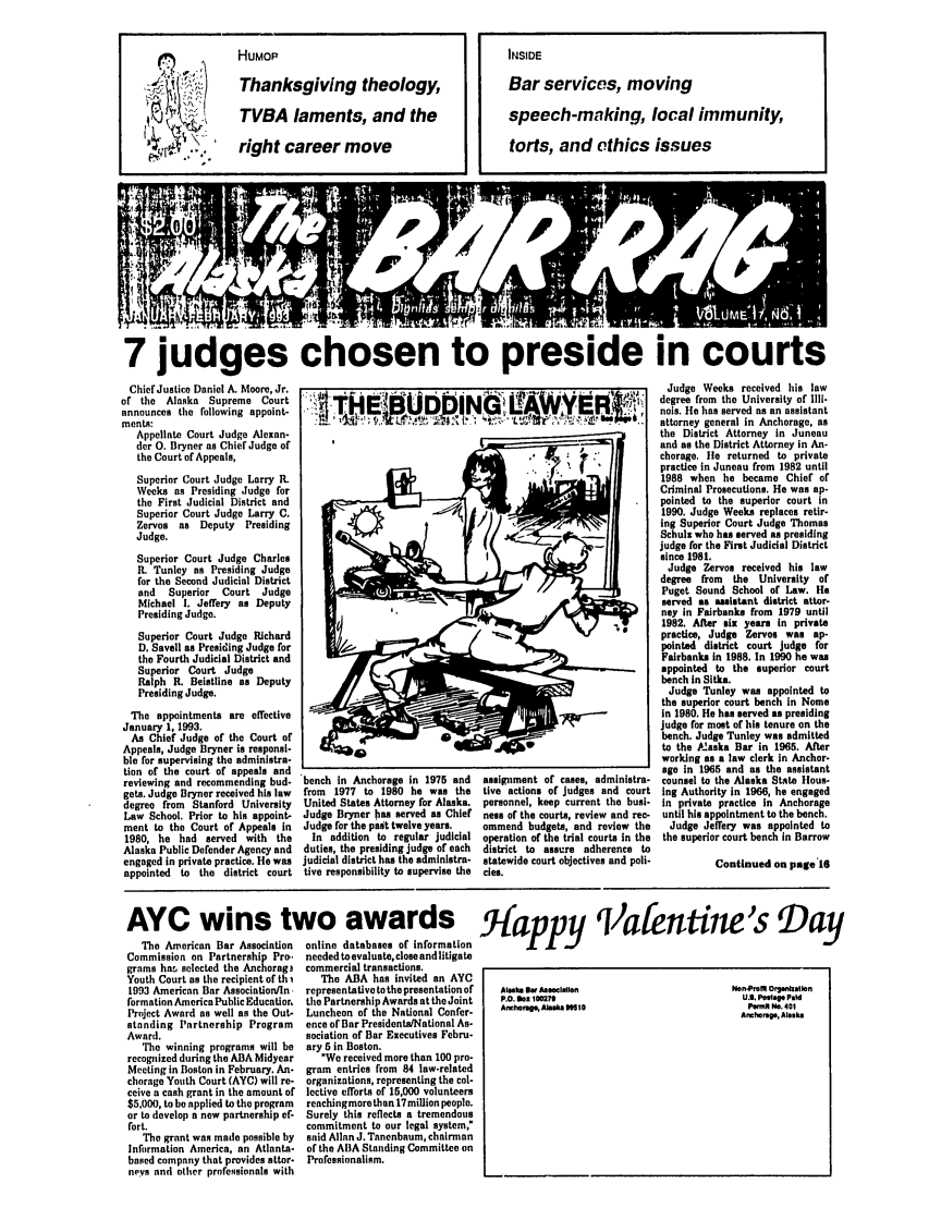 handle is hein.barjournals/askabar0017 and id is 1 raw text is: 7 judges chosen to preside in courts
Chief Justice Daniel A. Moore, Jr.                                                               Judge Weeks received his law
of                                                         degree from the University of Illi-
of the Alaska Supreme Court                                                                  .  nolo. ehserda        nasitt
announces the following appoint-   tI    H         l                                             n   . He has served as an assistant
meat. L                                               l,     ,                                  attorney general in Anchorage, as
Appellate Court Judge Alexan-                                 .                                the District Attorney in Juneau
der 0. Bryner as Chief Judge of                                                                and as the District Attorney in An-
the Court of Appeals,                                         M  J.i                          chorage. lie returned to private

Superior Court Judge Lnrry R.
Weeks as Presiding Judge for
the First Judicial District and
Superior Court Judge Larry C.
Zervos as Deputy   Presiding
Judge.
Superior Court Judge Charles
R. Tunley as Presiding Judge
for the Second Judicial District
and  Superior  Court Judge
Michael I. Jeffery as Deputy
Presiding Judge.
Superior Court Judge Richard
D. Savell as Presiding Judge for
the Fourth Judicial District and
Superior Court Judge
Ralph R. Beistline as Deputy
Presiding Judge.
The appointments are effective
January 1, 1993.
As Chief Judge of the Court of
Appeals, Judge Bryner is responsi-
ble for supervising the administra-
tion of the court of appeals and
reviewing and recommending bud-
gets. Judge Bryner received his law
degree from Stanford University
Law School. Prior to his appoint-
ment to the Court of Appeals in
1980, he had served with the
Alaska Public Defender Agency and
engaged in private practice. He was
appointed to the district court

bench In Anchorage In 1975 and
from 1977 to 1980 he was the
United States Attorney for Alaska.
Judge Bryner has served as Chief
Judge for the past twelve years.
In addition to regular judicial
duties, the presiding judge of each
judicial district has the administra-
tive responsibility to supervise the

assignment of cases, administra-
tive actions of judges and court
personnel, keep current the busi-
ness of the courts, review and rec-
ommend budgets, and review the
operation of the trial courts In the
district to assure adherence to
statewide court objectives and poli-
cies.

prcice In Juneau from 1982 until
1988 when he became Chief of
Criminal Prosecutions. He was ap-
pointed to the superior court in
1990. Judge Weeks replaces retir-
ing Superior Court Judge Thomas
Schulz who has served as presiding
judge for the First Judicial District
since 1981.
Judge Zervos received his law
degree from the University of
Puget Sound School of Law. He
served as assistant district attor-
ney in Fairbanks from 1979 until
1982. Alter six years in private
practice, Judge Zervos was ap-
pointed district court judge for
Fairbanks in 1988. In 1990 he was
appointed to the superior court
bench in Sitka.
Judge Tunley was appointed to
the superior court bench in Nome
in 1980. He has served as presiding
judge for most of his tenure on the
bench. Judge Tunley was admitted
to the P2aska Bar in 1965. After
working as a law clerk In Anchor-
age in 1965 and as the assistant
counsel to the Alaska State Hous-
Ing Authority in 1966, he engaged
in private practice in Anchorage
until his appointment to the bench.
Judge Jeffery was appointed to
the superior court bench in Barrow
Continued on page 16

AYC wins two awards Hamv Vafentine's Day

The American Bar Association
Commission on Partnership Pro.
grams ha. selected the Anchorag3
Youth Court as the recipient of th i
1993 American Bar Association/In.
formation America Public Education
Project Award as well as the Out-
standing Partnership Program
Award.
The winning programs will be
recognized during the ABA Midyear
Meeting in Boston in February. An-
chorage Youth Court (AYC) will re-
ceive a cash grant in the amount of
$5,000, to be applied to the program
or to develop a new partnership ef-
fort.
The grant was made possible by
Information America, an Atlanta-
based company that provides attor-
neys and other professionals with

online databases of information
needed to evaluate, close and litigate
commercial transactions.
The ABA has invited an AYC
representative to the presentation of
the Partnership Awards at the Joint
Luncheon of the National Confer-
ence of Bar Presidents/National As-
sociation of Bar Executives Febru-
ary 5 in Boston.
We received more than 100 pro-
gram entries from 84 law-related
organizations, representing the col-
lective efforts of 15,000 volunteers
reachingnmore than 17 miUion people.
Surely this reflects a tremendous
commitment to our legal system,
said Allan J. Tanenbaum, chairman
of the A13A Standing Committee on
Professionalism.

LUt                      -

HUMOP
Thanksgiving theology,
TVBA laments, and the
yr. 'right career move

INSIDE
Bar services, moving
speech-making, local immunity,
torts, and ethics issues


