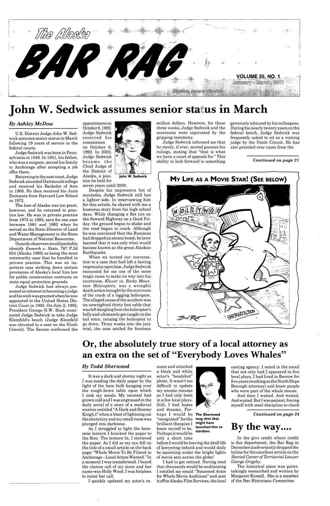 handle is hein.barjournals/askabar0035 and id is 1 raw text is: - -

John W. Sedwick assumes senior status in March

By Ashley McDow
U.S. District Judge John W. Sed-
wick assumes senior status in March
following 19 years of service in the
federal courts.
Judge Sedwick was born in Penn-
sylvania in 1946. In 1951, his father,
who was a surgeon, moved his family
to Anchorage after accepting a job
offer there.
Returning to the east coast, Judge
Sedwick attended Dartmouth college
and received his Bachelor of Arts
in 1968. He then received his Juris
Doctorate from Harvard Law School
in 1972.
The lure of Alaska was too great,
however, and he returned to prac-
tice law. He was in private practice
from 1972 to 1992, save for one year
between 1981 and 1982 when he
served as the State Director of Land
and Water Management in the State
Department of Natural Resources.
Outside observers would probably
identify Enserch v. State, 787 P.2d
624 (Alaska 1989) as being the most
noteworthy case that he handled in
private practice. This was an im-
portant case striking down certain
provisions of Alaska's local hire law
for public construction contracts on
state equal protection grounds.
Judge Sedwick had always pos-
sessed an interest in becoming ajudge
and his wish was granted when he was
appointed to the United States Dis-
trict Court in 1992. On July 2, 1992,
President George H.W. Bush nomi-
nated Judge Sedwick to take Judge
Kleinfeld's bench (Judge Kleinfeld
was elevated to a seat on the Ninth
Circuit). The Senate confirmed the

appointmenton
October8,1992.
Judge Sedwick
received his
commission
on October 9,
1992. In 2002,
Judge Sedwick
became    the
Chief Judge of
the District of
Alaska, a posi-  John W. Sedwick
tion he held for
seven years until 2009.
Despite his impressive list of
accolades, Judge Sedwick still has
a lighter side. In interviewing him
for this article, he shared with me a
humorus story from his high school
days. While changing a flat tire on
the Seward Highway on a Good Fri-
day, the ground began to shake and
the road began to crack. Although
he was convinced that the Russians
had dropped an atomic bomb, he later
learned that it was only what would
become known as the great Alaskan
Earthquake.
When we turned our conversa-
tion to a case that had left a lasting
impression upon him, Judge Sedwick
recounted for me one of the more
tragic cases to make its way into his
courtroom. Kluver vs. Rocky Moun-
tain Helicopters, was a wrongful
death action brought by the survivors
of the crash of a logging helicopter.
The alleged cause of the accident was
an unweighted thirty foot cable that
was left dangling from the helicopter's
belly and ultimately got caught in the
tail rotor, causing the helicopter to
go down. Three weeks into the jury
trial, the case settled for fourteen

million dollars. However, for those
three weeks, Judge Sedwick and the
courtroom were captivated by the
gripping testimony.
Judge Sedwick informed me that
he rarely, if ever, second guesses his
rulings, stating that that is what
we have a court of appeals for. This
ability to look forward is something

genuinely admired by his colleagues.
During his nearly twenty years on the
federal bench, Judge Sedwick was
frequently asked to sit as a visiting
judge by the Ninth Circuit. He has
also presided over cases from the

Continued on page 21

Or, the absolutely true story of a local attorney as
an extra on the set of Everybody Loves Whales

By Todd Sherwood

It was a dark and stormy night as
I was reading the daily paper by the
light of the bare bulb hanging over
the rough-hewn table upon which
I took my meals. My oatmeal had
grown cold and I was engrossed in the
daily serial of a story of a medieval
warrior entitled A Dark and Stormy
Knigh,t when a blast of lightning cut
the electricity and my small room was
plunged into darkness.
As I struggled to light the kero-
sene lantern I knocked the paper to
the floor. The lantern lit, I retrieved
the paper. As I did so my eye fell on
the title of a small article on the back
page: Whale Movie To Be Filmed in
Anchorage - Local Actors Wanted. In
a moment I was transformed. I heard
the clarion call of my siren and her
name was Holly Wood. I was helpless
to resist her call.
I quickly updated my actor's re-

sume and attached
a black and white
actor's headshot
photo. It wasn't too
difficult to update
my anemic resume
as I had only been
in a few local plays.
Still, I had hopes
and dreams. Per-
haps I would be The Sherwood
recognized for the mug shot that
brilliant thespian I might have
knew myself to be. launched him to
Perhaps it would be stardom.
only a short time
before I would be leaving the droll life
of lawyering behind and would daily
be squinting under the bright lights
of movie sets across the globe!
I had to get noticed. Having read
that thousands would be auditioning
I entitled my email: Seasoned Actor
for Whale Movie Auditions and sent
it off to Alaska Film Services, the local

casting agency. I noted in the email
that not only had I appeared in five
local plays, I had lived in Barrow for
five years (working as the North Slope
Borough attorney) and knew people
who were part of the whale rescue.
And then I waited. And waited.
And waited. But I was patient, forcing
myself with steel discipline to check
Continued on page 24
By the way....
In the give credit where credit
is due department, the Bar Rag in
December inadvertantly dropped the
byline for the excellent article on the
Storied Career of Territorial Lawyer
George Grigsby.
The historical piece was pains-
takingly researched and written by
Margaret Russell. She is a member
of the Bar Historians Committee.

FJ4),

oegge



