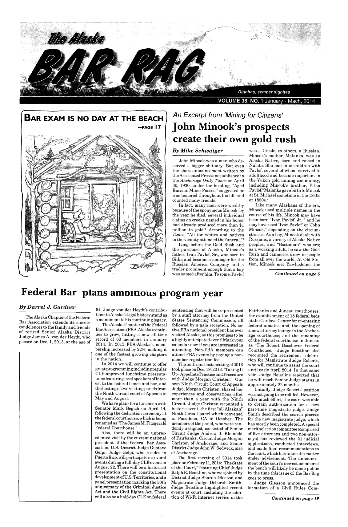 handle is hein.barjournals/askabar0038 and id is 1 raw text is: k,

VOLUME 38, NO. 1 January - Mach, 2014
BAR EXAM IS NO DAY AT THE BEACH        An Excerpt from 'Mining for Citizens'
--PAGE 17  John Minook's prospects
create their own gold rush

By Mike Schwaiger
John Minook was a man who de-
served a bigger obituary. But even
the short announcement written by
the Associated Press and published in
the Anchorage Daily Times on April
30, 1930, under the heading, Aged
Russian Miner Passes, suggested he
was honored throughout his life and
counted many friends.
In fact, many men were wealthy
because of the eponymous Minook: by
the year he died, several individual
claims on creeks named in his honor
had already produced more than $1
million in gold.' According to the
Times, All the whites and natives
in the vicinity attended the funeral.2
Long before the Gold Rush and
the purchase of Alaska, Minook's
father, Ivan Pavlof, Sr., was born in
Sitka and became a manager for the
Russian America Company and a
trader prominent enough that a bay
was named after him. To some, Pavlof

was a Creole; to others, a Russian.
Minook's mother, Malanka, was an
Alaska Native, born and raised in
Nulato. She had nine children with
Pavlof, several of whom survived to
adulthood and became important in
the Yukon gold mining community,
including Minook's brother, Pitka
Pavlof.' Malanka gave birth to Minook
at St. Michael sometime in the 1840s
or 1850s.4
Like many Alaskans of the era,
Minook used multiple names in the
course of his life. Minook may have
been born Ivan Pavlof, Jr., and he
may have used Ivan Pavlof' or John
Minook, depending on the circum-
stances. As a boy, Minook dealt with
Russians, a variety of Alaska Native
peoples, and Bostonian whalers;
as a working adult, he saw the Gold
Rush and canneries draw in people
from all over the world. At Old Sta-
tion, Minook met Yawhodelno, the
Continued on page 5

Federal Bar plans amonuous program year

By Darrel J. Gardner
The Alaska Chapter ofthe Federal
Bar Association extends its sincere
condolences to the family and friends
of retired Senior Alaska District
Judge James A. von der Heydt, who
passed on Dec. 1, 2013, at the age of

94. Judge von der Heydt's contribu-
tions to Alaska's legal history stand as
a monument to his continuing legacy.
The Alaska Chapter of the Federal
Bar Association (FBA-Alaska) contin-
ues to grow, hitting a new all-time
record of 60 members in January
2014. In 2013 FBA-Alaska's mem-
bership increased by 22%, making it
one of the fastest growing chapters
in the nation.
In 2014 we will continue to offer
great programming including regular
CLE-approved lunchtime presenta-
tions featuring local speakers of inter-
est to the federal bench and bar, and
the hosting of two visiting panels from
the Ninth Circuit court of Appeals in
May and August.
We have plans for a luncheon with
Senator Mark Begich on April 14,
following the dedication ceremony at
the federal courthouse, which is being
renamed as The James M. Fitzgerald
Federal Courthouse.
Also, there will be an unprec-
edented visit by the current national
president of the Federal Bar Asso-
ciation, U.S. District Judge Gustavo
Gelpi. Judge Gelpi, who resides in
Puerto Rico, will participate in several
events during a full-day CLE event on
August 22. There will be a historical
presentation on the constitutional
development of U.S. Territories, and a
panel presentation marking the 50th
anniversary of the Criminal Justice
Act and the Civil Rights Act. There
will also be a half-day CLE on federal

sentencing that will be co-presented
by a staff attorney from the United
States Sentencing Commission, all
followed by a gala reception. No ac-
tive FBA national president has ever
visited Alaska, so this promises to be
a highly anticipated event! Mark your
calendar now if you are interested in
attending. Non-FBA members can
attend FBA events by paying a non-
member registration fee.
The tenth and last meeting of 2013
took place on Dec. 19,2013: Taking It
Up - Appellate Practice and Procedure
with Judge Morgan Christen. Our
own Ninth Circuit Court of Appeals
Judge, Morgan Christen, shared her
experiences and observations after
more than a year with the Ninth
Circuit. Judge Christen recounted a
historic event, the first all Alaskan
Ninth Circuit panel which convened
in Pasadena, CA in October. The
members of the panel, who were ran-
domly assigned, consisted of Senior
Circuit Judge Andrew J. Kleinfeld
of Fairbanks, Circuit Judge Morgan
Christen of Anchorage, and Senior
District Judge John W. Sedwick, also
of Anchorage.
The first meeting of 2014 took
place on February 11, 2014: The State
of the Court, featuring Chief Judge
Ralph R. Beistline, who was joined by
District Judge Sharon Gleason and
Magistrate Judge Deborah Smith.
Judge Beistline highlighted recent
events at court, including the addi-
tion of Wi-Fi internet service in the

Fairbanks and Juneau courthouses;
the establishment of 18 federal beds
at the Cordova Center for re-entering
federal inmates; and, the opening of
a new attorney lounge in the Anchor-
age courthouse; and the renaming
of the federal courthouse in Juneau
as The Robert Boochever Federal
Courthouse. Judge Beistline also
recounted the retirement celebra-
tion for Magistrate Judge Roberts,
who will continue to assist the court
until early April 2014. In that same
vein, Judge Beistline reported that
he will reach Senior Judge status in
approximately 22 months.
Initially, Judge Roberts' position
was not going to be refilled. However,
after much effort, the court was able
to obtain authorization for a new
part-time magistrate judge. Judge
Smith described the search process
for the new magistrate judge, which
has mostly been completed. A special
merit selection committee (comprised
of five attorneys and two non-attor-
neys) has reviewed the 21 judicial
applications, conducted interviews,
and made final recommendations to
the court, which has taken the matter
under advisement. The announce-
ment of the court's newest member of
the bench will likely be made public
by the time this issue of the Bar Rag
goes to press.
Judge Gleason announced the
formation of a Civil Rules Com-
Continued on page 19

------ ----


