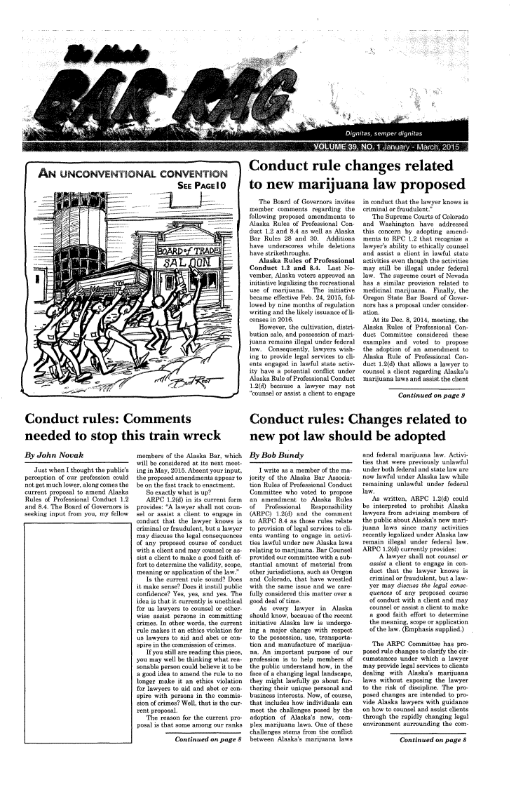 handle is hein.barjournals/askabar0039 and id is 1 raw text is: 





















                                                              Conduct rule changes related
AN UNCONVENTIONAL CONVENTION                                     on               ruan                       r         ed
                                         SEE  PAGE   10  to new marijuana law proposed


                            -~71~~t AL ON





                     C,















Conduct rules: Comments

needed to stop this train wreck


   The Board of Governors invites
member  comments   regarding the
following proposed amendments to
Alaska Rules of Professional Con-
duct 1.2 and 8.4 as well as Alaska
Bar Rules 28  and 30.  Additions
have  underscores while deletions
have strikethroughs.
   Alaska Rules of Professional
Conduct  1.2 and  8.4. Last No-
vember, Alaska voters approved an
initiative legalizing the recreational
use of marijuana.  The initiative
became effective Feb. 24, 2015, fol-
lowed by nine months of regulation
writing and the likely issuance of li-
censes in 2016.
   However, the cultivation, distri-
bution sale, and possession of mari-
juana remains illegal under federal
law.  Consequently, lawyers wish-
ing to provide legal services to cli-
ents engaged in lawful state activ-
ity have a potential conflict under
Alaska Rule of Professional Conduct
1.2(d) because a lawyer may not
counsel or assist a client to engage


in conduct that the lawyer knows is
criminal or fraudulent.
   The Supreme Courts of Colorado
and  Washington  have addressed
this concern by adopting amend-
ments to RPC  1.2 that recognize a
lawyer's ability to ethically counsel
and assist a client in lawful state
activities even though the activities
may  still be illegal under federal
law. The supreme court of Nevada
has a similar provision related to
medicinal marijuana. Finally, the
Oregon State Bar Board of Gover-
nors has a proposal under consider-
ation.
   At its Dec. 8, 2014, meeting, the
Alaska Rules of Professional Con-
duct Committee  considered these
examples  and  voted to propose
the adoption of an amendment  to
Alaska Rule of Professional Con-
duct 1.2(d) that allows a lawyer to
counsel a client regarding Alaska's
marijuana laws and assist the client

          Continued  on page 9


Conduct rules: Changes related to

new pot law should be adopted


By  John  Novak

   Just when I thought the public's
perception of our profession could
not get much lower, along comes the
current proposal to amend Alaska
Rules of Professional Conduct 1.2
and 8.4. The Board of Governors is
seeking input from you, my fellow


members  of the Alaska Bar, which
will be considered at its next meet-
ing in May, 2015. Absent your input,
the proposed amendments appear to
be on the fast track to enactment.
   So exactly what is up?
   ARPC  1.2(d) in its current form
provides: A lawyer shall not coun-
sel or assist a client to engage in
conduct that the lawyer knows is
criminal or fraudulent, but a lawyer
may discuss the legal consequences
of any proposed course of conduct
with a client and may counsel or as-
sist a client to make a good faith ef-
fort to determine the validity, scope,
meaning or application of the law.
   Is the current rule sound? Does
it make sense? Does it instill public
confidence? Yes, yes, and yes. The
idea is that it currently is unethical
for us lawyers to counsel or other-
wise assist persons in committing
crimes. In other words, the current
rule makes it an ethics violation for
us lawyers to aid and abet or con-
spire in the commission of crimes.
   If you still are reading this piece,
you may well be thinking what rea-
sonable person could believe it to be
a good idea to amend the rule to no
longer make it an ethics violation
for lawyers to aid and abet or con-
spire with persons in the commis-
sion of crimes? Well, that is the cur-
rent proposal.
   The reason for the current pro-
posal is that some among our ranks

           Continued  on page 8


By  Bob Bundy

   I write as a member of the ma-
jority of the Alaska Bar Associa-
tion Rules of Professional Conduct
Committee  who voted to propose
an  amendment  to Alaska  Rules
of   Professional Responsibility
(ARPC)  1.2(d) and the comment
to ARPC  8.4 as those rules relate
to provision of legal services to cli-
ents wanting to engage in activi-
ties lawful under new Alaska laws
relating to marijuana. Bar Counsel
provided our committee with a sub-
stantial amount of material from
other jurisdictions, such as Oregon
and Colorado, that have wrestled
with the same issue and we care-
fully considered this matter over a
good deal of time.
   As  every lawyer  in Alaska
should know, because of the recent
initiative Alaska law is undergo-
ing a major change with respect
to the possession, use, transporta-
tion and manufacture of marijua-
na. An important purpose of our
profession is to help members of
the public understand how, in the
face of a changing legal landscape,
they might lawfully go about fur-
thering their unique personal and
business interests. Now, of course,
that includes how individuals can
meet the challenges posed by the
adoption of Alaska's new, com-
plex marijuana laws. One of these
challenges stems from the conflict
between Alaska's marijuana laws


and federal marijuana law. Activi-
ties that were previously unlawful
under both federal and state law are
now lawful under Alaska law while
remaining unlawful under federal
law.
   As written, ARPC  1.2(d) could
be interpreted to prohibit Alaska
lawyers from advising members of
the public about Alaska's new mari-
juana laws  since many activities
recently legalized under Alaska law
remain  illegal under federal law.
ARPC  1.2(d) currently provides:
     A lawyer shall not counsel or
  assist a client to engage in con-
  duct that the lawyer knows  is
  criminal or fraudulent, but a law-
  yer may discuss the legal conse-
  quences of any proposed course
  of conduct with a client and may
  counsel or assist a client to make
  a good faith effort to determine
  the meaning, scope or application
  of the law. (Emphasis supplied.)

  The  ARPC   Committee has pro-
posed rule changes to clarify the cir-
cumstances under which a lawyer
may provide legal services to clients
dealing with Alaska's marijuana
laws without exposing the lawyer
to the risk of discipline. The pro-
posed changes are intended to pro-
vide Alaska lawyers with guidance
on how to counsel and assist clients
through the rapidly changing legal
environment surrounding the com-

           Continued  on page 8


