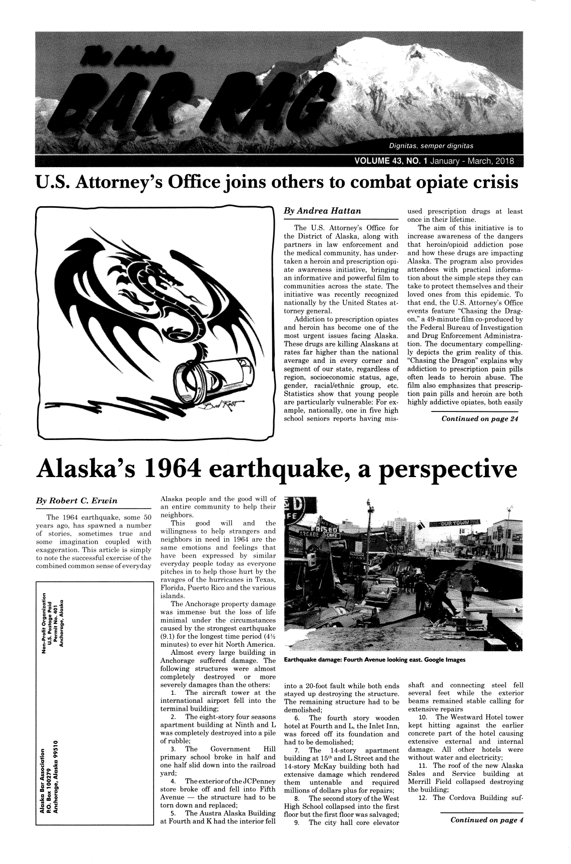 handle is hein.barjournals/askabar0042 and id is 1 raw text is: 





















U.S. Attorney's Office joins others to combat opiate crisis


By  Andrea   Hattan

   The  U.S. Attorney's Office for
the District of Alaska, along with
partners in law  enforcement and
the medical community, has under-
taken a heroin and prescription opi-
ate awareness  initiative, bringing
an informative and powerful film to
communities  across the state. The
initiative was recently recognized
nationally by the United States at-
torney general.
   Addiction to prescription opiates
and  heroin has become one of the
most  urgent issues facing Alaska.
These drugs are killing Alaskans at
rates far higher than the national
average  and in every corner and
segment  of our state, regardless of
region, socioeconomic status, age,
gender,  racial/ethnic group, etc.
Statistics show that young people
are particularly vulnerable: For ex-
ample, nationally, one in five high
school seniors reports having mis-


used  prescription drugs at  least
once in their lifetime.
   The  aim of this initiative is to
increase awareness of the dangers
that  heroin/opioid addiction pose
and how  these drugs are impacting
Alaska. The program  also provides
attendees with  practical informa-
tion about the simple steps they can
take to protect themselves and their
loved ones from this epidemic. To
that end, the U.S. Attorney's Office
events feature Chasing the Drag-
on, a 49-minute film co-produced by
the Federal Bureau of Investigation
and Drug  Enforcement Administra-
tion. The documentary  compelling-
ly depicts the grim reality of this.
Chasing the Dragon explains why
addiction to prescription pain pills
often leads to heroin abuse.  The
film also emphasizes that prescrip-
tion pain pills and heroin are both
highly addictive opiates, both easily


Alaska's 1964 earthquake, a perspective


By  Robert   C. Erwin

   The  1964 earthquake, some  50
years ago, has spawned  a number
of  stories, sometimes  true  and
some   imagination  coupled  with
exaggeration. This article is simply
to note the successful exercise of the
combined common  sense of everyday


Alaska people and the good will of
an entire community  to help their
neighbors.
   This   good   will   and   the
willingness to help strangers and
neighbors in need in 1964 are the
same  emotions  and  feelings that
have  been  expressed  by  similar
everyday people today as everyone
pitches in to help those hurt by the
ravages of the hurricanes in Texas,
Florida, Puerto Rico and the various
islands.
   The Anchorage  property damage
was  immense  but  the loss of life
minimal  under  the circumstances
caused by the strongest earthquake
(9.1) for the longest time period (42
minutes) to ever hit North America.
   Almost  every large building in
Anchorage  suffered damage.   The
following structures were  almost
completely   destroyed  or   more
severely damages than the others:
   1.  The  aircraft tower at the
international airport fell into the
terminal building;
   2.  The eight-story four seasons
apartment  building at Ninth and L
was completely destroyed into a pile
of rubble;
   3.  The     Government     Hill
primary  school broke in half and
one half slid down into the railroad
yard;
   4.  The exterior of the JCPenney
store broke off and fell into Fifth
Avenue  -  the structure had to be
torn down and replaced;
   5.  The Austra Alaska Building
at Fourth and K had the interior fell


Earthquake damage: Fourth Avenue looking east. Google Images


into a 20-foot fault while both ends
stayed up destroying the structure.
The remaining  structure had to be
demolished;
   6.  The  fourth  story wooden
hotel at Fourth and L, the Inlet Inn,
was  forced off its foundation and
had to be demolished;
   7.  The   14-story  apartment
building at 15th and L Street and the
14-story McKay  building both had
extensive damage  which  rendered
them   untenable   and   required
millions of dollars plus for repairs;
   8.  The second story of the West
High School collapsed into the first
floor but the first floor was salvaged;
   9.  The  city hall core elevator


shaft  and  connecting  steel fell
several  feet while  the  exterior
beams  remained  stable calling for
extensive repairs
   10.  The Westward  Hotel tower
kept  hitting against the  earlier
concrete part of the hotel causing
extensive  external and   internal
damage.   All other  hotels  were
without water and electricity;
   11. The  roof of the new Alaska
Sales  and   Service building  at
Merrill Field collapsed destroying
the building;
   12. The  Cordova  Building suf-


Continued  on page  4


(


C I


0 9L
u
z










  r
  0~


  o 0


P


r


Continued  on page  24


