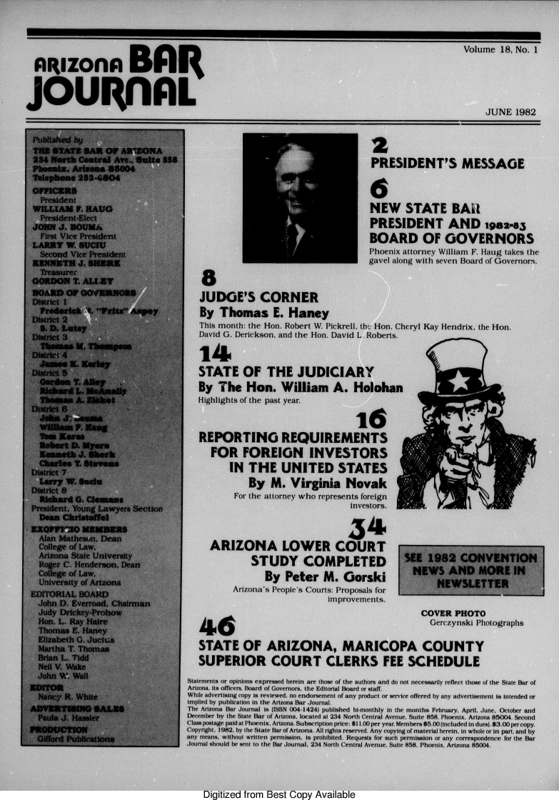 handle is hein.barjournals/azatt0018 and id is 1 raw text is: 





  ARIZO               BA                                                                     Volume  18, No. 1


joulinAL
                                                                                                  JUNE  1982
r-


Published by
THE  STATE BAR  OF ARIZONA
234 North Central Ave., Suite 588
Phoenia. Arisena 85004
Telephone 252-4804
OFFICERS
  President
  WILLIAM F. HAUG
  President-Elect
  JOHN J. BOUKA
  First Vice President
  LARRY W. SUCIU
  Second Vice President
  EENNET  J. SHERE
  'treasure-
  GORDON T. ALLEY
BOARD   OF GOVERNORS
District 1
  Frederick A. Fritz Aspey
  District 2
  S. D. Later
  District 3
  Thomes  M. Thsinpean
District 4
  James  K. Kerley
District 5
  Gorden T. Alkey
  Richard L. NeAnally
  Thomas  A. 4iaket
District 6
  Jahn J-1 &4u
  William F. Ha
  Tuin Kwoa
  Robert D. Myers
  Kenneth J. Shrk
  Charles T. Stevas
District 7
  Larry W. Suclu
District 8
  Richard 0. Clelmans
President. Young Lawyers Section
  Dean Christoffel
EXQVFVIO   MENERS
  Alan Matheson. Dean
  College of Law.
  Arizona State University
  Roger C. Henderson, Dean
  College of Law,
  University of Arizona
EDITORIAL BOARD
  John D. Everroad. Chairman
  Judy Drickey-Prohow
  Hon. L. Ray Haire
  Thomas E. Haney
  Elizabeth G. Jucius
  Martha T. Thomas
  Brian L. Tidd
  Neil V. Wake
  John W. Wall
EDITOR
  Nancy R. White
ADVERTISING   SALES
  Paula J. Hassler
PRODUCTION
  Gifford Publications


P
PRESIDENT'S


MESSAGE


                                    NEW STATE BAU
                                    PRESIDENT AND igsz-a5
                                    BOARD OF GOVERNORS
                                    Phoenix attorney William F. Haug takes the
                                    gavel along with seven Board of Governors.



JUDGE'S CORNER
By  Thomas E. Haney
This month: the Hon. Robert W. Pickrell, the Hon. Cheryl Kay Hendrix, the Hon.
David G. Derickson, and the Hon. David L. Roberts.


14
STATE OF THE JUDICIARY
By  The   Hon. William A. Holohan
Highlights of the past year.



REPORTING REQUIREMENTS
   FOR   FOREIGN INVESTORS
       IN  THE UNITED STATES
           By  M.   Virginia   Novak
        For the ailorney who represents foreign
                                investors.


                                4341
  ARIZONA LOWER COURT
           STUDY COMPLETED
              By  Peter M. Gorski
       Arizona's People's Courts: Proposals for
                            improvements.


46


SEE  1982   CONVENTION
  NEWS   AND MORE IN
       NEWSLETTER


   COVER   PHOTO
     Gerczynski Photographs


   STATE OF ARIZONA, MARICOPA COUNTY
   SUPERIOR COURT CLERKS FEE SCHEDULE

Statements or opinions expressed herein are those of the authors and do not necessarily reflect those of the State Bar of
Arizona. its oficers. Board of Governors, the Editorial Board or staff.
While advertising copy is reviewed, no endorsement of any product or service offered by any advertisement is intended or
implied by publication in the Arizona Bar Journal.
The Arizona Bar Journal is (ISSN 004-1424) published bi-monthly in the months February. April. June. October and
December by the State Bar of Arizona, located at 234 North Central Avenue, Suite 858, Phoenix, Arizona 85004. Second
Class postage paid at Phoenix, Arizona. Subscription price: $11.00 per year. Members $5.00 (included in dues). 83.00 per copy.
Copyright. 1982, by the State Bar of Arizona. All rights reserved. Any copying of material herein. In whole or In part, and by
any means, without written permission, Is prohibited. Requests for such permission or any correspondence for the Bar
Journal should be sent to the Bar Journal. 234 North Central Avenue, Suite 858. Phoenix, Arizona 85004.


Digitized from Best Copy Available


C__


