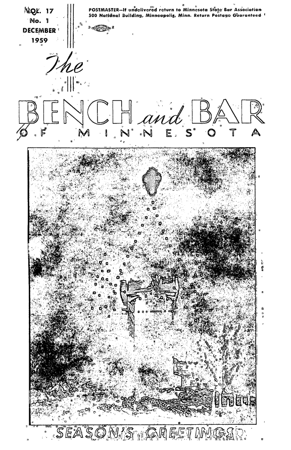 handle is hein.barjournals/benchnbar0017 and id is 1 raw text is: 
4-9k. 17

  No. 1

DECEMBER

   1959


                        H'
   a                   /


~ 7T ~


0I  I?


POSTMASTER-if un'dolivered return to Minnesota St'ate Bar Asiociation
500 Hatifinal Building, MinneopoiG, Minn. Return Postage Gbaranteed

3         2




















         LN              N       E~ So -0                      T     A





         ..' .. .~                    . .. ..

           4,.7


                               '-p       >If






      ~               .4 '



            4'.'W


                    ly,







               '44                  4 0      '>4'V,


