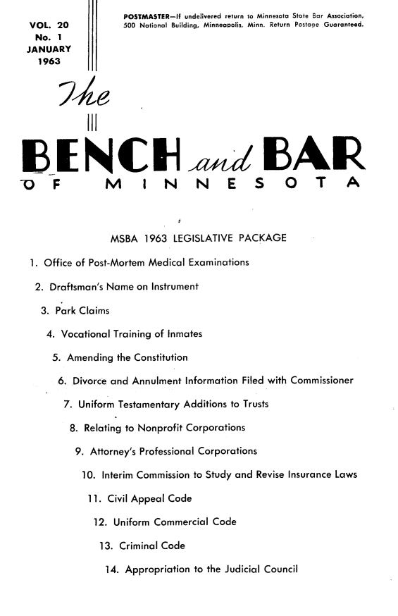 handle is hein.barjournals/benchnbar0020 and id is 1 raw text is:                     POSTMASTER-if undelivered return to Minnesota State Bar Association,
  VOL. 20           500 National Building, Minneapolis, Minn. Return  Postage Guaranteed.
  No. 1
  JANUARY
    1963




             III

   N C Na,,, EAI


0 F              M      I N        N     E S 0 T                A



                  MSBA 1963 LEGISLATIVE PACKAGE

  1. Office of Post-Mortem Medical Examinations

  2. Draftsman's Name on Instrument

    3. Park Claims

    4. Vocational Training of Inmates

      5. Amending the Constitution

      6. Divorce and Annulment Information Filed with Commissioner

         7. Uniform Testamentary Additions to Trusts

         8. Relating to Nonprofit Corporations

           9. Attorney's Professional Corporations

           10. Interim Commission to Study and Revise Insurance Laws

             11. Civil Appeal Code

             12. Uniform Commercial Code

                13. Criminal Code

                14. Appropriation to the Judicial Council


