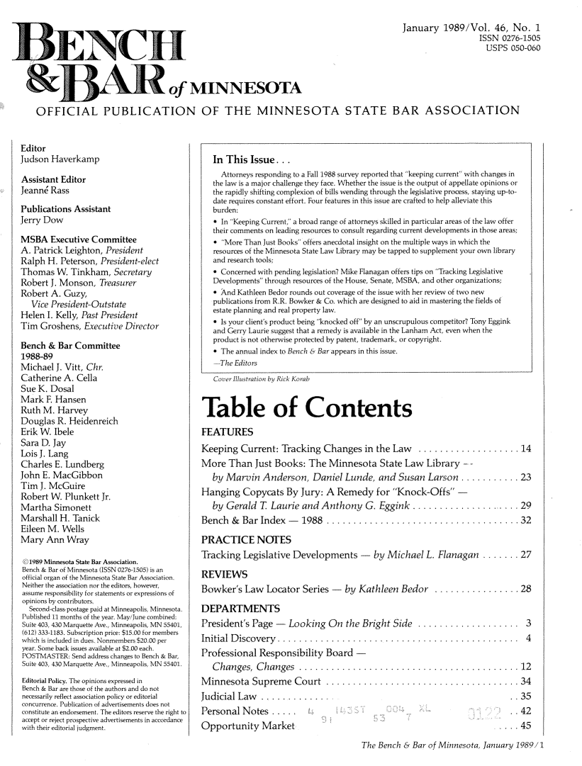 handle is hein.barjournals/benchnbar0046 and id is 1 raw text is: 
                                                                                          January 1989/Vol. 46, No. 1
                                                                                                             ISSN 0276-1505
                                                                                                             USPS 050-060



                                 of MINNESOTA

OFFICIAL PUBLICATION OF THE MINNESOTA STATE BAR ASSOCIATION


Editor
Judson Haverkamp

Assistant Editor
Jeann6 Rass

Publications Assistant
Jerry Dow

MSBA Executive Committee
A. Patrick Leighton, President
Ralph H. Peterson, President-elect
Thomas W. Tinkham, Secretary
Robert J. Monson, Treasurer
Robert A. Guzy,
   Vice President-Outstate
Helen I. Kelly, Past President
Tim Groshens, Executive Director

Bench & Bar Committee
1988-89
Michael J. Vitt, Chr.
Catherine A. Cella
Sue K. Dosal
Mark F. Hansen
Ruth M. Harvey
Douglas R. Heidenreich
Erik W. Ibele
Sara D. Jay
Lois J. Lang
Charles E. Lundberg
John E. MacGibbon
Tim J. McGuire
Robert W. Plunkett Jr.
Martha Simonett
Marshall H. Tanick
Eileen M. Wells
Mary Ann Wray

  1989 Minnesota State Bar Association.
Bench & Bar of Minnesota (ISSN 0276-1505) is an
official organ of the Minnesota State Bar Association.
Neither the association nor the editors, however,
assume responsibility for statements or expressions of
opinions by contributors.
  Second-class postage paid at Minneapolis, Minnesota.
Published 11 months of the year. May/June combined-
Suite 403, 430 Marquette Ave., Minneapolis, MN 55401,
(612) 333-1183. Subscription price: $15.00 for members
which is included in dues, Nonmembers $20.00 per
year. Some back issues available at $2.00 each.
POSTMASTER: Send address changes to Bench & Bar,
Suite 403, 430 Marquette Ave., Minneapolis, MN 55401.
Editorial Policy. The opinions expressed in
Bench & Bar are those of the authors and do not
necessarily reflect association policy or editorial
concurrence. Publication of advertisements does not
constitute ai) endorsement. The editors reserve the right to
accept or reject prospective advertisements in accordance
with their editorial judgment.


   In This Issue...
     Attorneys responding to a Fall 1988 survey reported that keeping current with changes in
   the law is a major challenge they face. Whether the issue is the output of appellate opinions or
   the rapidly shifting complexion of bills wending through the legislative process, staying up-to-
   date requires constant effort. Four features in this issue are crafted to help alleviate this
   burden:
   0 In Keeping Current, a broad range of attorneys skilled in particular areas of the law offer
   their comments on leading resources to consult regarding current developments in those areas;
   * More Than Just Books offers anecdotal insight on the multiple ways in which the
   resources of the Minnesota State Law Library may be tapped to supplement your own library
   and research tools;
   * Concerned with pending legislation? Mike Flanagan offers tips on Tracking Legislative
   Developments through resources of the House, Senate, MSBA, and other organizations;
   a And Kathleen Bedor rounds out coverage of the issue with her review of two new
   publications from R.R. Bowker & Co. which are designed to aid in mastering the fields of
   estate planning and real property law.
   * Is your client's product being knocked off by an unscrupulous competitor? Tony Eggink
   and Gerry Laurie suggest that a remedy is available in the Lanham Act, even when the
   product is not otherwise protected by patent, trademark, or copyright.
   - The annual index to Bench & Bar appears in this issue.
   --The Editors
   Cover Illustration by Rick Korab


Table of Contents

FEATURES
Keeping Current: Tracking Changes in the Law         .................... 14
More Than Just Books: The Minnesota State Law Library - -
   by Marvin Anderson, Daniel Lunde, and Susan Larson ........... 23
Hanging Copycats By Jury: A Remedy for Knock-Offs -
   by Gerald T Laurie and Anthony G. Eggink          ...........       ..... 29
Bench & Bar Index -      1988 ..................................              32

PRACTICE NOTES
Tracking Legislative Developments -       by Michael L. Flanagan ....... 27

REVIEWS
Bowker's Law Locator Series -      by Kathleen Bedor ................ 28

DEPARTMENTS
President's Page -   Looking On the Bright Side ................                3
Initial D iscovery ...........    .............     ..........                  4
Professional Responsibility Board -
   Changes, Changes .....................                ................ 12
Minnesota Supreme Court ............................                    ...   34


Judicial Law   ..........
Personal Notes .....
Opportunity Market


..35
..42
.. 45


The Bench & Bar of Minnesota, January 1989/1


