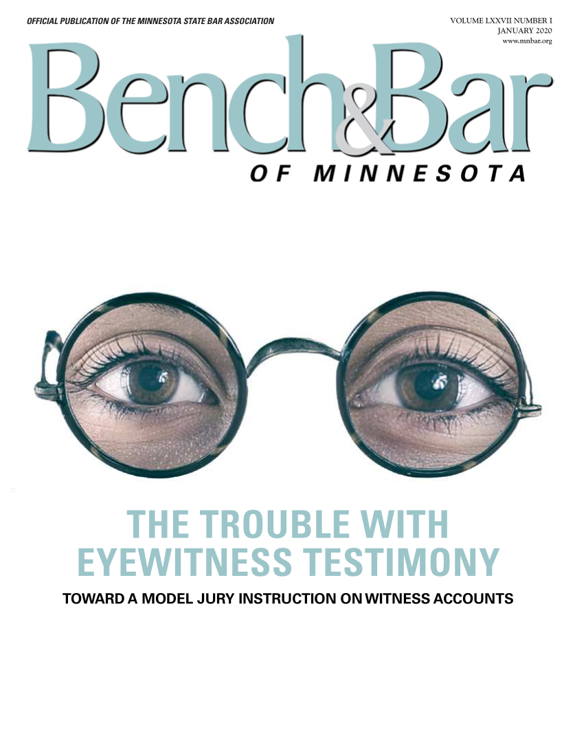 handle is hein.barjournals/benchnbar0077 and id is 1 raw text is: 
OFFICIAL PUBLICATION OF THE MINNESOTA STATE BAR ASSOCIATION


VOLUME LXXVII NUMBER I
      JANUARY 2020
      www.mnbar.org


OF MINNESOTA


TOWARD   A MODEL  JURY INSTRUCTION   ON WITNESS  ACCOUNTS


r



