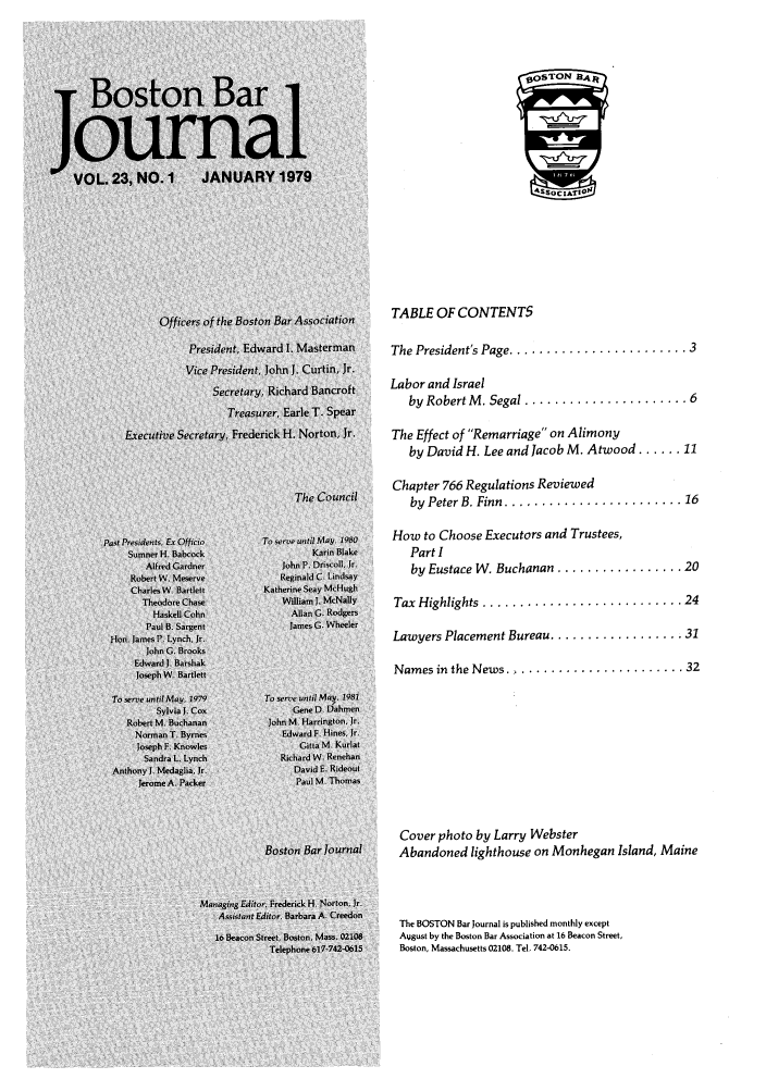 handle is hein.barjournals/bosbj0023 and id is 1 raw text is: TABLE OF CONTENTS
The President's Page ........................ 3
Labor and Israel
by Robert M . Segal ...................... 6
The Effect of Remarriage on Alimony
by David H. Lee and Jacob M. Atwood ...... 11
Chapter 766 Regulations Reviewed
by  Peter B. Finn ........................ 16
How to Choose Executors and Trustees,
Part I
by Eustace W. Buchanan ................. 20
Tax  Highlights  ........................... 24
Lawyers Placement Bureau .................. 31
Names in the News....................... 32
Cover photo by Larry Webster
Abandoned lighthouse on Monhegan Island, Maine
The BOSTON Bar Journal is published monthly except
August by the Boston Bar Association at 16 Beacon Street,
Boston, Massachusetts 02108. Tel, 742-0615.


