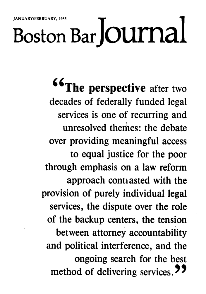 handle is hein.barjournals/bosbj0029 and id is 1 raw text is: JANUARY/FEBRUARY, 1985
Boston Bar ourAl
The perspective after two
decades of federally funded legal
services is one of recurring and
unresolved therhes: the debate
over providing meaningful access
to equal justice for the poor
through emphasis on a law reform
approach contiasted with the
provision of purely individual legal
services, the dispute over the role
of the backup centers, the tension
between attorney accountability
and political interference, and the
ongoing search for the best
method of delivering services. 9


