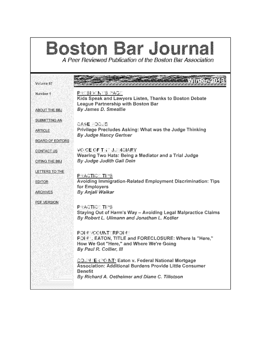 handle is hein.barjournals/bosbj0057 and id is 1 raw text is: A Peer Reviewed Publation of the Boston Bar Association
Kids Speak and Lawyers Listen, Thanks to Boston Debate
League Partnership with Boston Bar
OUT THIE BBJ'  By James D. Smeallie
SUB.MITINGAN
CAS  E  CZ
ACPrivilege Precludes Asking: What was the Judge Thinking
By Judge Nancy Getfner
BOARD OF EDITORS
CONTTCEUOFST                J-   AY
Wearing Two Hats: Being a Mediator and a Trial Judge
yCITING TE BBJ  B Judge Judith Gail Dein
LET1TERS TO- THE
P -ACTIC T I
EAvoiding Immigration-Related Employment Discrimination: Tips
for Employers
ARChIVES      By Anjali Waikar
PDF: VERSION
P-JvTIZ TLS
Staying Out of Harm's Way - Avoiding Legal Malpractice Claims
ByRobert L. Ullmann and Jonathan L.. Kotlier
SP-01, _,i1C0VNT_ RP-01,
FPiJI !' EATON, TITLE and FORECLOSURE: Where Is Here,
How We Got Here, and Where We're Going
By Paul R. Collier, I/
I EtO NT Eaton v. Federal National Mortgage
Association: Additional Burdens Provide Little Consumer
Benefit
By Richard A. Oetheimer and Diane C. Tillotson


