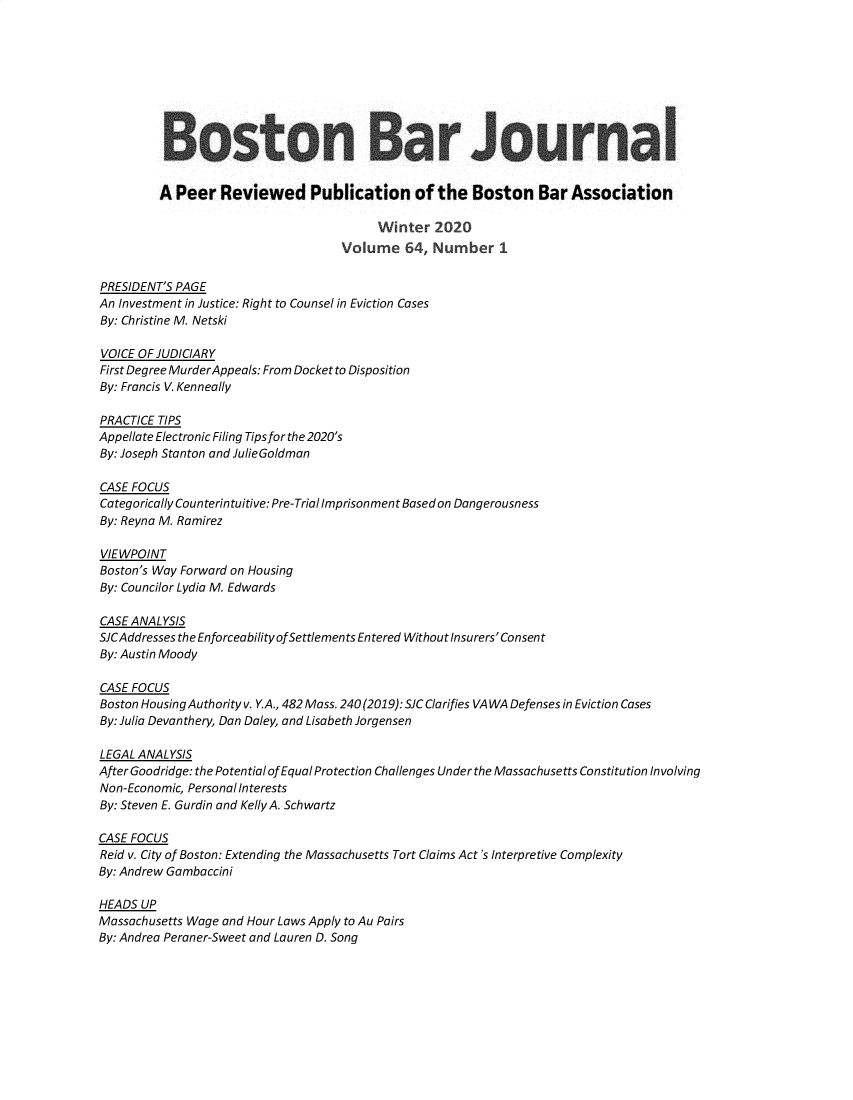 handle is hein.barjournals/bosbj0064 and id is 1 raw text is: 









         Boston Bar Journal


         A Peer   Reviewed Publication of the Boston Bar Association

                                        Winter   2020
                                   Volume   64, Number 1

PRESIDENT'S PAGE
An Investment in Justice: Right to Counsel in Eviction Cases
By: Christine M. Netski

VOICE OF JUDICIARY
First Degree MurderAppeals: From Docket to Disposition
By: Francis V. Kenneally

PRACTICE TIPS
Appellate Electronic Filing Tips for the 2020's
By: Joseph Stanton and JulieGoldman

CASE FOCUS
Categorically Counterintuitive: Pre-Trial Imprisonment Based on Dangerousness
By: Reyna M. Ramirez

VIEWPOINT
Boston's Way Forward on Housing
By: Councilor Lydia M. Edwards

CASE ANALYSIS
SJCAddresses the Enforceability ofSettlements Entered Without Insurers' Consent
By: Austin Moody

CASE FOCUS
Boston Housing Authority v. Y.A., 482 Mass. 240(2019): SJC Clarifies VA WA Defenses in Eviction Cases
By: Julia Devanthery, Dan Daley, and Lisabeth Jorgensen

LEGAL ANALYSIS
After Goodridge: the Potential of Equal Protection Challenges Under the Massachusetts Constitution Involving
Non-Economic, Personal Interests
By: Steven E. Gurdin and Kelly A. Schwartz

CASE FOCUS
Reid v. City of Boston: Extending the Massachusetts Tort Claims Act's Interpretive Complexity
By: Andrew Gambaccini

HEADS UP
Massachusetts Wage and Hour Laws Apply to Au Pairs
By: Andrea Peraner-Sweet and Lauren D. Song


