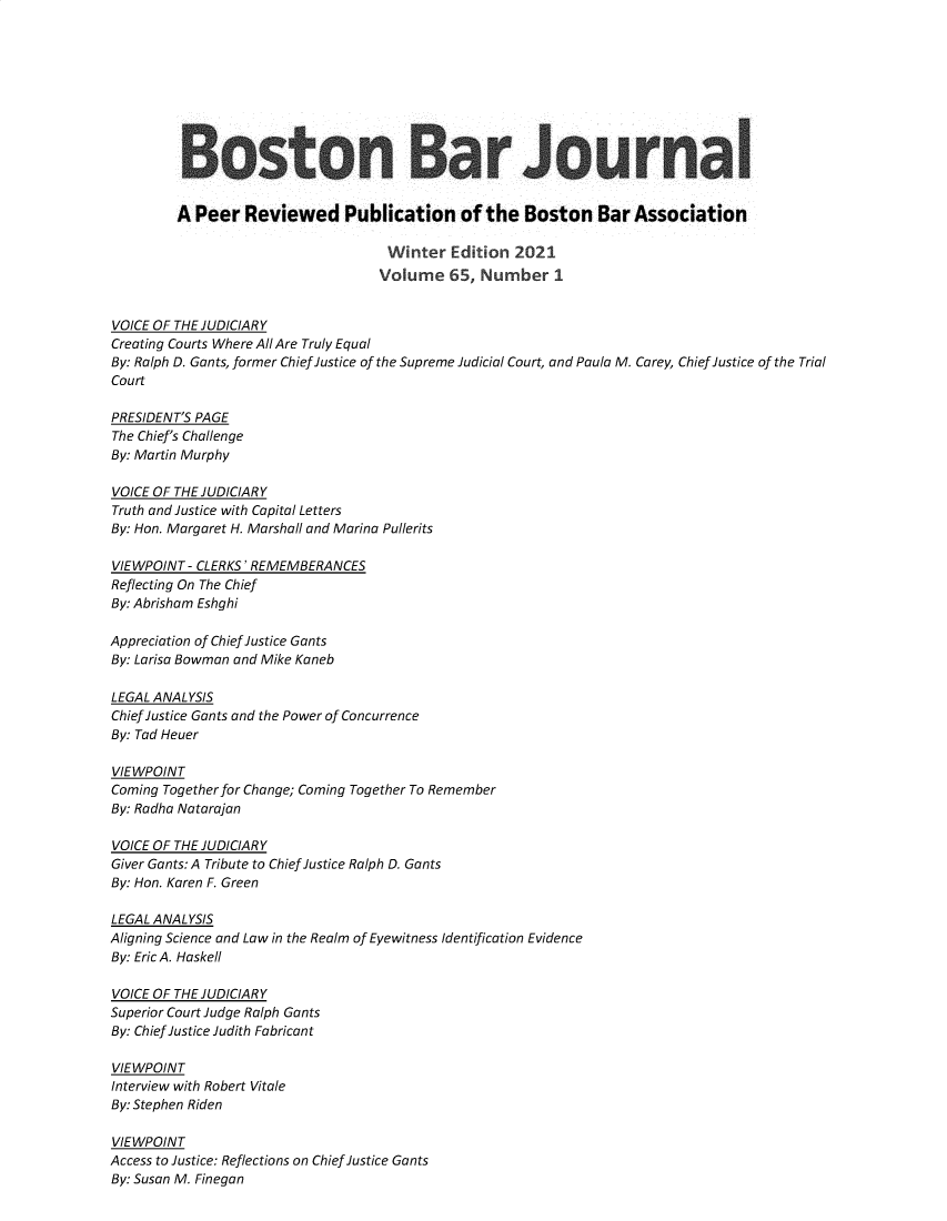 handle is hein.barjournals/bosbj0065 and id is 1 raw text is: Boston Bar Journal
A Peer Reviewed Publication of the Boston Bar Association
Winter Edition 2021
Volume 65, Number 1
VOICE OF THE JUDICIARY
Creating Courts Where All Are Truly Equal
By: Ralph D. Gants, former Chief Justice of the Supreme Judicial Court, and Paula M. Carey, Chief Justice of the Trial
Court
PRESIDENT'S PAGE
The Chief's Challenge
By: Martin Murphy
VOICE OF THE JUDICIARY
Truth and Justice with Capital Letters
By: Hon. Margaret H. Marshall and Marina Pullerits
VIEWPOINT - CLERKS' REMEMBERANCES
Reflecting On The Chief
By: Abrisham Eshghi
Appreciation of Chief Justice Gants
By: Larisa Bowman and Mike Kaneb
LEGAL ANALYSIS
Chief Justice Gants and the Power of Concurrence
By: Tad Heuer
VIEWPOINT
Coming Together for Change; Coming Together To Remember
By: Radha Natarajan
VOICE OF THE JUDICIARY
Giver Gants: A Tribute to Chief Justice Ralph D. Gants
By: Hon. Karen F. Green
LEGAL ANALYSIS
Aligning Science and Law in the Realm of Eyewitness Identification Evidence
By: Eric A. Haskell
VOICE OF THE JUDICIARY
Superior Court Judge Ralph Gants
By: Chief Justice Judith Fabricant
VIEWPOINT
Interview with Robert Vitale
By: Stephen Riden
VIEWPOINT
Access to Justice: Reflections on Chief Justice Gants
By: Susan M. Finegan


