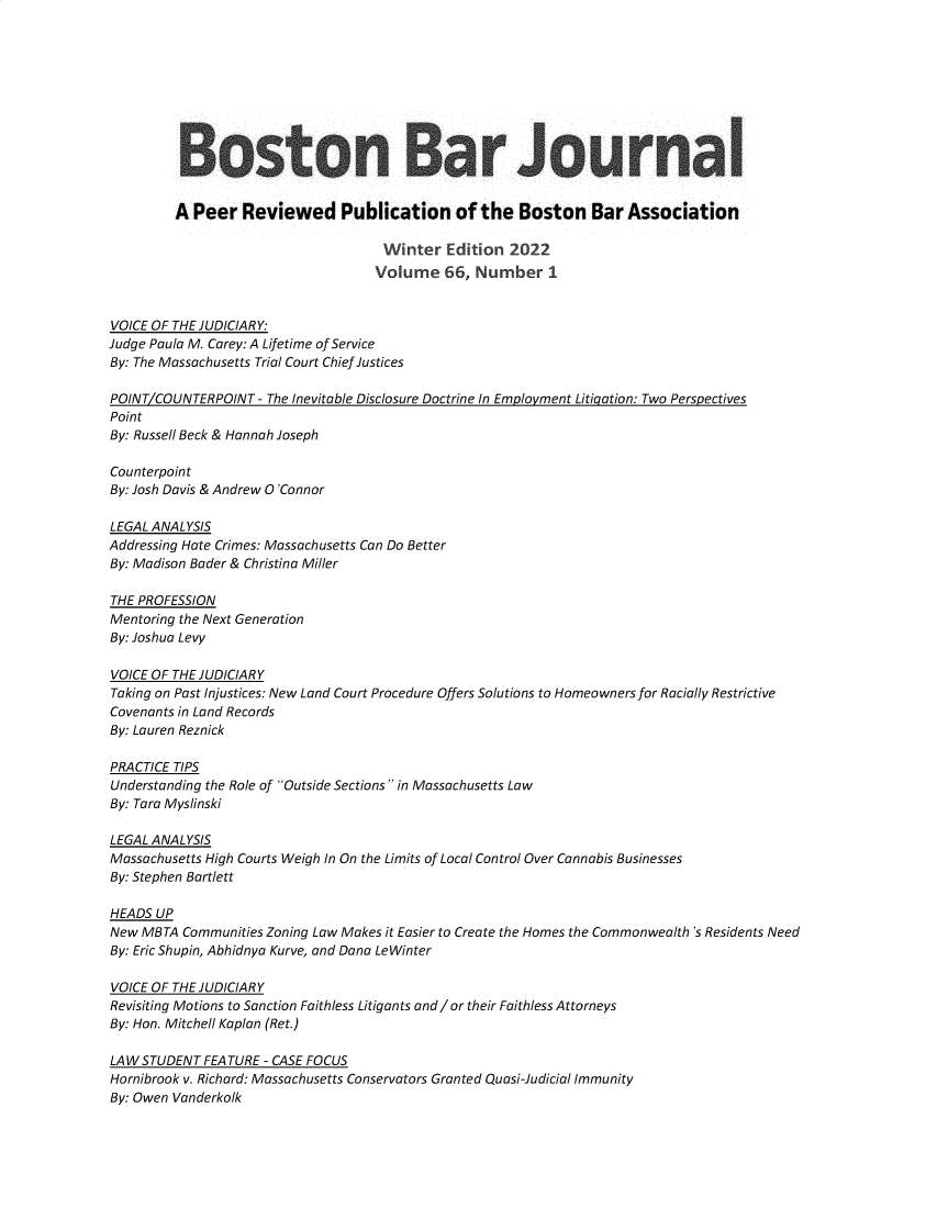 handle is hein.barjournals/bosbj0066 and id is 1 raw text is: Boston Bar Journal
A Peer Reviewed Publication of the Boston Bar Association
Winter Edition 2022
Volume 66, Number 1
VOICE OF THE JUDICIARY:
Judge Paula M. Carey: A Lifetime of Service
By: The Massachusetts Trial Court Chief Justices
POINT/COUNTERPOINT - The Inevitable Disclosure Doctrine In Employment Litigation: Two Perspectives
Point
By: Russell Beck & Hannah Joseph
Counterpoint
By: Josh Davis & Andrew O'Connor
LEGAL ANALYSIS
Addressing Hate Crimes: Massachusetts Can Do Better
By: Madison Bader & Christina Miller
THE PROFESSION
Mentoring the Next Generation
By: Joshua Levy
VOICE OF THE JUDICIARY
Taking on Past Injustices: New Land Court Procedure Offers Solutions to Homeowners for Racially Restrictive
Covenants in Land Records
By: Lauren Reznick
PRACTICE TIPS
Understanding the Role of Outside Sections in Massachusetts Law
By: Tara Myslinski
LEGAL ANALYSIS
Massachusetts High Courts Weigh In On the Limits of Local Control Over Cannabis Businesses
By: Stephen Bartlett
HEADS UP
New MBTA Communities Zoning Law Makes it Easier to Create the Homes the Commonwealth's Residents Need
By: Eric Shupin, Abhidnya Kurve, and Dana LeWinter
VOICE OF THE JUDICIARY
Revisiting Motions to Sanction Faithless Litigants and /or their Faithless Attorneys
By: Hon. Mitchell Kaplan (Ret.)
LAW STUDENT FEATURE - CASE FOCUS
Hornibrook v. Richard: Massachusetts Conservators Granted Quasi-Judicial Immunity
By: Owen Vanderkolk


