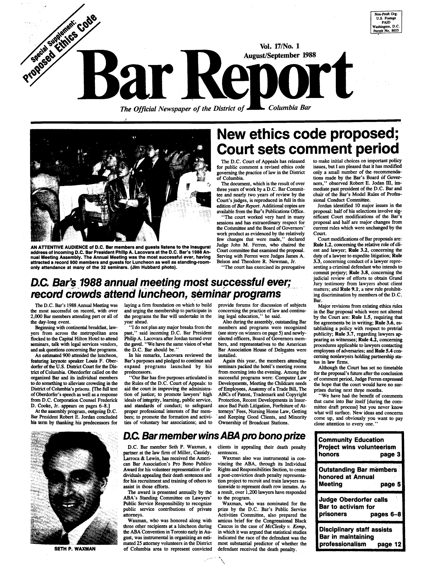 handle is hein.barjournals/breport0017 and id is 1 raw text is: Vol. 17/No. 1
August/September 1988
Bar Reor t
The Official Newspaper of the District of  Columbia Bar
New ethics code proposed;
Court sets comment period

AN ATTENTIVE AUDIENCE of D.C. Bar members and guests listens to the inaugural
address of incoming D.C. Bar President Philip A. Lacovara at the D.C. Bar's 1988 An-
nual Meeting Assembly. The Annual Meeting was the most successful ever, having
attracted a record 900 members and guests for Luncheon as well as standing-room-
only attendance at many of the 32 seminars. (Jim Hubbard photo).

The D.C. Court of Appeals has released
for public comment a revised ethics code
governing the practice of law in the District
of Columbia.
The document, which is the result of over
three years of work by a D.C. Bar Commit-
tee and nearly two years of review by the
Court's judges, is reproduced in full in this
edition of Bar Report. Additional copies are
available from the Bar's Publications Office.
The court worked very hard in many
sessions and has extraordinary respect for
the Committee and the Board of Governors'
work product as evidenced by the relatively
few changes that were made, declared
Judge John M. Ferren, who chaired the
Court committee that examined the proposal.
Serving with Ferren were Judges James A.
Belson and Theodore R. Newman, Jr.
The court has exercised its prerogative

D.C Bar's 1988 annual meeting most successful ever;
record crowds attend luncheon, sbminar programs

The D.C. Bar's 1988 Annual Meeting was
the most successful on record, with over
2,000 Bar members attending part or all of
the day-long event.
Beginning with continental breakfast, law-
yers from across the metropolitan area
flocked to the Capital Hilton Hotel to attend
seminars, talk with legal services vendors,
and ask questions concerning Bar programs.
An estimated 900 atterided the luncheon,
featuring keynote speaker Louis F. Ober-
dorfer of the U.S. District Court for the Dis-
trict of Columbia. Oberdorfer called on the
organized Bar and its individual members
to do something to alleviate crowding in the
District of Columbia's prisons. [The full text
of Oberdorfer's speech as well as a response
from D.C. Corporation Counsel Frederick
D. Cooke, Jr. appears on pages 6-8.]
At the assembly program, outgoing D.C.
Bar President Robert E. Jordan concluded
his term by thanking his predecessors for

laying a firm foundation on which to build
and urging the membership to participate in
the programs the Bar will undertake in the
year ahead.
I do not plan any major breaks from the
past,' said incoming D.C. Bar President
Philip A. Lacovara after Jordan turned over
the gavel. We have the same vision of what
the D.C. Bar should be.
In his remarks, Lacovara reviewed the
Bar's purposes and pledged to continue and
expand programs launched by his
predecessors.
Our Bar has five purposes articulated in
the Rules of the D.C. Court of Appeals: to
aid the court in improving the administra-
tion of justice; to promote lawyers' high
ideals of integrity, learning, public service,
and standards of conduct; to safeguard
proper professional interests of Bar mem-
bers; to promote the formation and activi-
ties of voluntary bar associations; and to

provide forums for discussion of subjects
concerning the practice of law and continu-
ing legal education, he said.
Also during the assembly, outstanding Bar
members and programs were recognized
(see story on winners on page 5) and newly-
elected officers, Board of Governors mem-
bers, and representatives to the American
Bar Association House of Delegates were
installed.
Again this year, the members attending
seminars packed the hotel's meeting rooms
from morning into the evening. Among the
successful programs were: Computer Law
Developments, Meeting the Childcare needs
of Employees, Anatomy of a Trade Bill, The
ABCs of Patent, Trademark and Copyright
Protection, Recent Developments in Insur-
ance Bad Faith Litigation, Forfeiture of At-
torneys' Fees, Nursing Home Law, Getting
and Keeping Good Clients, and Minority
Ownership of Broadcast Stations.

Non-Proft Org.
U.S. Postage
PAID
washington, D.C.
Peralt No. 8655

to make initial choices on important policy
issues, but I am pleased that it has modified
only a small number of the recommenda-
tions made by the Bar's Board of Gover-
nors, observed Robert E. Jodan m, im-
mediate past president of the D.C. Bar and
chair of the Bar's Model Rules of Profes-
sional Conduct Committee.
Jordan identified 10 major issues in the
proposal: half of his selections involve sig-
nificant Court modifications of the Bar's
proposal and half are major changes from
current rules which were unchanged by the
Court.
Court modifications of Bar proposals are:
Rule 1.2, concerning the relative role of cli-
ent and lawyer; Rule 3.2, concerning the
duty of a lawyer to expedite litigation; Rule
3.3, concerning conduct of a lawyer repre-
senting a criminal defendant who intends to
commit perjury; Rule 3.8, concerning the
judicial review of efforts to obtain Grand
Jury testimony from lawyers about client
matters; and Rule 9.1, a new rule prohibit-
ing discrimination by members of the D.C.
Bar.
Major revisions from existing ethics rules
in the Bar proposal which were not altered
by the Court are: Rule 1.5, requiring that
fee agreements be in writing; Rule 3.6, es-
tablishing a policy with respect to pretrial
publicity; Rule 3.7, regarding lawyers ap-
pearing as witnesses; Rule 4.2, concerning
procedures applicable to lawyers contacting
employees of adversaries; and Rule 5.4 con-
cerning nonlawyers holding partnership sta-
tus in law firms.
Although the Court has set no timetable
for the proposal's future after the conclusion
of comment period, Judge Ferren expressed
the hope that the court would have no sur-
prises during next three months.
We have had the benefit of comments
that came into Bar itself [during the com-
mittee draft process] but you never know
what will surface. New ideas and concerns
come up, and obviously you want to pay
close attention to every one.

D.C Bar member wins ABAprobono prize

D.C. Bar member Seth P. Waxman, a
partner at the law firm of Miller, Cassidy,
Larroca & Lewin, has received the Ameri-
can Bar Association's Pro Bono Publico
Award for his volunteer representation of in-
dividuals appealing their death sentences and
for his recruitment and training of others to
assist in those efforts.
The award is presented annually by the
ABA's Standing Committee on Lawyers'
Public Service Responsibility to recognize
public service contributions of private
attorneys.
Waxman, who was honored along with
three other recipients at a luncheon during
the ABA Convention in Toronto early in Au-
gust, was instrumental in organizing an esti-
mated 25 attorney volunteers in the District
of Columbia area to represent convicted

clients in appealing their death penalty
sentences.
Waxman also was instrumental in con-
vincing the ABA, through its Individual
Rights and Responsibilities Section, to create
a post-conviction death penalty representa-
tion project to recruit and train lawyers na-
tionwide to represent death row inmates. As
a result, over 1,200 lawyers have responded
to the program.
Waxman, who was nominated for the
prize by the D.C. Bar's Public Service
Activities Committee, also prepared the
amicus brief for the Congressional Black
Caucus in the case of McClesky v. Kemp,
in which it was argued that statistical studies
indicated the race of the defendant was the
most substantial predictor of whether the
defendant received the death penalty.

ai m P. WAXMAN

Community Education
Project wins volunteerism
honors           page 3
Outstanding Bar merrmbers
honored at Annual
Meeting          page 5
Judge Oberdorfer calls
Bar to activism for
prisoners     pages 6-8
Disciplinary staff assists
Bar in maintaining
professionalism  page 12


