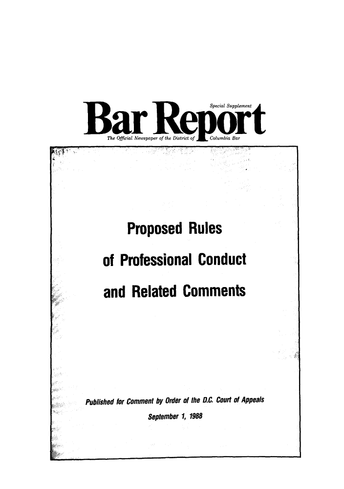 handle is hein.barjournals/breport0018 and id is 1 raw text is: Special Supplement
Bar Re                            Columbia rt
Mhe Official Newspaper of the Diwtnct Wfof ubi Bar

Proposed Rules
of Professional Conduct

and Related Comments
Published for Comment by Order of the D.C. Court of Appeals

September 1, 1988

/


