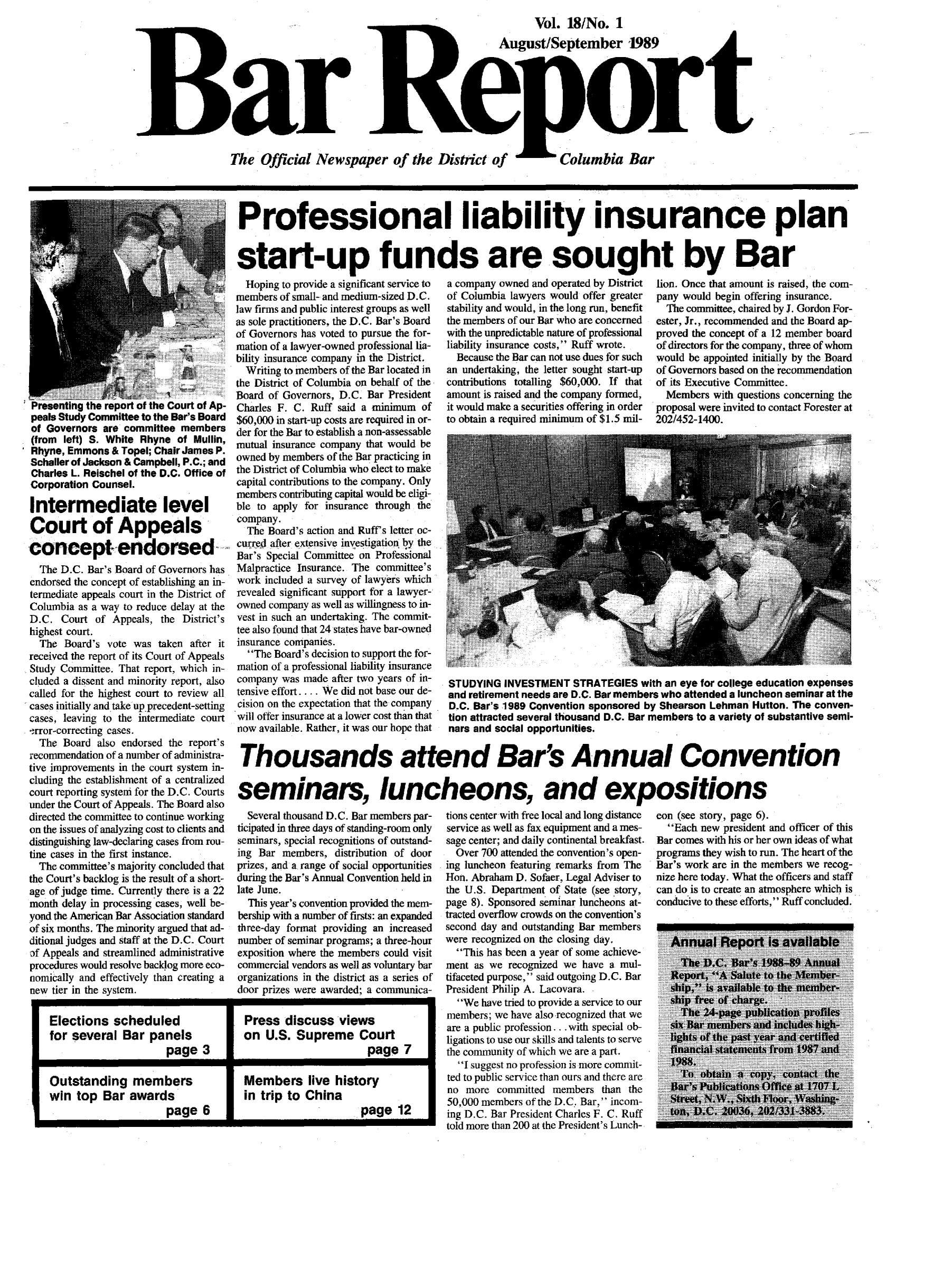 handle is hein.barjournals/breport0019 and id is 1 raw text is: Vol. 18/No. I
B aAugust/September'1989
The Official Newspaper of the Distict of     Columbia Bar

Presenting the report of the Court of Ap-
peals Study Committee to the Bar's Board
of Governors are committee members
(from left) S. White Rhyne of Mullin,
Rhyne, Emmons & Topel; Chair James P.
Schaller of Jackson & Campbell, P.C.; and
Charles L. Reischel of the D.C. Office of
Corporation Counsel.
Intermediate level
Court of Appeals
concept endorsed
The D.C. Bar's Board of Governors has
endorsed the concept of establishing an in-
termediate appeals court in the District of
Columbia as a way to reduce delay at the
D.C. Court of Appeals, the District's
highest court.
The Board's vote was taken after it
received the report of its Court of Appeals
Study Committee. That report, which in-
cluded a dissent and minority report, also
called for the highest court to review all
cases initially and take up precedent-setting
cases, leaving to the intermediate court
-.rror-correcting cases.
The Board also endorsed the report's
recommendation of a number of administra-
tive improvements in the court system in-
cluding the establishment of a centralized
court reporting system for the D.C. Courts
under the Court of Appeals. The Board also
directed the committee to continue working
on the issues of analyzing cost to clients and
distinguishing law-declaring cases from rou-
tine cases in the first instance.
The committee's majority concluded that
the Court's backlog is the result of a short-
age of judge time. Currently there is a 22
month delay in processing cases, well be-
yond the American Bar Association standard
of six months. The minority argued that ad-
ditional judges and staff at the D.C. Court
of Appeals and streamlined administrative
procedures would resolve backlog more eco-
nomically and effectively than creating a
new tier in the system.

Professional lia bility insurance plan
start-up funds are sought by Bar
Hoping to provide a significant service to  a company owned and operated by District  lion. Once that amount is raised, the corn
members of small- and medium-sized D.C.  of Columbia lawyers would offer greater  pany would begin offering insurance.
law firms and public interest groups as well  stability and would, in the long run, benefit  The committee, chaired by J. Gordon For-
as sole practitioners, the D.C. Bar's Board  the members of our Bar who are concerned  ester, Jr., recommended and the Board ap-
of Governors has voted to pursue the for-  with the unpredictable nature of professional  proved the concept of a 12 member board
mation of a lawyer-owned professional lia-  liability insurance costs, Ruff wrote.  of directors for the company, three of whom
bility insurance company in the District.  Because the Bar can not use dues for such  would he appointed initially by the.Board
Writing to members of the Bar located in  an undertaking, the letter sought start-up  of Governors based on the recommendation
the District of Columbia on behalf of the  contributions totalling $60,000. If that  of its Executive Committee.
Board of Governors, D.C. Bar President  amount is raised and the company formed,  Members with questions concerning the
Charles F. C. Ruff said a minimum of   it would make a securities offering in order  proposal were invited to contact Forester at
$60,000 in start-up costs are required in or-  to obtain a required minimum of $1.5 mi-  202/452-1400.
der for the Bar to establish a non-assessable
mutual insurance company that would be
owned by members of the Bar practicing in
the District of Columbia who elect to make
capital contributions to the company. Only
members contributing capital would be eligi
ble to apply for insurance through the
company.
The Board's action and Ruff's letter oc-
curred after extensive investigatiotn by the
Bar's Special Committee on Professional
Malpractice Insurance. The committee's
work included a survey of lawyers which
revealed significant support for a lawyer-
owned company as well as willingness to in-
vest in such an undertaking. The commit-
tee also found that 24 states have bar-owned
insurance companies.
The Board's decision to support the for-
mation of a professional liability insurance
company was made after two years of i-  STUDYING INVESTMENT STRATEGIES with an eye for college education expenses
tensive effort.... We did not base our de-  and retirement needs are D.C. Bar members who attended a luncheon seminar at the
cision on the expectation that the company  D.C..Bar's 1989 Convention sponsored by Shearson Lehman Hutton. The conven-
will offer insurance at a lower cost than that  tion attracted several thousand D.C. Bar members to a variety of substantive semi-
now available. Rather, it was our hope that  nars and social opportunities.
Thousands attend Bar's Annual Convention
seminars,elun                                 bes, and expositions

Several thousand D.C. Bar members par-
ticipated in three days of standing-room only
seminars, special recognitions of outstand-
ing Bar members, distribution of door
prizes, and a range of social opportunities
during the Bar's Annual Convention held in
late June.
This year's convention provided the mem-
bership with a number of firsts: an expanded
three-day format providing an increased
number of seminar programs; a three-hour
exposition where the members could visit
commercial vendors as well as voluntary bar
organizations in the district as a series of
door prizes were awarded; a communica-

tions center with free local and long distance
service as well as fax equipment and a mes-
sage center; and daily continental breakfast.
Over 700 attended the convention's open-
ing luncheon featuring remarks from The
Hon. Abraham D. Sofaer, Legal Adviser to
the U.S. Department of State (see story,
page 8). Sponsored seminar luncheons at-
tracted overflow crowds on the convention's
second day and outstanding Bar members
were recognized on the closing day.
This has been a year of some achieve-
ment as we recognized we have a mul-
tifaceted purpose, said outgoing D.C. Bar
President Philip A. Lacovara.
We have tried to provide a service to our
members; we have also recognized that we
are a public profession ... with special ob-
ligations to use our skills and talents to serve
the comnunity of which we are a part.
I suggest no profession is more commit-
ted to public service than ours and there are
no more committed members than the
50,000 members of the D.C. Bar,  incom-
ing D.C. Bar President Charles F. C. Ruff
told more than 200 at the President's Lunch-

con (see story, page 6).
Each new president and officer of this
Bar comes with his or her own ideas of what
programs they wish to run. The heart of the
Bar's work are in the members we recog-
nize here today. What the officers and staff
can do is to create an atmosphere which is
conducive to these efforts,  Ruff concluded.

Elections scheduled      Press discuss views
for several Bar panels   on U.S. Supreme Court
page 3                   page 7
Outstanding members      Members live history
win top Bar awards      in trip to China
page 6                   page 12


