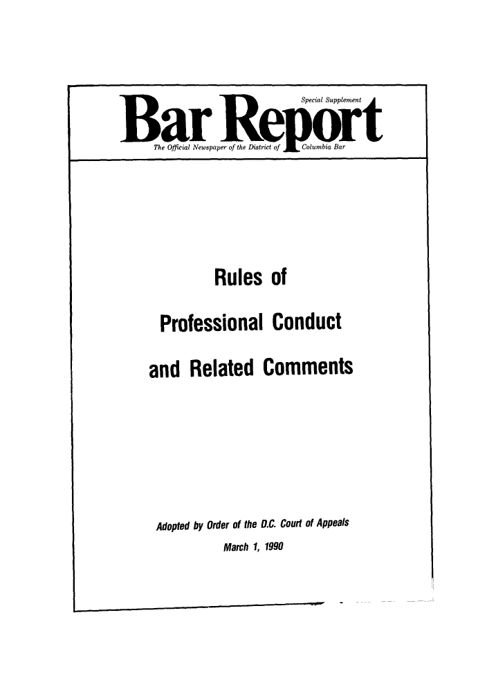 handle is hein.barjournals/breport0020 and id is 1 raw text is: Special Supplement
Bar R                                  ort
The Official Newspaper of the District of  Columbia Bar
Rules of
Professional Conduct
and Related Comments
Adopted by Order of the D.C. Court of Appeals

March 1, 1990


