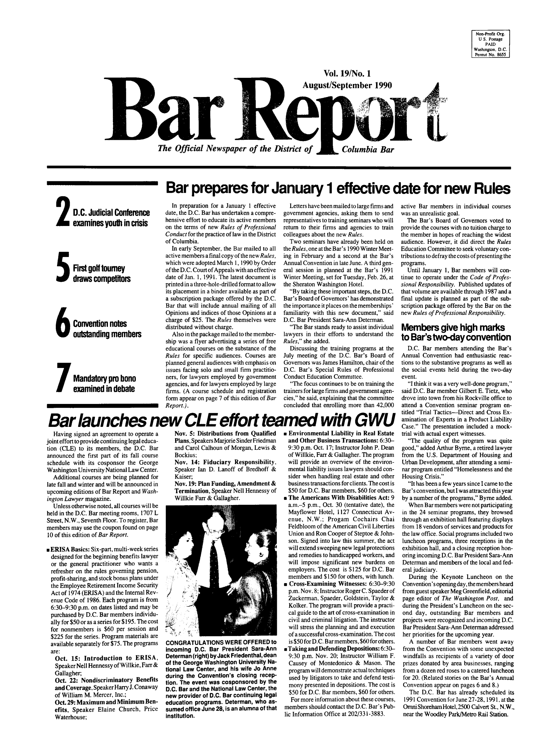 handle is hein.barjournals/breport0021 and id is 1 raw text is: Non-Profit Org.
U S. Postage
PAID
Washington, D.C
Pernut No. 8655

Vol. 19/No. 1
August/September 1990
The Official Newspaper of the District of  Columbia Bar

Bar prepares for January 1 effective date for new Rules

2 D.C. Judicial Conference
examines youth in crisis
First golf tourney
draws competitors
Convenion notes
6o ustanding members
Mandatoryprobono
examined in debate

In preparation for a January 1 effective
date, the D.C. Bar has undertaken a compre-
hensive effort to educate its active members
on the terms of new Rules of Professional
Conduct for the practice of law in the District
of Columbia.
In early September, the Bar mailed to all
active members a final copy of the new Rules,
which were adopted March 1, 1990 by Order
of the D.C. Courtof Appeals withan effective
date of Jan. 1, 1991. The latest document is
printed in a three-hole-drilled format to allow
its placement in a binder available as part of
a subscription package offered by the D.C.
Bar that will include annual mailing of all
Opinions and indices of those Opinions at a
charge of $25. The Rules themselves were
distributed without charge.
Also in the package mailed to the member-
ship was a flyer advertising a series of free
educational courses on the substance of the
Rules for specific audiences. Courses are
planned general audiences with emphasis on
issues facing solo and small firm practitio-
ners, for lawyers employed by government
agencies, and for lawyers employed by large
firms. (A course schedule and registration
form appear on page 7 of this edition of Bar
Report.) .

Letters have been mailed to large firms and
government agencies, asking them to send
representatives to training seminars who will
return to their firms and agencies to train
colleagues about the new Rules.
Two seminars have already been held on
the Rules, one at the Bar's 1990 Winter Meet-
ing in February and a second at the Bar's
Annual Convention in late June. A third gen-
eral session in planned at the Bar's 1991
Winter Meeting, set for Tuesday, Feb. 26, at
the Sheraton Washington Hotel.
By taking these important steps, the D.C.
Bar's Board of Governors' has demonstrated
the importance it places on the memberships'
familiarity with this new document, said
D.C. Bar President Sara-Ann Determan.
The Bar stands ready to assist individual
lawyers in their efforts to understand the
Rules, she added.
Discussing the training programs at the
July meeting of the D.C. Bar's Board of
Governors was James Hamilton, chair of the
D.C. Bar's Special Rules of Professional
Conduct Education Committee.
The focus continues to be on training the
trainers for large firms and government agen-
cies, he said, explaining that the committee
concluded that enrolling more than 42,000

Bar launches new CLE effort teamed with GWU

Having signed an agreement to operate a
joint effort to provide continuing legal educa-
tion (CLE) to its members, the D.C. Bar
announced the first part of its fall course
schedule with its cosponsor the George
Washington University National Law Center.
Additional courses are being planned for
late fall and winter and will be announced in
upcoming editions of Bar Report and Wash-
ington Lawyer magazine.
Unless otherwise noted, all courses will be
held in the D.C. Bar meeting rooms, 1707 L
Street, N.W., Seventh Floor. To register, Bar
members may use the coupon found on page
10 of this edition of Bar Report.
n ERISA Basics: Six-part, multi-week series
designed for the beginning benefits lawyer
or the general practitioner who wants a
refresher on the rules governing pension,
profit-sharing, and stock bonus plans under
the Employee Retirement Income Security
Act of 1974 (ERISA) and the Internal Rev-
enue Code of 1986. Each program is from
6:30-9:30 p.m. on dates listed and may be
purchased by D.C. Bar members individu-
ally for $50 or as a series for $195. The cost
for nonmembers is $60 per session and
$225 for the series. Program materials are
available separately for $75. The programs
are:
Oct. 15: Introduction to ERISA,
Speaker Nell Hennessy of Willkie, Farr &
Gallagher;
Oct. 22: Nondiscriminatory Benefits
and Coverage, Speaker Harry J. Conaway
of William M. Mercer, Inc.;
Oct.29: Maximum and Minimum Ben-
efits, Speaker Elaine Church, Price
Waterhouse;

Nov. 5: Distributions from Qualified
Plans, Speakers Marjorie Sinder Friedman
and Carol Calhoun of Morgan, Lewis &
Bockius;
Nov. 14: Fiduciary Responsibility,
Speaker Ian D. Lanoff of Bredhoff &
Kaiser;
Nov. 19: Plan Funding, Amendment &
Termination, Speaker Nell Hennessy of
Willkie Farr & Gallagher.

CONGRATULATIONS WERE OFFERED to
incoming D.C. Bar President Sara-Ann
Determan (right) by Jack Friedenthal,dean
of the George Washington University Na-
tional Law Center, and his wife Jo Anne
during the Convention's closing recep-
tion. The event was cosponsored by the
D.C. Bar and the National Law Center, the
new provider of D.C. Bar continuing legal
education programs. Determan, who as-
sumed office June 28, is an alumnaof that
institution.

* Environmental Liability in Real Estate
and Other Business Transactions: 6:30-
9:30 p.m. Oct. 17; Instructor John P. Dean
of Willkie, Farr & Gallagher. The program
will provide an overview of the environ-
mental liability issues lawyers should con-
sider when handling real estate and other
business transactions for clients. The cost is
$50 for D.C. Bar members, $60 for others.
 The Americans With Disabilities Act: 9
a.m.-5 p.m., Oct. 30 (tentative date), the
Mayflower Hotel, 1127 Connecticut Av-
enue, N.W.; Progam Cochairs Chai
Feldbloom of the American Civil Liberties
Union and Ron Cooper of Steptoe & John-
son. Signed into law this summer, the act
will extend sweeping new legal protections
and remedies to handicapped workers, and
will impose significant new burdens on
employers. The cost is $125 for D.C. Bar
members and $150 for others, with lunch.
 Cross-Examining Witnesses: 6:30-9:30
p.m. Nov. 8; Instructor Roger C. Spaeder of
Zuckerman, Spaeder, Goldstein, Taylor &
Kolker. The program will provide a practi-
cal guide to the art of cross-examination in
civil and criminal litigation. The instructor
will stress the planning and and execution
of a successful cross-examination. The cost
is $50 for D.C. Barmembers, $60 forothers.
 Taking and Defending Depositions: 6:30-
9:30 p.m. Nov. 20; Instructor William F.
Causey of Montedonico & Mason. The
program will demonstrate actual techniques
used by litigators to take and defend testi-
mony presented in depositions. The cost is
$50 for D.C. Bar members, $60 for others.
For more information about these courses,
members should contact the D.C. Bar's Pub-
lic Information Office at 202/331-3883.

active Bar members in individual courses
was an unrealistic goal.
The Bar's Board of Governors voted to
provide the courses with no tuition charge to
the member in hopes of reaching the widest
audience. However, it did direct the Rules
Education Committee to seek voluntary con-
tributions to defray the costs of presenting the
programs.
Until January 1, Bar members will con-
tinue to operate under the Code of Profes-
sional Responsibility. Published updates of
that volume are available through 1987 and a
final update is planned as part of the sub-
scription package offered by the Bar on the
new Rules of Professional Responsibility.
Members give high marks
to Bar'stwo-day convention
D.C. Bar members attending the Bar's
Annual Convention had enthusiastic reac-
tions to the substantive programs as well as
the social events held during the two-day
event.
I think it was a very well-done program,
said D.C. Bar member Gilbert E. Tietz, who
drove into town from his Rockville office to
attend a Convention seminar program en-
titled Trial Tactics-Direct and Cross Ex-
amination of Experts in a Product Liability
Case. The presentation included a mock-
trial with actual expert witnesses.
The quality of the program was quite
good, added Arthur Byrne, a retired lawyer
from the U.S. Department of Housing and
Urban Development, after attending a semi-
nar program entitled Homelessness and the
Housing Crisis.
It has been a few years sinceIcame to the
Bar's convention, butI was attracted this year
by a number of the programs, Byrne added.
When Bar members were not participating
in the 24 seminar programs, they browsed
through an exhibition hall featuring displays
from 18 vendors of services and products for
the law office. Social programs included two
luncheon programs, three receptions in the
exhibition hall, and a closing reception hon-
oring incoming D.C. Bar President Sara-Ann
Determan and members of the local and fed-
eral judiciary.
During the Keynote Luncheon on the
Convention's opening day, the members heard
from guest speaker Meg Greenfield, editorial
page editor of The Washington Post, and
during the President's Luncheon on the sec-
ond day, outstanding Bar members and
projects were recognized and incoming D.C.
Bar President Sara-Ann Determan addressed
her priorities for the upcoming year.
A number of Bar members went away
from the Convention with some unexpected
windfalls as recipients of a variety of door
prizes donated by area businesses, ranging
from a dozen red roses to a catered luncheon
for 20. (Related stories on the Bar's Annual
Convention appear on pages 6 and 8.)
The D.C. Bar has already scheduled its
1991 Convention for June 27-28, 1991,.at the
Omni Shoreham Hotel, 2500 Calvert St. N.W.,
near the Woodley Park/Metro Rail Station.


