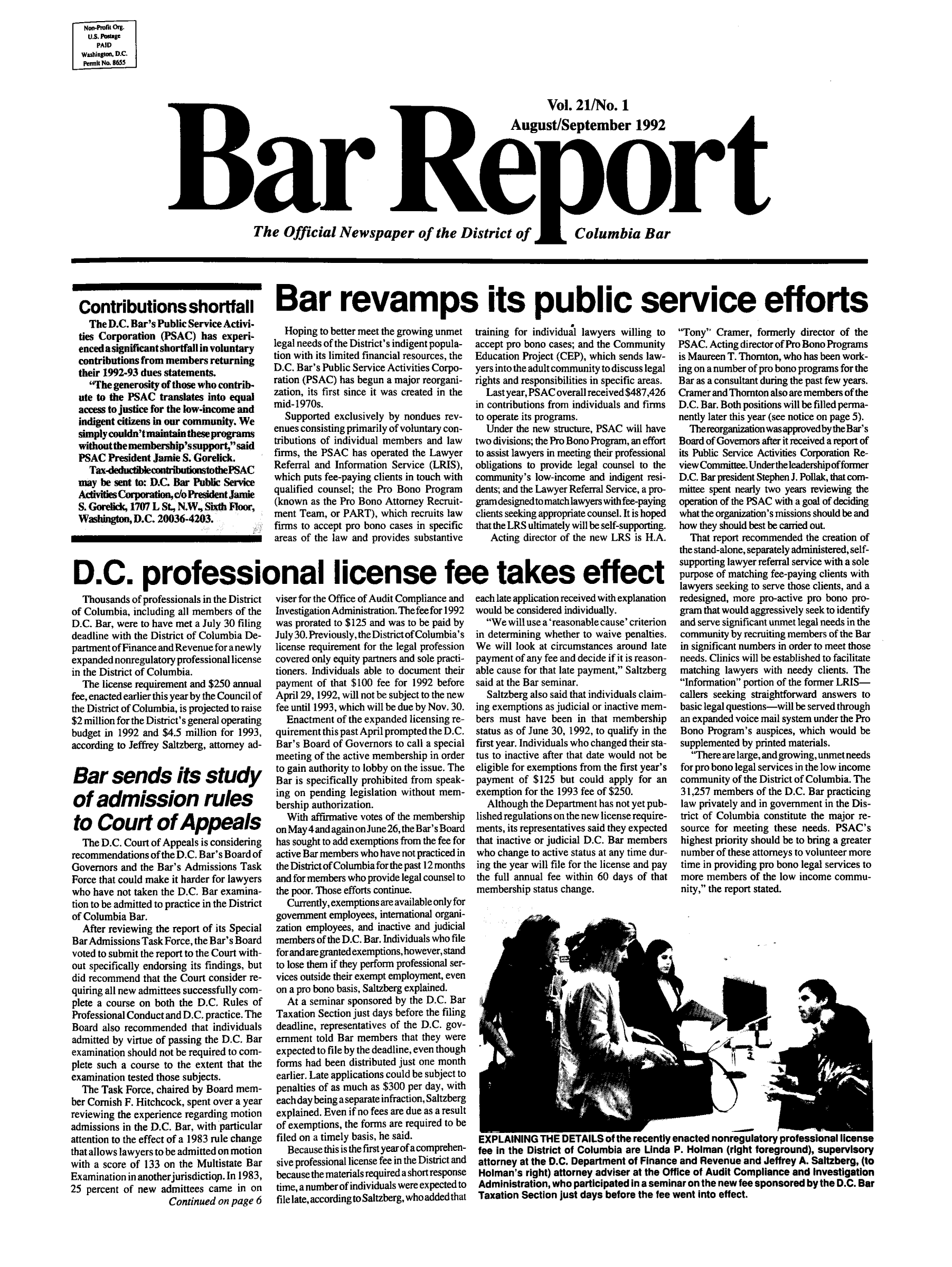 handle is hein.barjournals/breport0023 and id is 1 raw text is: Non-Prlk Org.
U.S.Postage
PAID
Washingto. D.C.
pemikNo 8655

Vol. 21/No. 1
August/September 1992
Barpreort
The Official Newspaper of the District of  Columbia Bar

Contributions shortfall
The D.C. Bar's Public Service Activi-
ties Corporation (PSAC) has experi-
encedasignificantshortfall involuntary
contributions from members returning
their 1992-93 dues statements.
The generosity of those who contrib-
ute to the PSAC translates into equal
access to justice for the low-income and
indigent citizens In our community. We
simply couldn'tmaintain theseprograms
without the membership'ssupport,said
PSAC President Jamie S. Gorelick.
Tax-deductiblecontributionstothePSAC
may be sent to: RDC. Bar Public Service
ActivitiesCorporation,cloPresidentJamie
S. Gorelick, 1707 L St., N.W, Sixth Floor,
Washington, D.C. 20036-4203.
D.C. professic
Thousands of professionals in the District
of Columbia, including all members of the
D.C. Bar, were to have met a July 30 filing
deadline with the District of Columbia De-
partment of Finance and Revenue for a newly
expanded nonregulatory professional license
in the District of Columbia.
The license requirement and $250 annual
fee, enacted earlier this year by the Council of
the District of Columbia, is projected to raise
$2 million for the District's general operating
budget in 1992 and $4.5 million for 1993,
according to Jeffrey Saltzberg, attorney ad-
Bar sends its study
of admission rules
to Court of Appeals
The D.C. Court of Appeals is considering
recommendations of the D.C. Bar's Board of
Governors and the Bar's Admissions Task
Force that could make it harder for lawyers
who have not taken the D.C. Bar examina-
tion to be admitted to practice in the District
of Columbia Bar.
After reviewing the report of its Special
Bar Admissions Task Force, the Bar's Board
voted to submit the report to the Court with-
out specifically endorsing its findings, but
did recommend that the Court consider re-
quiring all new admittees successfully com-
plete a course on both the D.C. Rules of
Professional Conduct and D.C. practice. The
Board also recommended that individuals
admitted by virtue of passing the D.C. Bar
examination should not be required to com-
plete such a course to the extent that the
examination tested those subjects.
The Task Force, chaired by Board mem-
ber Cornish F. Hitchcock, spent over a year
reviewing the experience regarding motion
admissions in the D.C. Bar, with particular
attention to the effect of a 1983 rule change
that allows lawyers to be admitted on motion
with a score of 133 on the Multistate Bar
Examination in another jurisdictiop. In 1983,
25 percent of new admittees came in on
Continued on page 6

Bar revamps its public service efforts

Hoping to better meet the growing unmet
legal needs of the District's indigent popula-
tion with its limited financial resources, the
D.C. Bar's Public Service Activities Corpo-
ration (PSAC) has begun a major reorgani-
zation, its first since it was created in the
mid-1970s.
Supported exclusively by nondues rev-
enues consisting primarily of voluntary con-
tributions of individual members and law
firms, the PSAC has operated the Lawyer
Referral and Information Service (LRIS),
which puts fee-paying clients in touch with
qualified counsel; the Pro Bono Program
(known as the Pro Bono Attorney Recruit-
ment Team, or PART), which recruits law
firms to accept pro bono cases in specific
areas of the law and provides substantive
onal license fe
viser for the Office of Audit Compliance and
Investigation Administration. The fee for 1992
was prorated to $125 and was to be paid by
July 30. Previously, theDistrictof Columbia's
license requirement for the legal profession
covered only equity partners and sole practi-
tioners. Individuals able to document their
payment of that $100 fee for 1992 before
April 29, 1992, will not be subject to the new
fee until 1993, which will be due by Nov. 30.
Enactment of the expanded licensing re-
quirement this past April prompted the D.C.
Bar's Board of Governors to call a special
meeting of the active membership in order
to gain authority to lobby on the issue. The
Bar is specifically prohibited from speak-
ing on pending legislation without mem-
bership authorization.
With affirmative votes of the membership
on May4andagainon June26, theBar's Board
has sought to add exemptions from the fee for
active Bar members who have not practiced in
the District of Columbia for the past 12 months
and for members who provide legal counsel to
the poor. Those efforts continue.
Currently, exemptions are available only for
government employees, international organi-
zation employees, and inactive and judicial
members of the D.C. Bar. Individuals who file
forandare grantedexemptions,however,stand
to lose them if they perform professional ser-
vices outside their exempt employment, even
on a pro bono basis, Saltzberg explained.
At a seminar sponsored by the D.C. Bar
Taxation Section just days before the filing
deadline, representatives of the D.C. gov-
emnment told Bar members that they were
expected to file by the deadline, even though
forms had been distributed just one month
earlier. Late applications could be subject to
penalties of as much as $300 per day, with
each day being aseparate infraction, Saltzberg
explained. Even if no fees are due as a result
of exemptions, the forms are required to be
filed on a timely basis, he said.
Because this is the first year ofa comnprehen-
sive professional license fee in the District and
because the materials required a short response
time, a number of individuals were expected to
file late, according to Saltzberg, who added that

training for individual lawyers willing to
accept pro bono cases; and the Community
Education Project (CEP), which sends law-
yers into the adult community to discuss legal
rights and responsibilities in specific areas.
Lastyear,PSACoverallreceived$487,426
in contributions from individuals and firms
to operate its programs.
Under the new structure, PSAC will have
two divisions; the Pro Bono Program, an effort
to assist lawyers in meeting their professional
obligations to provide legal counsel to the
community's low-income and indigent resi-
dents; and the Lawyer Referral Service, a pro-
gramdesignedtomatchlawyers withfee-paying
clients seeking appropriate counsel. It is hoped
that the LRS ultimately will be self-supporting.
Acting director of the new LRS is H.A.
e takes effect
each late application received with explanation
would be considered individually.
We will use a 'reasonable cause' criterion
in determining whether to waive penalties.
We will look at circumstances around late
payment of any fee and decide if it is reason-
able cause for that late payment, Saltzberg
said at the Bar seminar.
Saltzberg also said that individuals claim-
ing exemptions as judicial or inactive mem-
bers must have been in that membership
status as of June 30, 1992, to qualify in the
first year. Individuals who changed their sta-
tus to inactive after that date would not be
eligible for exemptions from the first year's
payment of $125 but could apply for an
exemption for the 1993 fee of $250.
Although the Department has not yet pub-
lished regulations on the new license require-
ments, its representatives said they expected
that inactive or judicial D.C. Bar members
who change to active status at any time dur
ing the year will file for the license and pay
the full annual fee within 60 days of that
membership status change.

Tony Cramer, formerly director of the
PSAC. Acting director of Pro Bono Programs
is Maureen T. Thornton, who has been work-
ing on a number of pro bono programs for the
Bar as a consultant during the past few years.
Cramer and Thornton also are members of the
D.C. Bar. Both positions will be filled perma-
nently later this year (see notice on page 5).
ThereorganizationwasapprovedbytheBar's
Board of Governors after it received a report of
its Public Service Activities Corporation Re-
view Committee.Under the leadership offormer
D.C. Barpresident Stephen J. Pollak, that com-
mittee spent nearly two years reviewing the
operation of the PSAC with a goal of deciding
what the organization's missions should be and
how they should best be carried out.
That report recommended the creation of
the stand-alone, separately administered, self-
supporting lawyer referral service with a sole
purpose of matching fee-paying clients with
lawyers seeking to serve those clients, and a
redesigned, more pro-active pro bono pro-
gram that would aggressively seek to identify
and serve significant unmet legal needs in the
community by recruiting members of the Bar
in significant numbers in order to meet those
needs. Clinics will be established to facilitate
matching lawyers with needy clients. The
Information portion of the former LRIS-
callers seeking straightforward answers to
basic legal questions-will be served through
an expanded voice mail system under the Pro
Bono Program's auspices, which would be
supplemented by printed materials.
There are large, and growing, unmet needs
for pro bono legal services in the low income
community of the District of Columbia. The
31,257 members of the D.C. Bar practicing
law privately and in government in the Dis-
trict of Columbia constitute the major re-
source for meeting these needs. PSAC's
highest priority should be to bring a greater
number of these attorneys to volunteer more
time in providing pro bono legal services to
more members of the low income commu-
nity, the report stated.

EXPLAINING THE DETAILS of the recently enacted nonregulatory professional license
fee in the District of Columbia are Linda P. Holman (right foreground), supervisory
attorney at the D.C. Department of Finance and Revenue and Jeffrey A. Saltzberg, (to
Holman's right) attorney adviser at the Office of Audit Compliance and Investigation
Administration, who participated in a seminar on the new fee sponsored by the D.C. Bar
Taxation Section just days before the fee went into effect.


