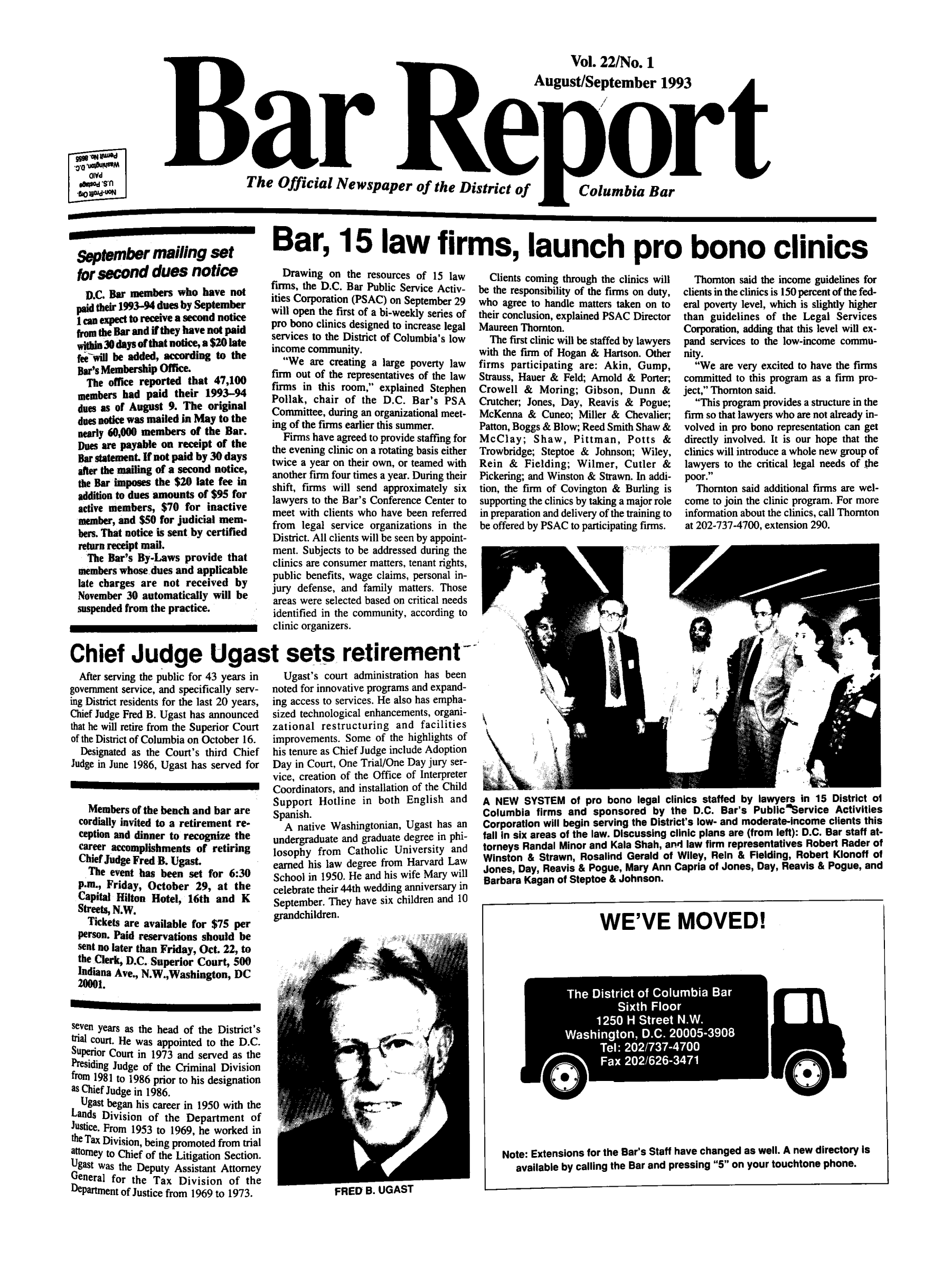 handle is hein.barjournals/breport0024 and id is 1 raw text is: Vol. 22/No. 1
August/September 1993
Bartort
tow.O           The Official Newspaper of the District of  Columbia Bar

September mailing set
for second dues notice
D.C. Bar members who have not
paid their 1993-94 dues by September
lcan expect to receive a second notice
from the Bar and if they have not paid
wbin30 days of that notice, a $20 late
fee will be added, according to the
Bar's Membership Office.
The office reported that 47,100
members had paid their 1993-94
dues as of August 9. The original
dues notice was mailed in May to the
nearly 60,000 members of the Bar.
Does are payable on receipt of the
Bar statement. If not paid by 30 days
after the maiing of a second notice,
the Bar imposes the $20 late fee in
addition to dues amounts of $95 for
active members, $70 for inactive
member, and $50 for judicial mem-
bers. That notice is sent by certified
return receipt mail.
The Bar's By-Laws provide that
members whose dues and applicable
late charges are not received by
November 30 automatically will be
suspended from the practice.

Bar, 15 law firms, launch pro bono clinics

Drawing on the resources of 15 law
firms, the D.C. Bar Public Service Activ-
ities Corporation (PSAC) on September 29
will open the first of a bi-weekly series of
pro bono clinics designed to increase legal
services to the District of Columbia's low
income community.
We are creating a large poverty law
firm out of the representatives of the law
firms in this room, explained Stephen
Pollak, chair of the D.C. Bar's PSA
Committee, during an organizational meet-
ing of the firms earlier this summer.
Firms have agreed to provide staffing for
the evening clinic on a rotating basis either
twice a year on their own, or teamed with
another firm four times a year. During their
shift, firms will send approximately six
lawyers to the Bar's Conference Center to
meet with clients who have been referred
from legal service organizations in the
District. All clients will be seen by appoint-
ment. Subjects to be addressed during the
clinics are consumer matters, tenant rights,
public benefits, wage claims, personal in-
jury defense, and family matters. Those
areas were selected based on critical needs
identified in the community, according to
clinic organizers.

Clients coming through the clinics will
be the responsibility of the firms on duty,
who agree to handle matters taken on to
their conclusion, explained PSAC Director
Maureen Thornton.
The first clinic will be staffed by lawyers
with the firm of Hogan & Hartson. Other
firms participating are: Akin, Gump,
Strauss, Hauer & Feld; Arnold & Porter;
Crowell & Moring; Gibson, Dunn &
Crutcher; Jones, Day, Reavis & Pogue;
McKenna & Cuneo; Miller & Chevalier;
Patton, Boggs & Blow; Reed Smith Shaw &
McClay; Shaw, Pittman, Potts &
Trowbridge; Steptoe & Johnson; Wiley,
Rein & Fielding; Wilmer, Cutler &
Pickering; and Winston & Strawn. In addi-
tion, the firm of Covington & Burling is
supporting the clinics by taking a major role
in preparation and delivery of the training to
be offered by PSAC to participating firms.

Thornton said the income guidelines for
clients in the clinics is 150 percent of the fed-
eral poverty level, which is slightly higher
than guidelines of the Legal Services
Corporation, adding that this level will ex-
pand services to the low-income commu-
nity.
We are very excited to have the firms
committed to this program as a firm pro-
ject, Thornton said.
This program provides a structure in the
firm so that lawyers who are not already in-
volved in pro bono representation can get
directly involved. It is our hope that the
clinics will introduce a whole new group of
lawyers to the critical legal needs of the
poor.
Thornton said additional firms are wel-
come to join the clinic program. For more
information about the clinics, call Thornton
at 202-737-4700, extension 290.

Chief Judge Ugast sets retirement

After serving the public for 43 years in
government service, and specifically serv-
ing District residents for the last 20 years,
Chief Judge Fred B. Ugast has announced
that he will retire from the Superior Court
of the District of Columbia on October 16.
Designated as the Court's third Chief
Judge in June 1986, Ugast has served for
Members of the bench and bar are
cordially invited to a retirement re-
ception and dinner to recognize the
career accomplishments of retiring
Chief Judge Fred B. Ugast.
The event has been set for 6:30
p.m., Friday, October 29, at the
Capital Hilton Hotel, 16th and K
Streets, N.W.
Tickets are available for $75 per
person. Paid reservations should be
sent no later than Friday, Oct. 22, to
the Clerk, D.C. Superior Court, 500
Indiana Ave., N.W.,Washington, DC
20001.
seven years as the head of the District's
trial court. He was appointed to the D.C.
Superior Court in 1973 and served as the
Presiding Judge of the Criminal Division
from 1981 to 1986 prior to his designation
as Chief Judge in 1986.
Ugast began his career in 1950 with the
Lands Division of the Department of
Justice. From 1953 to 1969, he worked in
the Tax Division, being promoted from trial
attorney to Chief of the Litigation Section.
Ugast was the Deputy Assistant Attorney
General for the Tax Division of the
Department of Justice from 1969 to 1973.

Ugast's court administration has been
noted for innovative programs and expand-
ing access to services. He also has empha-
sized technological enhancements, organi-
zational restructuring and facilities
improvements. Some of the highlights of
his tenure as Chief Judge include Adoption
Day in Court, One Trial/One Day jury ser-
vice, creation of the Office of Interpreter
Coordinators, and installation of the Child
Support Hotline in both English and
Spanish.
A native Washingtonian, Ugast has an
undergraduate and graduate degree in phi-
losophy from Catholic University and
earned his law degree from Harvard Law
School in 1950. He and his wife Mary will
celebrate their 44th wedding anniversary in
September. They have six children and 10
grandchildren.

A NEW SYSTEM of pro bono legal clinics staffed by lawyers in 15 District ol
Columbia firms and sponsored by the D.C. Bar's Public%ervice Activities
Corporation will begin serving the District's low- and moderate-income clients this
fall in six areas of the law. Discussing clinic plans are (from left): D.C. Bar staff at-
torneys Randal Minor and Kala Shah, and law firm representatives Robert Rader of
Winston & Strawn, Rosalind Gerald of Wiley, Rein & Fielding, Robert Klonoff of
Jones, Day, Reavis & Pogue, Mary Ann Capria of Jones, Day, Reavis & Pogue, and
Barbara Kagan of Steptoe & Johnson.
WE'VE MOVED!

Note: Extensions for the Bar's Staff have changed as well. A new directory Is
available by calling the Bar and pressing 5 on your touchtone phone.

T he District of Columbia Bar
Sixth Floor
1250 H Street N.W.
Washington, D.C. 20005-3908
Tel: 202/737-4700
 Fax 202/626-3471


