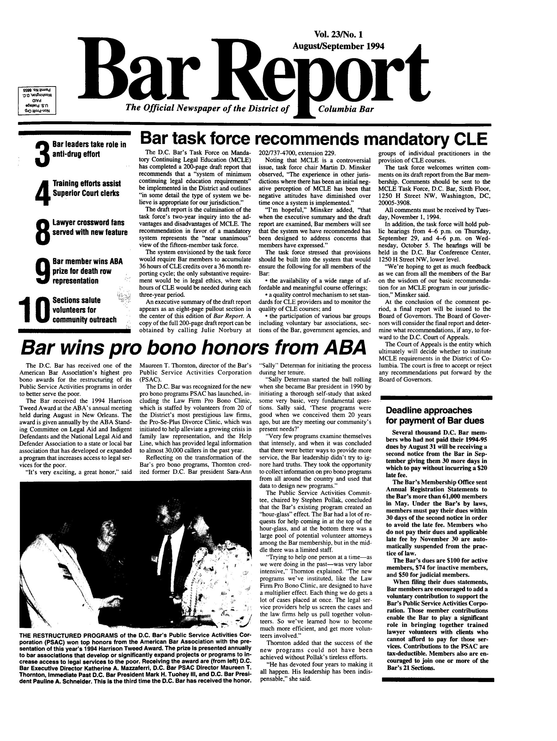 handle is hein.barjournals/breport0025 and id is 1 raw text is: Vol. 23/No. 1
August/September 1994
Bar R or t
OlYd
The Official Newspaper of the District of  Columbia Bar
'Wo a~d.UON
Bar leaderstake role in  Bar task force recommends mandatory CL

anti-drug effort
Training efforts assist
Superior Court clerks
Lawyer crossword fans
served with new feature
Bar member wins ABA
prize for death row
representation
I O Sections salute
volunteers for
community outreach

The D.C. Bar's Task Force on Manda-
tory Continuing Legal Education (MCLE)
has completed a 200-page draft report that
recommends that a system of minimum
continuing legal education requirements
be implemented in the District and outlines
in some detail the type of system we be-
lieve is appropriate for our jurisdiction.
The draft report is the culmination of the
task force's two-year inquiry into the ad-
vantages and disadvantages of MCLE. The
recommendation in favor of a mandatory
system represents the near unanimous
view of the fifteen-member task force.
The system envisioned by the task force
would require Bar members to accumulate
36 hours of CLE credits over a 36 month re-
porting cycle; the only substantive require-
ment would be in legal ethics, where six
hours of CLE would be needed during each
three-year period.
An executive summary of the draft report
appears as an eight-page pullout section in
the center of this edition of Bar Report. A
copy of the full 200-page draft report can be
obtained by calling Julie Norbury at

202/737-4700, extension 229.
Noting that MCLE is a controversial
issue, task force chair Martin D. Minsker
observed, The experience in other juris-
dictions where there has been an initial neg-
ative perception of MCLE has been that
negative attitudes have diminished over
time once a system is implemented.
I'm hopeful, Minsker added, that
when the executive summary and the draft
report are examined, Bar members will see
that the system we have recommended has
been designed to address concerns that
members have expressed.
The task force stressed that provisions
should be built into the system that would
ensure the following for all members of the
Bar:
* the availability of a wide range of af-
fordable and meaningful course offerings;
* a quality control mechanism to set stan-
dards for CLE providers and to monitor the
quality of CLE courses; and
* the participation of various bar groups
including voluntary bar associations, sec-
tions of the Bar, government agencies, and

Bar wins pro bono honors from ABA

The D.C. Bar has received one of the
American Bar Association's highest pro
bono awards for the restructuring of its
Public Service Activities programs in order
to better serve the poor.
The Bar received the 1994 Harrison
Tweed Award at the ABA's annual meeting
held during August in New Orleans. The
award is given annually by the ABA Stand-
ing Committee on Legal Aid and Indigent
Defendants and the National Legal Aid and
Defender Association to a state or local bar
association that has developed or expanded
a program that increases access to legal ser-
vices for the poor.
It's very exciting, a great honor, said

Maureen T. Thornton, director of the Bar's
Public Service Activities Corporation
(PSAC).
The D.C. Bar was recognized for the new
pro bono programs PSAC has launched, in-
cluding the Law Firm Pro Bono Clinic,
which is staffed by volunteers from 20 of
the District's most prestigious law firms,
the Pro-Se-Plus Divorce Clinic, which was
initiated to help alleviate a growing crisis in
family law representation, and the Help
Line, which has provided legal information
to almost 30,000 callers in the past year.
Reflecting on the transformation of the
Bar's pro bono programs, Thornton cred-
ited former D.C. Bar president Sara-Ann

THE RESTRUCTURED PROGRAMS of the D.C. Bar's Public Service Activities Cor-
poration (PSAC) won top honors from the American Bar Association with the pre-
sentation of this year's 1994 Harrison Tweed Award. The prize Is presented annually
to bar associations that develop or significantly expand projects or programs to in-
crease access to legal services to the poor. Receiving the award are (from left) D.C.
Bar Executive Director Katherine A. Mazzaferri, D.C. Bar PSAC Director Maureen T.
Thornton, immediate Past D.C. Bar President Mark H. Tuohey III, and D.C. Bar Presi-
dent Pauline A. Schneider. This Is the third time the D.C. Bar has received the honor.

Sally Determan for initiating the process
during her tenure.
Sally Determan started the ball rolling
when she became Bar president in 1990 by
initiating a thorough self-study that asked
some very basic, very fundamental ques-
tions. Sally said, 'These programs were
good when we conceived them 20 years
ago, but are they meeting our community's
present needs?'
Very few programs examine themselves
that intensely, and when it was concluded
that there were better ways to provide more
service, the Bar leadership didn't try to ig-
nore hard truths. They took the opportunity
to collect information on pro bono programs
from all around the country and used that
data to design new programs.
The Public Service Activities Commit-
tee, chaired by Stephen Pollak, concluded
that the Bar's existing program created an
hour-glass effect. The Bar had a lot of re-
quests for help coming in at the top of the
hour-glass, and at the bottom there was a
large pool of potential volunteer attorneys
among the Bar membership, but in the mid-
dle there was a limited staff.
Trying to help one person at a time-as
we were doing in the past-was very labor
intensive, Thornton explained. The new
programs we've instituted, like the Law
Firm Pro Bono Clinic, are designed to have
a multiplier effect. Each thing we do gets a
lot of cases placed at once. The legal ser
vice providers help us screen the cases and
the law firms help us pull together volun-
teers. So we've learned how to become
much more efficient, and get more volun-
teers involved.
Thornton added that the success of the
new programs could not have been
achieved without Pollak's tireless efforts.
He has devoted four years to making it
all happen. His leadership has been indis-
pensable, she said.

ow

groups of individual practitioners in the
provision of CLE courses.
The task force welcomes written com-
ments on its draft report from the Bar mem-
bership. Comments should be sent to the
MCLE Task Force, D.C. Bar, Sixth Floor,
1250 H Street NW, Washington, DC,
20005-3908.
All comments must be received by Tues-
day, November 1, 1994.
In addition, the task force will hold pub-
lic hearings from 4-6 p.m. on Thursday,
September 29, and 4-6 p.m. on Wed-
nesday, October 5. The hearings will be
held in the D.C. Bar Conference Center,
1250 H Street NW, lower level.
We're hoping to get as much feedback
as we can from all the members of the Bar
on the wisdom of our basic recommenda-
tion for an MCLE program in our jurisdic-
tion, Minsker said.
At the conclusion of the comment pe-
riod, a final report will be issued to the
Board of Governors. The Board of Gover-
nors will consider the final report and deter-
mine what recommendations, if any, to for-
ward to the D.C. Court of Appeals.
The Court of Appeals is the entity which
ultimately will decide whether to institute
MCLE requirements in the District of Co-
lumbia. The court is free to accept or reject
any recommendations put forward by the
Board of Governors.
Deadline approaches
for payment of Bar dues
Several thousand D.C. Bar mem-
bers who had not paid their 1994-95
dues by August 31 will be receiving a
second notice from the Bar in Sep-
tember giving them 30 more days in
which to pay without incurring a $20
late fee.
The Bar's Membership Office sent
Annual Registration Statements to
the Bar's more than 61,000 members
in May. Under the Bar's by laws,
members must pay their dues within
30 days of the second notice in order
to avoid the late fee. Members who
do not pay their dues and applicable
late fee by November 30 are auto-
matically suspended from the prac-
tice of law.
The Bar's dues are $100 for active
members, $74 for inactive members,
and $50 for judicial members.
When filing their dues statements,
Bar members are encouraged to add a
voluntary contribution to support the
Bar's Public Service Activities Corpo-
ration. Those member contributions
enable the Bar to play a significant
role in bringing together trained
lawyer volunteers with clients who
cannot afford to pay for those ser-
vices. Contributions to the PSAC are
tax-deductible. Members also are en-
couraged to join one or more of the
Bar's 21 Sections.


